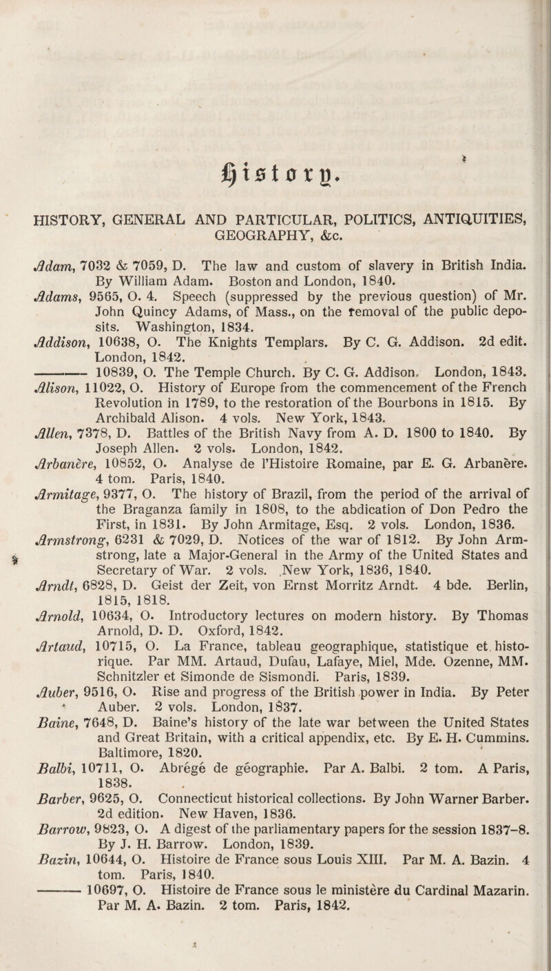 fyi&toxQ' HISTORY, GENERAL AND PARTICULAR, POLITICS, ANTIQUITIES, GEOGRAPHY, &c. •Adam, 7032 & 7059, D. The Jaw and custom of slavery in British India. By William Adam. Boston and London, 1840. Adams, 9565, O. 4. Speech (suppressed by the previous question) of Mr. John Quincy Adams, of Mass., on the removal of the public depo¬ sits. Washington, 1834. Mdison, 10638, O. The Knights Templars. By C. G. Addison. 2d edit. London, 1842. - 10839, O. The Temple Church. By C. G. Addison, London, 1843. Alison, 11022, O. History of Europe from the commencement of the French Revolution in 1789, to the restoration of the Bourbons in 1815. By Archibald Alison. 4 vols. New York, 1843. Allen, 7378, D. Battles of the British Navy from A. D. 1800 to 1840. By Joseph Allen. 2 vols. London, 1842. Arbanere, 10852, O. Analyse de l’Histoire Romaine, par E. G. Arbanere. 4 tom. Paris, 1840. Armitage, 9377, O. The history of Brazil, from the period of the arrival of the Braganza family in 1808, to the abdication of Don Pedro the First, in 1831. By John Armitage, Esq. 2 vols. London, 1836. Armstrong, 6231 & 7029, D. Notices of the war of 1812. By John Arm¬ strong, late a Major-General in the Army of the United States and Secretary of War. 2 vols. New York, 1836, 1840. Arndt, 6828, D. Geist der Zeit, von Ernst Morritz Arndt. 4 bde. Berlin, 1815, 1818. Arnold, 10634, O. Introductory lectures on modern history. By Thomas Arnold, D. D. Oxford, 1842. Artaud, 10715, O. La France, tableau geographique, statistique et.histo- rique. Par MM. Artaud, Dufau, Lafaye, Miel, Mde. Ozenne, MM. Schnitzler et Simonde de Sismondi. Paris, 1839. Auber, 9516, O. Rise and progress of the British power in India. By Peter + Auber. 2 vols. London, 1837. Baine, 7648, D. Baine’s history of the late war between the United States and Great Britain, with a critical appendix, etc. By E. H. Cummins. Baltimore, 1820. Balbi, 10711, O. Abrege de geographie. Par A. Balbi. 2 tom. A Paris, 1838. Barber, 9625, O. Connecticut historical collections. By John Warner Barber. 2d edition. New Haven, 1836. Barrow, 9823, O. A digest of the parliamentary papers for the session 1837-8. By J. H. Barrow. London, 1839. Bazin, 10644, O. Histoire de France sous Louis XIII. Par M. A. Bazin. 4 tom. Paris, 1840. - 10697, O. Histoire de France sous le ministere du Cardinal Mazarin. Par M. A. Bazin. 2 tom. Paris, 1842. X.