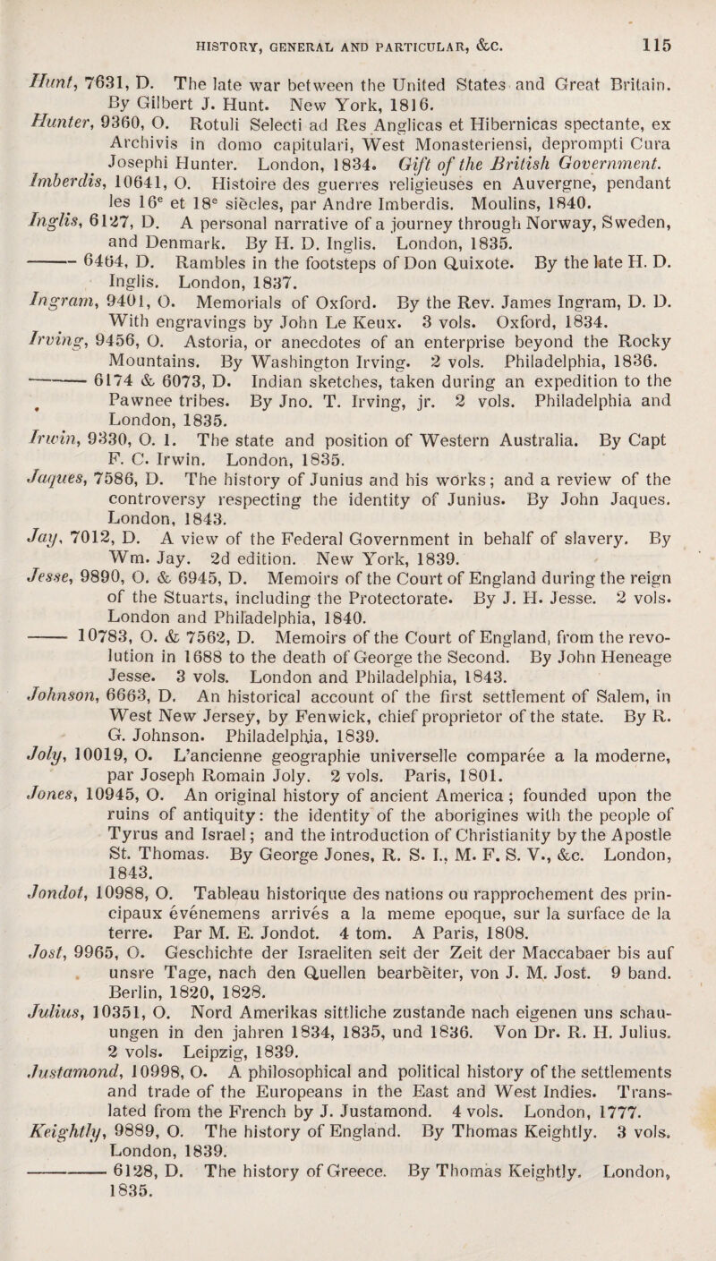 Hunt, 7631, D. The late war between the United States and Great Britain. By Gilbert J. Hunt. New York, 1816. Hunter, 9360, O. Rotuli Selecti ad Res Anglicas et Hibernicas spectante, ex Arcbivis in domo capitulari, West Monasteriensi, deprompti Cura Josephi Hunter. London, 1834. Gift of the British Government. Imberdis, 10641, O. Histoire des guerres religieuses en Auvergne, pendant les 16e et 18e siecles, par Andre Imberdis. Moulins, 1840. Inglis, 6127, D. A personal narrative of a journey through Norway, Sweden, and Denmark. By H. D. Inglis. London, 1835. - 6464, D. Rambles in the footsteps of Don Quixote. By the late H. D. Inglis. London, 1837. Ingram, 9401, O. Memorials of Oxford. By the Rev. James Ingram, D. D. With engravings by John Le Keux. 3 vols. Oxford, 1834. Irving, 9456, O. Astoria, or anecdotes of an enterprise beyond the Rocky Mountains. By Washington Irving. 2 vols. Philadelphia, 1836. -6174 & 6073, D. Indian sketches, taken during an expedition to the Pawnee tribes. By Jno. T. Irving, jr. 2 vols. Philadelphia and London, 1835. Irwin, 9330, O. 1. The state and position of Western Australia. By Capt F. C. Irwin. London, 1835. Jaques, 7586, D. The history of Junius and his works; and a review of the controversy respecting the identity of Junius. By John Jaques. London, 1843. Jay, 7012, D. A view of the Federal Government in behalf of slavery. By Wm. Jay. 2d edition. New York, 1839. Jesse, 9890, Q. &, 6945, D. Memoirs of the Court of England during the reign of the Stuarts, including the Protectorate. By J. H. Jesse. 2 vols. London and Philadelphia, 1840. ——• 10783, O. & 7562, D. Memoirs of the Court of England, from the revo¬ lution in 1688 to the death of George the Second. By John Heneage Jesse. 3 vols. London and Philadelphia, 1843. Johnson, 6663, D. An historical account of the first settlement of Salem, in West New Jersey, by Fenwick, chief proprietor of the state. By R. G. Johnson. Philadelphia, 1839. Joly, 10019, O. L’ancienne geographie universelle comparee a la moderne, par Joseph Romain Joly. 2 vols. Paris, 1801. Jones, 10945, O. An original history of ancient America; founded upon the ruins of antiquity: the identity of the aborigines with the people of Tyrus and Israel; and the introduction of Christianity by the Apostle St. Thomas. By George Jones, R. S. I., M. F. S. V., &c. London, 1843. Jondot, 10988, O. Tableau historique des nations ou rapprochement des prin- cipaux evenemens arrives a la meme epoque, sur la surface de la terre. Par M. E. Jondot. 4 tom. A Paris, 1808. Jost, 9965, O. Gescbichte der Israeliten seit der Zeit der Maccabaer bis auf unsre Tage, nach den Quellen bearbeiter, von J. M. Jost. 9 band. Berlin, 1820, 1828. Julius, 10351, O. Nord Amerikas sittliche zustande nach eigenen uns schau- ungen in den jahren 1834, 1835, und 1836. Von Dr. R. H. Julius. 2 vols. Leipzig, 1839. Justamond, 10998, O. A philosophical and political history of the settlements and trade of the Europeans in the East and West Indies. Trans¬ lated from the French by J. Justamond. 4 vols. London, 1777. Keightly, 9889, O. The history of England. By Thomas Keightly. 3 vols. London, 1839. -— 6128, D. The history of Greece. By Thomas Keightly. London, 1835,