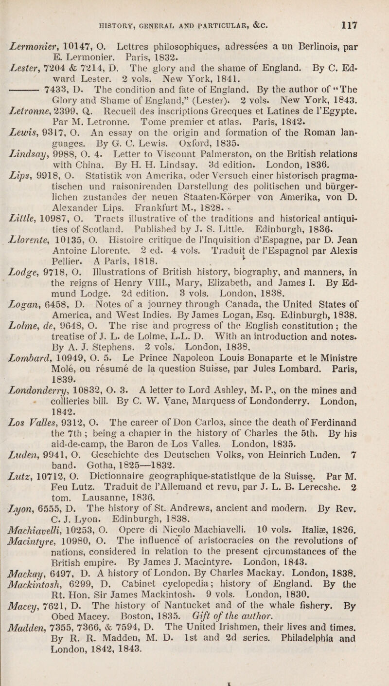 Lermonier, 10147, O. Lettres philosophiques, adressees a un Berlinois, par E. Lermonier. Paris, 1832. Lester, 7204 <& 7214, D. The glory and the shame of England. By C. Ed¬ ward Lester. 2 vols. New York, 1841. -— 7433, D. The condition and fate of England. By the author of “The Glory and Shame of England,” (Lester). 2 vols. New York, 1843. Letronne, 2399, Q. Recueil des inscriptions Grecques et Latines de l’Egypte. Par M. Letronne. Tome premier et atlas. Paris, 1842. Lewis, 9317, O. An essay on the origin and formation of the Roman lan¬ guages. By G. C. Lewis. Oxford, 1835. Lindsay, 9988, O. 4. Letter to Viscount Palmerston, on the British relations with China. By H. H. Lindsay. 3d edition. London, 1836. Lips, 9918, O. Statistik von Amerika, oder Versuch einer historisch pragma- tischen und raisonirenden Darstellung des politischen und burger- lichen zustandes der neuen Staaten-Korper von Amerika, von D. Alexander Lips. Frankfurt M., 1828. * Little, 10987, O. Tracts illustrative of the traditions and historical antiqui¬ ties of Scotland. Published by J. S. Little. Edinburgh, 1836. Llorente, 10135, O. Histoire critique de 1’Inquisition d’Espagne, par D. Jean Antoine Llorente. 2 ed. 4 vols. Traduit de PEspagnol par Alexis Pellier. A Paris, 1818. w Lodge, 9718, O. Illustrations of British history, biography, and manners, in the reigns of Henry VIII., Mary, Elizabeth, and James I. By Ed¬ mund Lodge. 2d edition. 3 vols. London, 1838. Logan, 6458, D. Notes of a journey through Canada, the United States of America, and West Indies. By James Logan, Esq. Edinburgh, 1838. Lolme, de, 9648, O. The rise and progress of the English constitution; the treatise of J. L. de Lolme, L.L. D. With an introduction and notes. By A. J. Stephens. 2 vols. London, 1838. Lombard, 10949, O. 5. Le Prince Napoleon Louis Bonaparte et le Ministre Mole, ou resume de la question Suisse, par Jules Lombard. Paris, 1839. Londonderry, 10832, O. 3. A letter to Lord Ashley, M. P., on the mines and collieries bill. By C. W. Yane, Marquess of Londonderry. London, 1842. Los Valles, 9312, O. The career of Don Carlos, since the death of Ferdinand the 7th ; being a chapter in the history of Charles the 5th. By his aid-de-camp, the Baron de Los Valles. London, 1835. Laden, 9941, O. Geschichte des Deutschen Volks, von Heinrich Luden. 7 band. Gotha, 1825—-1832. Lutz, 10712, O. Dictionnaire geographique-statistique de la Suisse. Par M. Feu Lutz. Traduit de l’Allemand et revu, par J. L. B. Lerecshe. 2 tom. Lausanne, 1836. L^yon, 6555, D. The history of St. Andrews, ancient and modern. By Rev. C. J. Lyon. Edinburgh, 1838. Machiavelli, 10253, O. Opere di Nicolo Machiavelli. 10 vols. Italiae, 1826. MacIntyre, 10980, O. The influence of aristocracies on the revolutions of nations, considered in relation to the present circumstances of the British empire. By James J. Mac,intyre. London, 1843. Mackay, 6497, D. A history of London. By Charles Mackay. London, 1838. Mackintosh, 6299, D. Cabinet cyclopedia; history of England. By the Rt. Hon. Sir James Mackintosh. 9 vols. London, 1830. Macey, 7621, D. The history of Nantucket and of the whale fishery. By Obed Macey. Boston, 1835. Gift of the author. Madden, 7355, 7366, & 7594, D. The United Irishmen, their lives and times. By R. R. Madden, M. D. 1st and 2d series. Philadelphia and London, 1842, 1843.