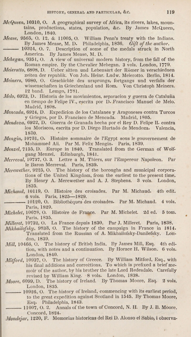 McQueen, 10310, O. A geographical survey of Africa, its rivers, Jakes, moun¬ tains, productions, states, population, &c. By James McQueen, London, 1840. Mease, 9565, O. 12, & 11005, O. William Penn’s treaty with the Indians. By James Mease, M. D. Philadelphia, 1836. Gift of the author. —- 10324, O. 7. Description of some of the medals struck in North America. By James Mease, M. D. Mehegan, 9351, O. A view of universal modern history, from the fall of the Roman empire. By the Chevalier Mehegan. 3 vols. London, 1779. Meierotto, 6808, D. Ueber sitten und Lebensart der Romer in verschiednen zeiten der republik. Von Joh. Heinr. Ludw. Meierotto. Berlin, 1814. Meiners, 9980, O. Geschichte des ursprungs< fortgangs und verfalls der wissenschaften in Griechenland und Rom. Von Christoph Meiners. 12 band. Lemgo, 1781. Melo, 6923, D. Historia de los movimientos, separacion y guerra de Cataluna en tiempo de Felipe IV., escrita por D. Francisco Manuel de Melo. Madrid, 1808. Mencada, 6924, D. Expedicion de los Catalanes y Aragoneses contra Turcos y Griegos, por D. Francisco de Mencada. Madrid, 1805. Mendoza, 6922, D. Guerra de Granada hecha por el Rey D. Felipe II. contra ios Moriscos, escrita por D. Diego Hurtado de Mendoza. Valencia, 1830. Mengin, 10731, O. Histoire sommaire de 1’Egypt sous 3e gouvernement de Mohammed Ali. Par M. Felix Mengin. Paris, 1839. Menzel, 7155, D. Europe in 1840. Translated from the German of Wolf¬ gang Menzel. Edinburgh, 1841. Merreval, 10737, O. 3. Lettre a M. Thiers, sur l’Empereur Napoleon. Par le Baron Merreval. Paris, 1839. Merewether, 9225, O. The history of the boroughs and municipal corpora¬ tions of the United Kingdom, from the earliest to the present time. By Henry A. Merewether and A. J. Stephens. 3 vols. London, 1835. Michaud, 10119, O. Histoire des croisades. Par M. Michaud. 4th edit. 6 vols. Paris, 1825—1829. ----- 10120, O. Bibliotheques des croisades. Par M. Michaud. 4 vols. Paris, 1829. Michelet, 10678, O. Histoire de France. Par M. Michelet. 2d ed. 5 tom. Paris, 1835. Milleret, 10732, O. La France depuis 1830. Par J. Milleret. Paris, 1838. Mikhailofsky, 9833, O. The history of the campaign in France in 1814. Translated from the Russian of A. Mikhailofsky-Danilefsky. Lon¬ don, 1839. Mill, 10466, O. The history of British India. By James Mill, Esq. 4th edi¬ tion, with notes and a continuation. By Horace H. Wilson. 6 vols. London, 1840. Milford, 10937, O. The history of Greece. By William Mitford, Esq., with his final additions and corrections. To which is prefixed a brief me¬ moir of the author, by his brother the late Lord Redesdale. Carefully revised by William King. 8 vols. London, 1838. Moore, 6099, D. The history of Ireland. By Thomas Moore, Esq. 2 vols. London, 1835. _ 10926, O. The history of Ireland, commencing with its earliest period, to the great expedition against Scotland in 1545. By Thomas Moore, Esq. Philadelphia, 1843. -— - 11007, O. 2. Annals of the town of Concord, N. H. By J. B. Moore. Concord, 1824. Mondejar, 1220, F. Memorias historicas del Rei D. Alonso el Sabio, i observa-