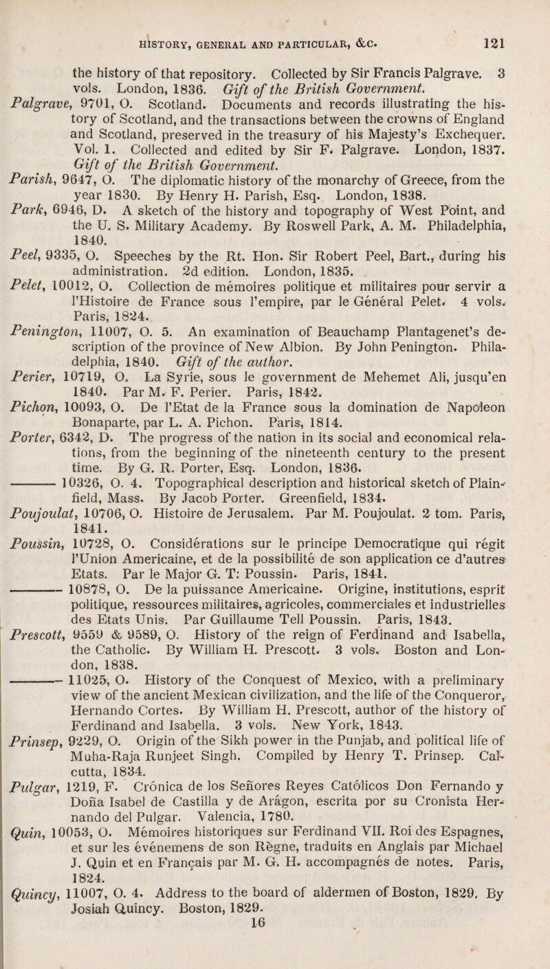 the history of that repository. Collected by Sir Francis Palgrave. 3 vols. London, 1836. Gift of the British Government. Palgrave, 9701, O. Scotland. Documents and records illustrating the his¬ tory of Scotland, and the transactions between the crowns of England and Scotland, preserved in the treasury of his Majesty’s Exchequer. Vol. 1. Collected and edited by Sir F* Palgrave. London, 1837. Gift of the British Government. Parish, 9647, 6. The diplomatic history of the monarchy of Greece, from the year 1830. By Henry H. Parish, Esq. London, 1838. Park, 6946, D. A sketch of the history and topography of West Point, and the U. S. Military Academy. By Roswell Park, A. M. Philadelphia, 1840. Peel, 9335, O. Speeches by the Rt. Hon. Sir Robert Peel, Bart., during his administration. 2d edition. London, 1835. Pelet, 10012, O. Collection de memoires politique et militaires pour servir a l’Histoire de France sous l’empire, par le General Pelet. 4 vols. Paris, 1824. Penington, 11007, O. 5. An examination of Beauchamp Plantagenet’s de¬ scription of the province of New Albion. By John Penington. Phila¬ delphia, 1840. Gift of the author. Perier, 10719, O. La Syne, sous le government de Mehemet Ali, jusqu’en 1840. Par M. F. Perier. Paris, 1842. Pichon, 10093, 0. De PEtat de la France sous la domination de Napoleon Bonaparte, par L. A. Pichon. Paris, 1814. Porter, 6342, D. The progress of the nation in its social and economical rela¬ tions, from the beginning of the nineteenth century to the present time. By G. R. Porter, Esq. London, 1836. -- 10326, O. 4. Topographical description and historical sketch of Plain- field, Mass. By Jacob Porter. Greenfield, 1834. Poujoulat, 10706, O. Histoire de Jerusalem. Par M. Poujoulat. 2 tom. Paris, 1841. Poussin, 10728, O. Considerations sur le principe Democratique qui regit l’Union Americaine, et de la possibility de son application ce d’autres Etats. Par le Major G. T: Poussin. Paris, 1841. - 10878, O. De la puissance Americaine. Origine, institutions, esprit politique, ressources militaires, agricoles, commereiales et industrielles des Etats Unis-. Par Guillaume Tell Poussin. Paris, 1843. Prescott, 9559 & 9589, O. History of the reign of Ferdinand and Isabella, the Catholic. By William H. Prescott. 3 vols. Boston and Lon¬ don, 1838. - 11025, O. History of the Conquest of Mexico, with a preliminary view of the ancient Mexican civilization, and the life of the Conqueror, Hernando Cortes. By William H. Prescott, author of the history of Ferdinand and Isabella. 3 vols. New York, 1843. Prinsep, 9229, O. Origin of the Sikh power in the Punjab, and political life of Muha-Raja Runjeet Singh. Compiled by Henry T. Prinsep. Cal¬ cutta, 1834. Pulgar, 1219, F. Cronica de los Senores Reyes Catolicos Don Fernando y Dona Isabel de Castilla y de Aragon, escrita por su Cronista Her- nando del Pulgar. Valencia, 1780. Quin, 10053, O. Memoires historiques sur Ferdinand VII. Roi des Espagnes, et sur les evenemens de son Regne, traduits en Anglais par Michael J. Quin et en Francais par M. G. H. accompagnes de notes. Paris, 1824. Quincy, 11007, O. 4. Address to the board of aldermen of Boston, 1829. By Josiah Quincy. Boston, 1829. 16