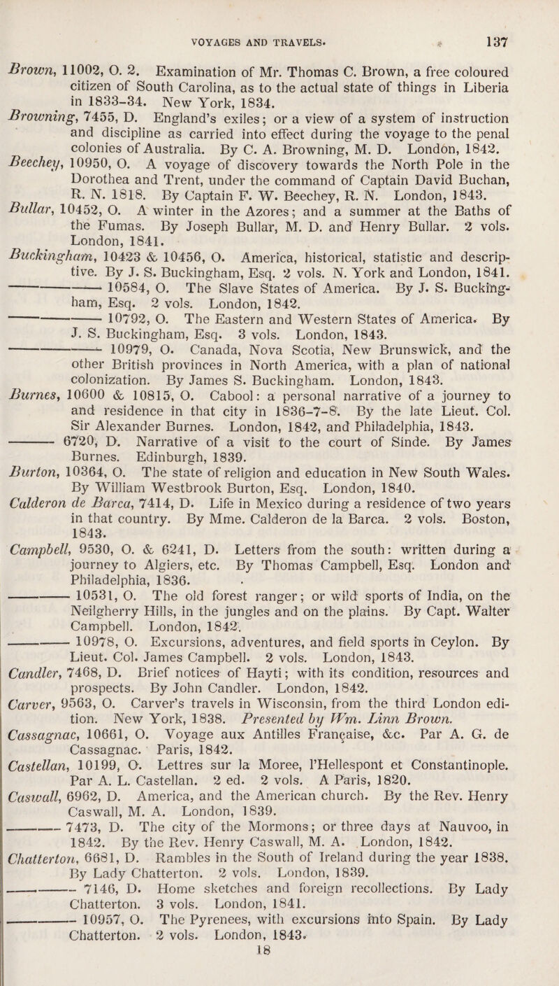 Brown, 11002, O. 2. Examination of Mr. Thomas C. Brown, a free coloured citizen of South Carolina, as to the actual state of things in Liberia in 1833-34. New York, 1834. Browning, 7455, D. England’s exiles; or a view of a system of instruction and discipline as carried into effect during the voyage to the penal colonies of Australia. By C. A. Browning, M. D. London, 1842. Beechey, 10950, O. A voyage of discovery towards the North Pole in the Dorothea and Trent, under the command of Captain David Buchan, R. N. 1818. By Captain F. W. Beechey, R. N. London, 1843. Bullar, 10452, O. A winter in the Azores; and a summer at the Baths of the Furnas. By Joseph Bullar, M. D. and Henry Bullar. 2 vols. London,1841. Buckingham, 10423 & 10456, O. America, historical, statistic and descrip¬ tive. By J. S. Buckingham, Esq. 2 vols. N. York and London, 1841. --— 10584, O. The Slave States of America. By J. S. Bucking¬ ham, Esq. 2 vols. London, 1842. -- 10792, O. The Eastern and Western States of America. By J. S. Buckingham, Esq. 3 vols. London, 1843. -——10979, O. Canada, Nova Scotia, New Brunswick, and the other British provinces in North America, with a plan of national colonization. By James S. Buckingham. London, 1843. Burnes, 10600 & 10815, O. Cabool: a personal narrative of a journey to and residence in that city in 1836-7-8'. By the late Lieut. Col. Sir Alexander Burnes. London, 1842, and Philadelphia, 1843. - 6720, D. Narrative of a visit to the court of Sinde. By James Burnes. Edinburgh, 1839. Burton, 10364, O. The state of religion and education in New South Wales. By William Westbrook Burton, Esq. London, 1840. Calderon de Barca, 7414, D. Life in Mexico during a residence of two years in that country. By Mme. Calderon de la Barca. 2 vols. Boston, 1843. Campbell, 9530, O. & 6241, D. Letters from the south: written during a journey to Algiers, etc. By Thomas Campbell, Esq. London and Philadelphia, 1836. --- 10531, O. The old forest ranger; or wild sports of India, on the Neilgherry Hills, in the jungles and on the plains. By Capt. Walter Campbell. London, 1842. ---- 10978, O. Excursions, adventures, and field sports in Ceylon. By Lieut. Col. James Campbell. 2 vols. London, 1843. Candler, 7468, D. Brief notices of Hayti; with its condition, resources and prospects. By John Candler. London, 1842. Carver, 9563, O. Carver’s travels in Wisconsin, from the third London edi¬ tion. New York, 1838. Presented by Wm. Linn Brown. Cassagnac, 10661, O. Voyage aux Antilles Fran^aise, &c. Par A. G. de Cassagnac. Paris, 1842. Castellan, 10199, O. Lettres sur la Moree, l’Hellespont et Constantinople. Par A. L. Castellan. 2 ed. 2 vols. A Paris, 1820. Caswall, 6962, D. America, and the American church. By the Rev. Henry Caswall, M. A. London, 1839. —.—— 7473, D. The city of the Mormons; or three days at Nauvoo, in 1842. By the Rev. Henry Caswall, M. A. London, 1842. Chatterton, 6681, D. Rambles in the South of Ireland during the year 1838. By Lady Chatterton. 2 vols. London, 1839. —--— 7146, D. Home sketches and foreign recollections. By Lady Chatterton. 3 vols. London, 1841. -—-- 10957, O. The Pyrenees, with excursions into Spain. By Lady Chatterton. 2 vols. London, 1843. 18