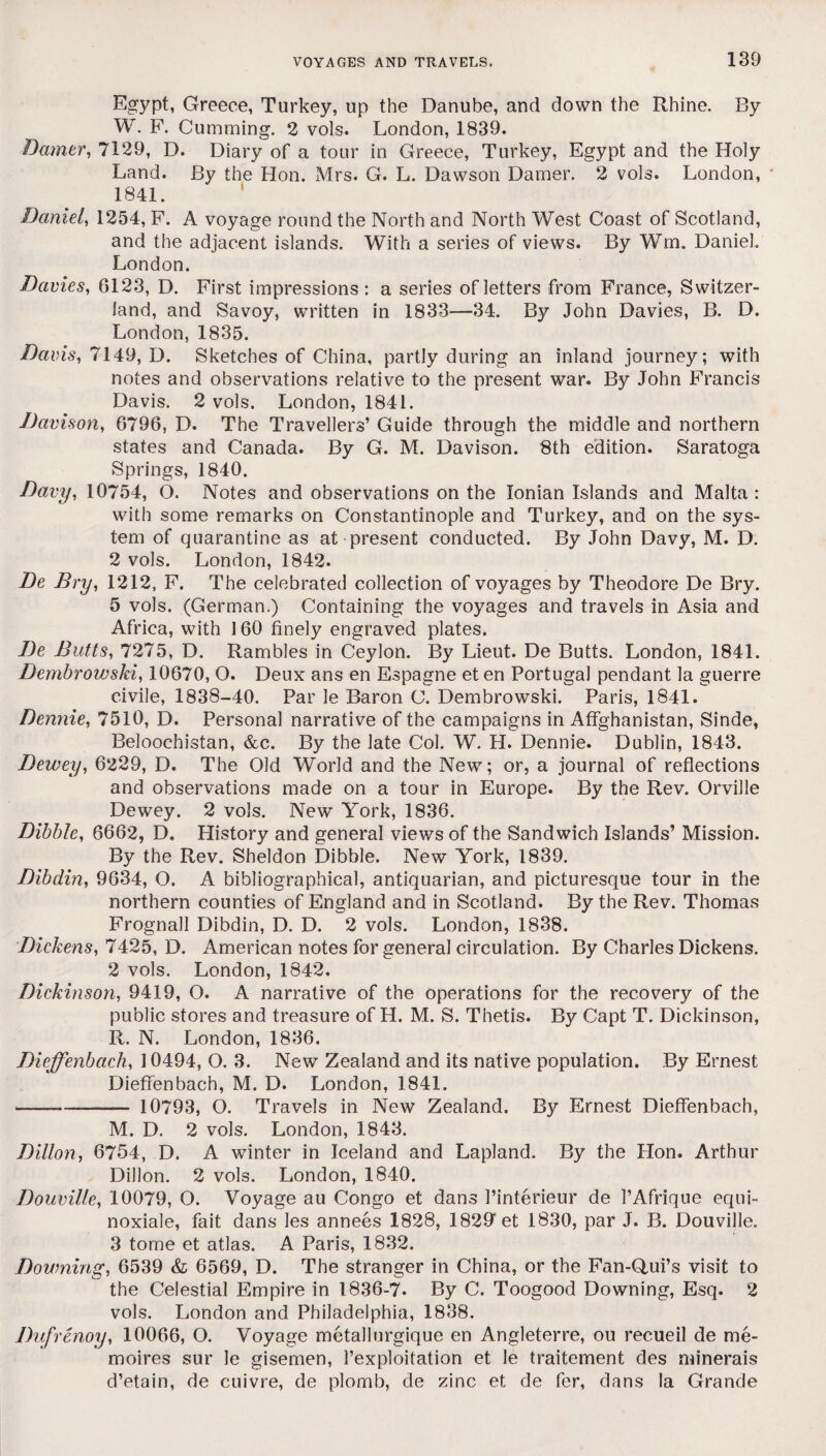 Egypt, Greece, Turkey, up the Danube, and down the Rhine. By W. F. Gumming. 2 vols. London, 1839. Damer, 7129, D. Diary of a tour in Greece, Turkey, Egypt and the Holy Land. By the Hon. Mrs. G. L. Dawson Damer. 2 vols. London, 1841. Daniel, 1254, F. A voyage round the North and North West Coast of Scotland, and the adjacent islands. With a series of views. By Wm. Daniel. London. Davies, 6123, D. First impressions : a series of letters from France, Switzer¬ land, and Savoy, written in 1833—34. By John Davies, B. D. London, 1835. Davis, 7149, D. Sketches of China, partly during an inland journey; with notes and observations relative to the present war. By John Francis Davis. 2 vols. London, 1841. Davison, 6796, D. The Travellers’ Guide through the middle and northern states and Canada. By G. M. Davison. 8th edition. Saratoga Springs, 1840. Davy, 10754, O. Notes and observations on the Ionian Islands and Malta: with some remarks on Constantinople and Turkey, and on the sys¬ tem of quarantine as at present conducted. By John Davy, M. D. 2 vols. London, 1842. De Dry, 1212, F. The celebrated collection of voyages by Theodore De Bry. 5 vols. (German.) Containing the voyages and travels in Asia and Africa, with 160 finely engraved plates. De Butts, 7275, D. Rambles in Ceylon. By Lieut. De Butts. London, 1841. Dembrowski, 10670, O. Deux ans en Espagne et en Portugal pendant la guerre civile, 1838-40. Par le Baron C. Dembrowski. Paris, 1841. Bennie, 7510, D. Personal narrative of the campaigns in AfFghanistan, Sinde, Beloochistan, &c. By the late Col. W. H. Dennie. Dublin, 1843. Dewey, 6229, D. The Old World and the New; or, a journal of reflections and observations made on a tour in Europe. By the Rev. Orville Dewey. 2 vols. New York, 1836. Dibble, 6662, D. History and general views of the Sandwich Islands’ Mission. By the Rev. Sheldon Dibble. New York, 1839. Dibdin, 9634, O. A bibliographical, antiquarian, and picturesque tour in the northern counties of England and in Scotland. By the Rev. Thomas Frognall Dibdin, D. D. 2 vols. London, 1838. Dickens, 7425, D. American notes for general circulation. By Charles Dickens. 2 vols. London, 1842. Dickinson, 9419, O. A narrative of the operations for the recovery of the public stores and treasure of H. M. S. Thetis. By Capt T. Dickinson, R. N. London, 1836. Dieffenbach, 10494, O. 3. New Zealand and its native population. By Ernest Dieffenbach, M. D. London, 1841. -—-— 10793, O. Travels in New Zealand. By Ernest Dieffenbach, M. D. 2 vols. London, 1843. Dillon, 6754, D. A winter in Iceland and Lapland. By the Hon. Arthur Dillon. 2 vols. London, 1840. Douville, 10079, O. Voyage au Congo et dans l’interieur de PAfrique equi- noxiale, fait dans les annees 1828, 1829 et 1830, par J. B. Douville. 3 tome et atlas. A Paris, 1832. Downing, 6539 & 6569, D. The stranger in China, or the Fan-Q.ui’s visit to the Celestial Empire in 1836-7. By C. Toogood Downing, Esq. 2 vols. London and Philadelphia, 1838. Dufrenoy, 10066, O. Voyage metallurgique en Angleterre, ou recueil de me- moires sur le gisemen, l’exploitation et le traitement des minerals d’etain, de cuivre, de plomb, de zinc et de fer, dans la Grande