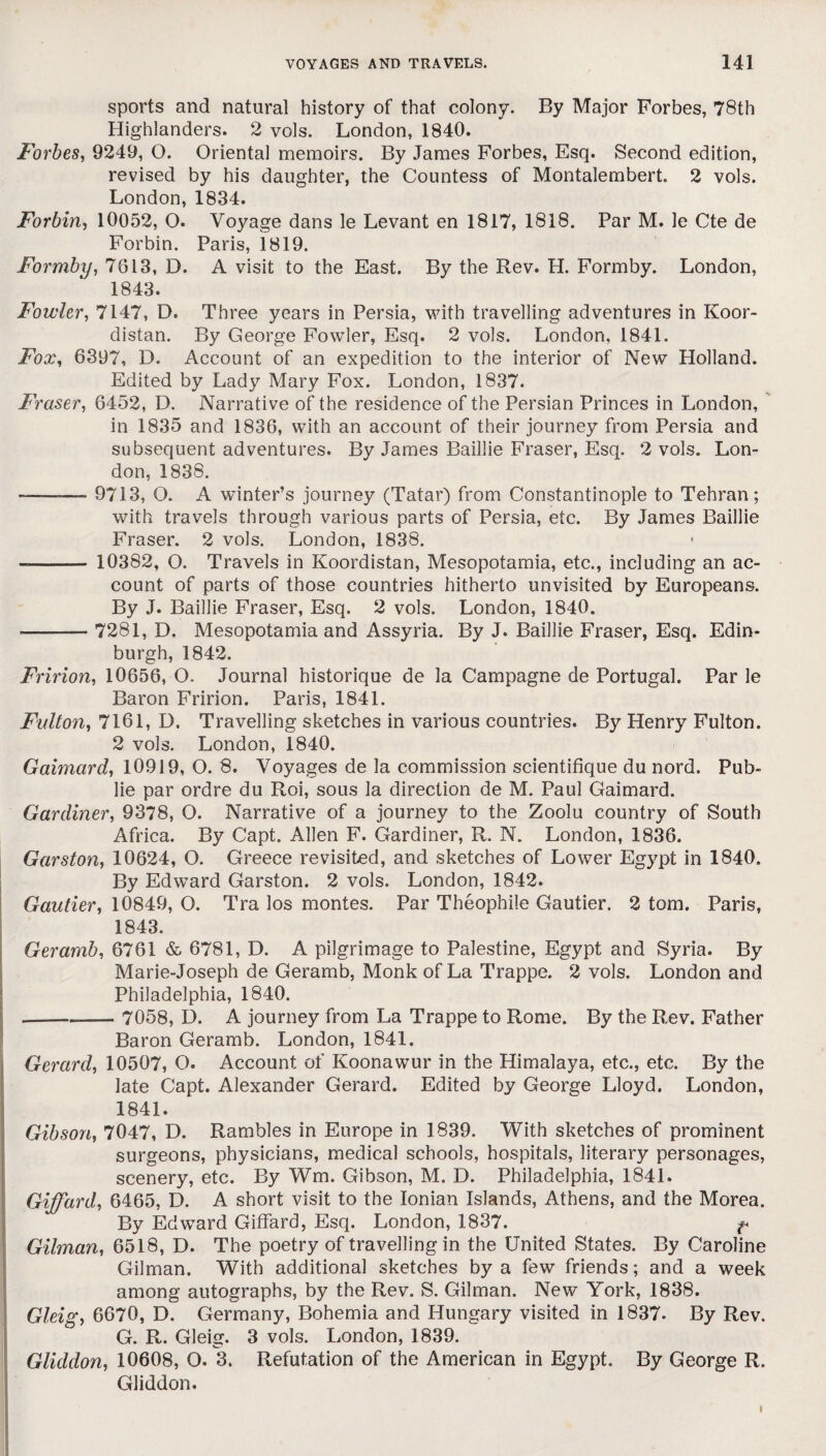 sports and natural history of that colony. By Major Forbes, 78th Highlanders. 2 vols. London, 1840. Forbes, 9249, O. Oriental memoirs. By James Forbes, Esq. Second edition, revised by his daughter, the Countess of Montalembert. 2 vols. London, 1834. Forbin, 10052, O. Voyage dans le Levant en 1817, 1818. Par M. le Cte de Forbin. Paris, 1819. Formby, 7613, D. A visit to the East. By the Rev. H. Formby. London, 1843. Fowler, 7147, D. Three years in Persia, with travelling adventures in Koor- distan. By George Fowler, Esq. 2 vols. London, 1841. Fox, 6397, D. Account of an expedition to the interior of New Holland. Edited by Lady Mary Fox. London, 1837. Fraser, 6452, D. Narrative of the residence of the Persian Princes in London, in 1835 and 1836, with an account of their journey from Persia and subsequent adventures. By James Baillie Fraser, Esq. 2 vols. Lon¬ don, 1838. -— 9713, O. A winter’s journey (Tatar) from Constantinople to Tehran; with travels through various parts of Persia, etc. By James Baillie Fraser. 2 vols. London, 1838. < --— 10382, O. Travels in Koordistan, Mesopotamia, etc., including an ac¬ count of parts of those countries hitherto unvisited by Europeans. By J. Baillie Fraser, Esq. 2 vols. London, 1840. —- 7281, D. Mesopotamia and Assyria. By J. Baillie Fraser, Esq. Edin¬ burgh, 1842. Fririon, 10656, O. Journal historique de la Campagne de Portugal. Par le Baron Fririon. Paris, 1841. Fulton, 7161, D. Travelling sketches in various countries. By Henry Fulton. 2 vols. London, 1840. Gaimard, 10919, O. 8. Voyages de la commission scientifique du nord. Pub- lie par ordre du Roi, sous la direction de M. Paul Gaimard. Gardiner, 9378, O. Narrative of a journey to the Zoolu country of South Africa. By Capt. Allen F. Gardiner, R. N. London, 1836. Garston, 10624, O. Greece revisited, and sketches of Lower Egypt in 1840. By Edward Garston. 2 vols. London, 1842. Gautier, 10849, O. Tra los montes. Par Theophile Gautier. 2 tom. Paris, 1843. Geramb, 6761 & 6781, D. A pilgrimage to Palestine, Egypt and Syria. By Marie-Joseph de Geramb, Monk of La Trappe. 2 vols. London and Philadelphia, 1840. --- 7058, D. A journey from La Trappe to Rome. By the Rev. Father Baron Geramb. London, 1841. Gerard, 10507, O. Account of Koonawur in the Himalaya, etc., etc. By the late Capt. Alexander Gerard. Edited by George Lloyd. London, 1841. Gibson, 7047, D. Rambles in Europe in 1839. With sketches of prominent surgeons, physicians, medical schools, hospitals, literary personages, scenery, etc. By Wm. Gibson, M. D. Philadelphia, 1841. Giffard, 6465, D. A short visit to the Ionian Islands, Athens, and the Morea. By Edward Giffard, Esq. London, 1837. f* Gilman, 6518, D. The poetry of travelling in the United States. By Caroline Gilman. With additional sketches by a few friends; and a week among autographs, by the Rev. S. Gilman. New York, 1838. Gleig, 6670, D. Germany, Bohemia and Hungary visited in 1837. By Rev. G. R. Glei. 3 vols. London, 1839. Gliddon, 10608, O. 3. Refutation of the American in Egypt. By George R. Gliddon. I