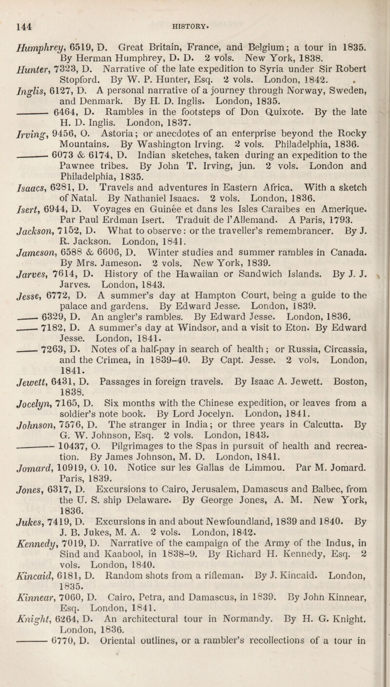 Humphrey, 6519, D. Great Britain, France, and Belgium; a tour in 1835. By Herman Humphrey, D. D. 2 vols. New York, 1838. Hunter, 7323, D. Narrative of the late expedition to Syria under Sir Robert Stopford. By W. P. Hunter, Esq. 2 vols. London, 1842. Inglis, 6127, D. A personal narrative of a journey through Norway, Sweden, and Denmark. By H. D. Inglis. London, 1835. - 6464, D. Rambles in the footsteps of Don Quixote. By the late H. D. Inglis. London, 1837. Irving, 9456, O. Astoria; or anecdotes of an enterprise beyond the Rocky Mountains. By Washington Irving. 2 vols. Philadelphia, 1836. -- 6073 & 6174, D. Indian sketches, taken during an expedition to the Pawnee tribes. By John T. Irving, jun. 2 vols. London and Philadelphia, 1835. Isaacs, 6281, D. Travels and adventures in Eastern Africa. With a sketch of Natal. By Nathaniel Isaacs. 2 vols. London, 1836. Isert, 6944, D. Voyages en Guinee et dans les Isles Caraibes en Amerique. Par Paul Erdman Isert. Traduit de l’AUemand. A Paris, 1793. Jackson, 7152, D. What to observe: or the traveller’s remembrancer. By J. R. Jackson. London, 1841. Jameson, 6588 & 6606, D. Winter studies and summer rambles in Canada. By Mrs. Jameson. 2 vols. New York, 1839. Jarves, 7614, D. History of the Hawaiian or Sandwich Islands. By J. J. Jarves. London, 1843. Jesse, 6772, D. A summer’s day at Hampton Court, being a guide to the palace and gardens. By Edward Jesse. London, 1839. ___— 6329, D. An angler’s rambles. By Edward Jesse. London, 1836. _7182, D. A summer’s day at Windsor, and a visit to Eton. By Edward Jesse. London, 1841. _. 7263, D. Notes of a half-pay in search of health ; or Russia, Circassia, and the Crimea, in 1839-40. By Capt. Jesse. 2 vols. London, 1841. Jewett, 6431, D. Passages in foreign travels. By Isaac A. Jewett. Boston, 1838. Jocelyn, 7165, D. Six months with the Chinese expedition, or leaves from a soldier’s note book. By Lord Jocelyn. London, 1841. Johnson, 7576, D. The stranger in India; or three years in Calcutta. By G. W. Johnson, Esq. 2 vols. London, 1843. -— 10437, Q. Pilgrimages to the Spas in pursuit of health and recrea¬ tion. By James Johnson, M. D. London, 1841. Jomard, 10919, O. 10. Notice sur les Gallas de Limmou. Par M. Jomard. Paris, 1839. Jones, 6317, D. Excursions to Cairo, Jerusalem, Damascus and Balbec, from the U. S. ship Delaware. By George Jones, A. M. New York, 1836. Jukes, 7419, D. Excursions in and about Newfoundland, 1839 and 1840. By J. B. Jukes, M. A. 2 vols. London, 1842. Kennedy, 7019, D. Narrative of the campaign of the Army of the Indus, in Sind and Kaabool, in 1838-9. By Richard H. Kennedy, Esq. 2 vols. London, 1840. Kincaid, 6181, D. Random shots from a rifleman. By J. Kincaid. London, 1835. Kinnear, 7060, D. Cairo, Petra, and Damascus, in 1839. By John Kinnear, Esq. London, 1841. Knight, 6264, D. An architectural tour in Normandy. By H. G. Knight. London, 1836. - 6770, D. Oriental outlines, or a rambler’s recollections of a tour in