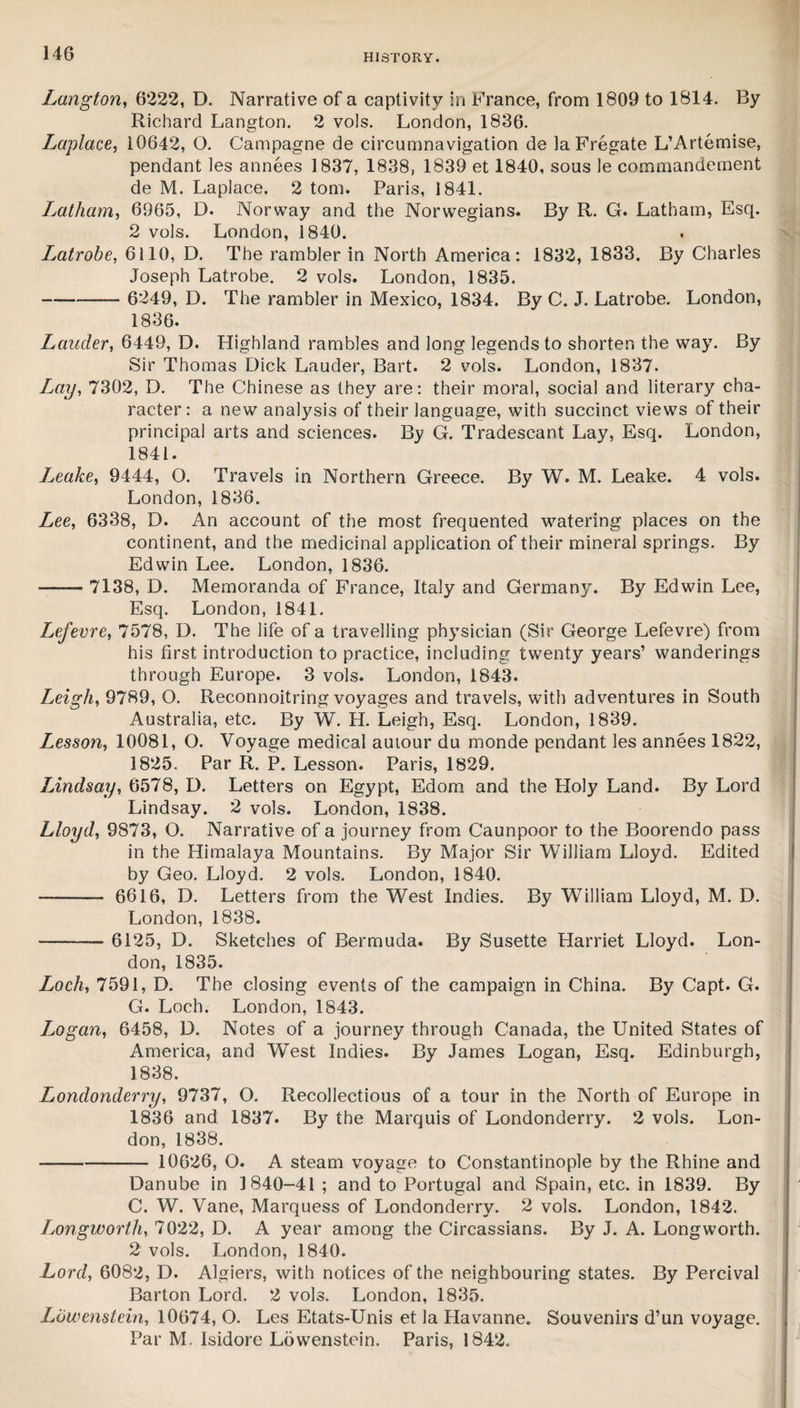 Lctngton, 6222, D. Narrative of a captivity in France, from 1809 to 1814. By Richard Langton. 2 vols. London, 1836. Laplace, i0642, O. Campagne de circumnavigation de la Fregate L’Artemise, pendant les annees 1837, 1838, 1839 et 1840, sous le commandement de M. Laplace. 2 tom. Paris, 1841. Latham, 6965, D. Norway and the Norwegians. By R. G. Latham, Esq. 2 vols. London, 1840. Latrobe, 6110, D. The rambler in North America: 1832, 1833. By Charles Joseph Latrobe. 2 vols. London, 1835. - 6249, D. The rambler in Mexico, 1834. By C. J. Latrobe. London, 1836. Lauder, 6449, D. Highland rambles and long legends to shorten the way. By Sir Thomas Dick Lauder, Bart. 2 vols. London, 1837. L,ay, 7302, D. The Chinese as they are: their moral, social and literary cha¬ racter: a new analysis of their language, with succinct views of their principal arts and sciences. By G. Tradescant Lay, Esq. London, 1841. Leake, 9444, O. Travels in Northern Greece. By W. M. Leake. 4 vols. London, 1836. Zee, 6338, D. An account of the most frequented watering places on the continent, and the medicinal application of their mineral springs. By Edwin Lee. London, 1836. ■-- 7138, D. Memoranda of France, Italy and Germany. By Edwin Lee, Esq. London, 1841. Lefevre, 7578, D. The life of a travelling physician (Sir George Lefevre) from his first introduction to practice, including twenty years’ wanderings through Europe. 3 vols. London, 1843. Leigh, 9789, O. Reconnoitring voyages and travels, with adventures in South Australia, etc. By W. H. Leigh, Esq. London, 1839. Lesson, 10081, O. Voyage medical autour du monde pendant les annees 1822, 1825. Par R. P. Lesson. Paris, 1829. Lindsay, 6578, D. Letters on Egypt, Edom and the Holy Land. By Lord Lindsay. 2 vols. London, 1838. Lloyd, 9873, O. Narrative of a journey from Caunpoor to the Boorendo pass in the Himalaya Mountains. By Major Sir William Lloyd. Edited by Geo. Lloyd. 2 vols. London, 1840. -- 6616, D. Letters from the West Indies. By William Lloyd, M. D. London, 1838. --6125, D. Sketches of Bermuda. By Susette Harriet Lloyd. Lon¬ don, 1835. Loch, 7591, D. The closing events of the campaign in China. By Capt. G. G. Loch. London, 1843. I^ogan, 6458, D. Notes of a journey through Canada, the United States of America, and West Indies. By James Logan, Esq. Edinburgh, 1838. Londonderry, 9737, O. Recollectious of a tour in the North of Europe in 1836 and 1837. By the Marquis of Londonderry. 2 vols. Lon¬ don, 1838. - 10626, O. A steam voyage to Constantinople by the Rhine and Danube in 1840-41 ; and to Portugal and Spain, etc. in 1839. By C. W. Vane, Marquess of Londonderry. 2 vols. London, 1842. Longworth, 7022, D. A year among the Circassians. By J. A. Long worth. 2 vols. London, 1840. Lord, 6082, D. Algiers, with notices of the neighbouring states. By Percival Barton Lord. 2 vols. London, 1835. Lbwenstein, 10674, O. Les Etats-Unis et la Havanne. Souvenirs d’un voyage. Par M. Isidore Lowenstein. Paris, 1842.