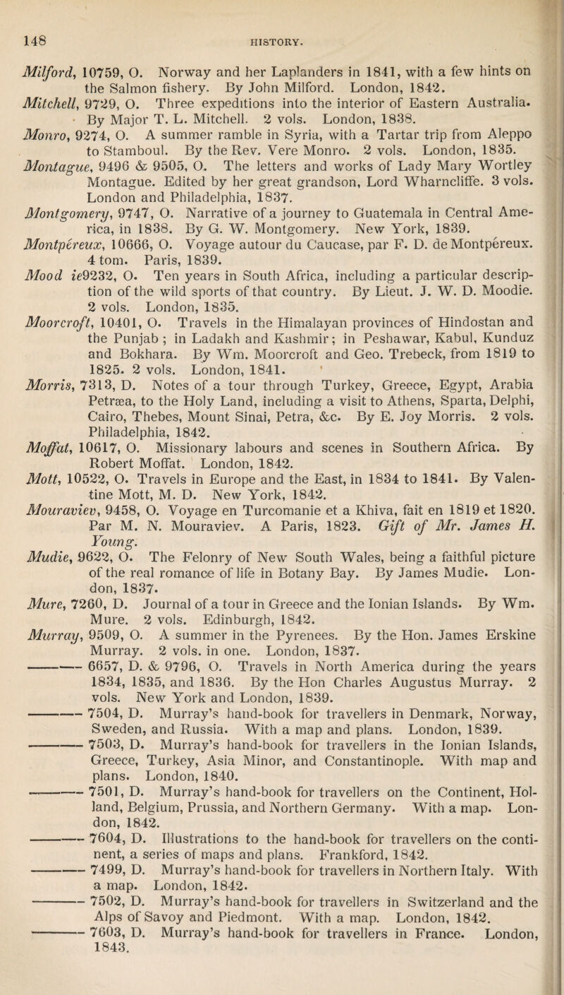 Milford, 10759, O. Norway and her Laplanders in 1841, with a few hints on the Salmon fishery. By John Milford. London, 1842. Mitchell, 9729, O. Three expeditions into the interior of Eastern Australia. • By Major T. L. Mitchell. 2 vols. London, 1838. Monro, 9274, O. A summer ramble in Syria, with a Tartar trip from Aleppo to Stamboul. By the Rev. Vere Monro. 2 vols. London, 1835. Montague, 9496 & 9505, O. The letters and works of Lady Mary Wortley Montague. Edited by her great grandson, Lord Wharncliffe. 3 vols. London and Philadelphia, 1837. Montgomery, 9747, O. Narrative of a journey to Guatemala in Central Ame¬ rica, in 1838. By G. W. Montgomery. New York, 1839. Montpcreux, 10666, O. Voyage autour du Caucase, par F. D. de Montpereux, 4 tom. Paris, 1839. Mood ie9232, O. Ten years in South Africa, including a particular descrip¬ tion of the wild sports of that country. By Lieut. J. W. D. Moodie. 2 vols. London, 1835. Moor croft, 10401, O. Travels in the Himalayan provinces of Hindostan and the Punjab ; in Ladakh and Kashmir; in Peshawar, Kabul, Kunduz and Bokhara. By Wm. Moorcroft and Geo. Trebeck, from 1819 to 1825. 2 vols. London, 1841. Morris, 7313, D. Notes of a tour through Turkey, Greece, Egypt, Arabia Petrsea, to the Holy Land, including a visit to Athens, Sparta, Delphi, Cairo, Thebes, Mount Sinai, Petra, &c. By E. Joy Morris. 2 vols. Philadelphia, 1842. Moffat, 10617, O. Missionary labours and scenes in Southern Africa. By Robert Moffat. London, 1842. Mott, 10522, O. Travels in Europe and the East, in 1834 to 1841. By Valen¬ tine Mott, M. D. New York, 1842. Mouraviev, 9458, O. Voyage en Turcomanie et a Khiva, fait en 1819 et 1820. Par M. N. Mouraviev. A Paris, 1823. Gift of Mr. James H. Young. Mudie, 9622, O. The Felonry of New South Wales, being a faithful picture of the real romance of life in Botany Bay. By James Mudie. Lon¬ don, 1837. Mure, 7260, D. Journal of a tour in Greece and the Ionian Islands. By Wm. Mure. 2 vols. Edinburgh, 1842. Murray, 9509, O. A summer in the Pyrenees. By the Hon. James Erskine Murray. 2 vols. in one. London, 1837. -- 6657, D. & 9796, O. Travels in North America during the years 1834, 1835, and 1836. By the Hon Charles Augustus Murray. 2 vols. New York and London, 1839. - 7504, D. Murray’s hand-book for travellers in Denmark, Norway, Sweden, and Russia. With a map and plans. London, 1839. — - 7503, D. Murray’s hand-book for travellers in the Ionian Islands, Greece, Turkey, Asia Minor, and Constantinople. With map and plans. London, 1840. — - 7501, D. Murray’s hand-book for travellers on the Continent, Hol¬ land, Belgium, Prussia, and Northern Germany. With a map. Lon¬ don, 1842. -- 7604, D. Illustrations to the hand-book for travellers on the conti¬ nent, a series of maps and plans. Frankford, 1842. - 7499, D. Murray’s hand-book for travellers in Northern Italy. With a map. London, 1842. -- 7502, D. Murray’s hand-book for travellers in Switzerland and the Alps of Savoy and Piedmont. With a map. London, 1842. - 7603, D. Murray’s hand-book for travellers in France. London, 1843.