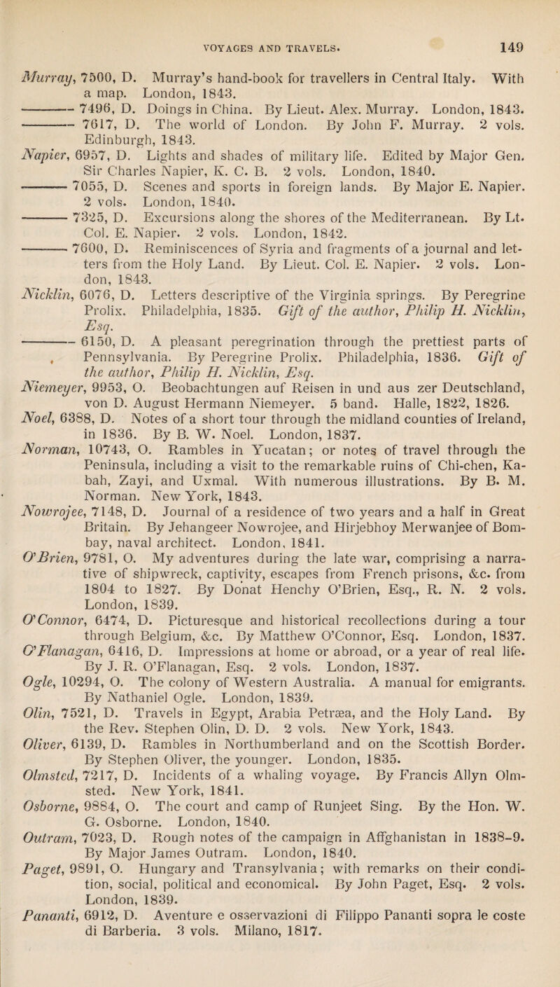 Murray, 7500, D. Murray’s hand-book for travellers in Central Italy. With a map. London, 1843. — -- 7490, D. Doings in China. By Lieut. Alex. Murray. London, 1843. --- 7617, D. The world of London. By John F. Murray. 2 vols. Edinburgh, 1843. Napier, 6957, D. Lights and shades of military life. Edited by Major Gen. Sir Charles Napier, K. C. B. 2 vols. London, 1840. — -— 7055, D. Scenes and sports in foreign lands. By Major E. Napier. 2 vols. London, 1840. -— 7325, D. Excursions along the shores of the Mediterranean. By Lt. Col. E. Napier. 2 vols. London, 1842. --—- 7600, D. Reminiscences of Syria and fragments of a journal and let¬ ters from the Holy Land. By Lieut. Col. E. Napier. 2 vols. Lon¬ don, 1843. Nicklin, 6076, D. Letters descriptive of the Virginia springs. By Peregrine Prolix. Philadelphia, 1835. Gift of the author, Philip H. Nicklin, Esq. -- 6150, D. A pleasant peregrination through the prettiest parts of Pennsylvania. By Peregrine Prolix. Philadelphia, 1836. Gift of the author, Philip H. Nicklin, Esq. Niemeyer, 9953, O. Beobachtungen auf Reisen in und aus zer Deutschland, von D. August Hermann Niemeyer. 5 band. Halle, 1822, 1826. Noel, 6388, D. Notes of a short tour through the midland counties of Ireland, in 1836. By B. W. Noel. London, 1837. Norman, 10743, O. Rambles in Yucatan; or notes of travel through the Peninsula, including a visit to the remarkable ruins of Chi-chen, Ka- bah, Zayi, and Uxmal. With numerous illustrations. By B. M. Norman. New York, 1843. Nowrojee, 7148, D. Journal of a residence of two years and a half in Great Britain. By Jehangeer Nowrojee, and Hirjebnoy Merwanjee of Bom¬ bay, naval architect. London, 1841. O'Brien, 9781, O. My adventures during the late war, comprising a narra¬ tive of shipwreck, captivity, escapes from French prisons, &c. from 1804 to 1827. By Donat Henchy O’Brien, Esq., R. N. 2 vols. London, 1839. O'Connor, 6474, D. Picturesque and historical recollections during a tour through Belgium, &c. By Matthew O’Connor, Esq. London, 1837. O' Flanagan, 6416, D. Impressions at home or abroad, or a year of real life. By J. R. O’Flanagan, Esq. 2 vols. London, 1837. Ogle, 10294, O. The colony of Western Australia. A manual for emigrants. By Nathaniel Ogle. London, 1839. Olin, 7521, D. Travels in Egypt, Arabia Petrsea, and the Holy Land. By the Rev. Stephen Olin, D. D. 2 vols. New York, 1843. Oliver, 6139, D. Rambles in Northumberland and on the Scottish Border. By Stephen Oliver, the younger. London, 1835. Olmsted, 7217, D. Incidents of a whaling voyage. By Francis Allyn Olm¬ sted. New York, 1841. Osborne, 9884, O. The court and camp of Runjeet Sing. By the Hon. W. G. Osborne. London, 1840. Outram, 7023, D. Rough notes of the campaign in Affghanistan in 1838-9. By Major James Outram. London, 1840. Paget, 9891, O. Hungary and Transylvania; with remarks on their condi¬ tion, social, political and economical. By John Paget, Esq. 2 vols. London, 1839. Pcinanti, 6912, D. Aventure e osservazioni di Filippo Pananti sopra le coste di Barberia. 3 vols. Milano, 1817.