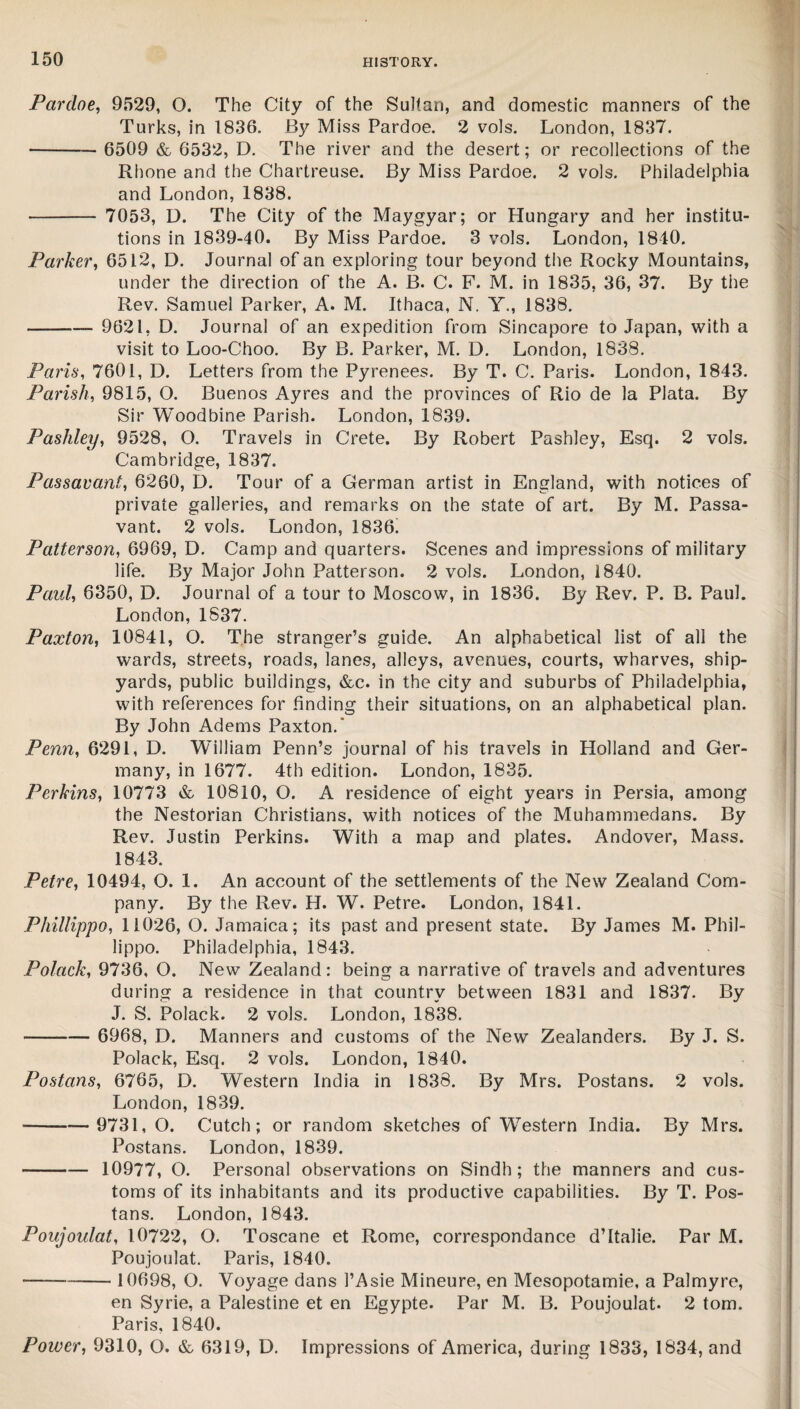 Pardoe, 9529, O. The City of the Sultan, and domestic manners of the Turks, in 1836. By Miss Pardoe. 2 vols. London, 1837. - 6509 & 6532, D. The river and the desert; or recollections of the Rhone and the Chartreuse. By Miss Pardoe. 2 vols. Philadelphia and London, 1838. - 7053, D. The City of the Maygyar; or Hungary and her institu¬ tions in 1839-40. By Miss Pardoe. 3 vols. London, 1840. Parker, 6512, D. Journal of an exploring tour beyond the Rocky Mountains, under the direction of the A. B. C. F. M. in 1835, 36, 37. By the Rev. Samuel Parker, A. M. Ithaca, N. Y., 1838. - 9621, D. Journal of an expedition from Sincapore to Japan, with a visit to Loo-Choo. By B. Parker, M. D. London, 1838. Paris, 7601, D. Letters from the Pyrenees. By T. C. Paris. London, 1843. Parish, 9815, O. Buenos Ayres and the provinces of Rio de la Plata. By Sir Woodbine Parish. London, 1839. Pashley, 9528, O. Travels in Crete. By Robert Pashley, Esq. 2 vols. Cambridge, 1837. Passavant, 6260, D. Tour of a German artist in England, with notices of private galleries, and remarks on the state of art. By M. Passa¬ vant. 2 vols. London, 1836! Patterson, 6969, D. Camp and quarters. Scenes and impressions of military life. By Major John Patterson. 2 vols. London, 1840. Paul, 6350, D. Journal of a tour to Moscow, in 1836. By Rev. P. B. Paul. London, 1837. Paxton, 10841, O. The stranger’s guide. An alphabetical list of all the wards, streets, roads, lanes, alleys, avenues, courts, wharves, ship¬ yards, public buildings, &c. in the city and suburbs of Philadelphia, with references for finding their situations, on an alphabetical plan. By John Adems Paxton.’ Penn, 6291, D. William Penn’s journal of his travels in Holland and Ger¬ many, in 1677. 4th edition. London, 1835. Perkins, 10773 & 10810, O. A residence of eight years in Persia, among the Nestorian Christians, with notices of the Muhammedans. By Rev. Justin Perkins. With a map and plates. Andover, Mass. 1843. Petre, 10494, O. 1. An account of the settlements of the New Zealand Com¬ pany. By the Rev. H. W. Petre. London, 1841. Phillippo, 11026, O. Jamaica; its past and present state. By James M. Phil- lippo. Philadelphia, 1843. Polack, 9736, O. New Zealand: being a narrative of travels and adventures during a residence in that country between 1831 and 1837. By J. S. Polack. 2 vols. London, 1838. - 6968, D. Manners and customs of the New Zealanders. By J. S. Polack, Esq. 2 vols. London, 1840. Postans, 6765, D. Western India in 1838. By Mrs. Postans. 2 vols. London, 1839. ■- 9731, O. Cutch; or random sketches of WTestern India. By Mrs. Postans. London, 1839. - 10977, O. Personal observations on Sindh; the manners and cus¬ toms of its inhabitants and its productive capabilities. By T. Pos¬ tans. London, 1843. Poujoulat, 10722, O. Toscane et Rome, correspondance d’ltalie. Par M. Poujoulat. Paris, 1840. -10698, O. Voyage dans 1’Asie Mineure, en Mesopotamie, a Palmyre, en Syrie, a Palestine et en Egypte. Par M. B. Poujoulat. 2 tom. Paris, 1840. Power, 9310, O. &, 6319, D. Impressions of America, during 1833, 1834, and