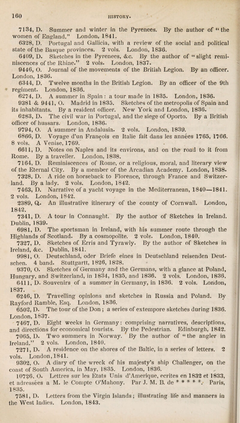 7134, D. Summer and winter in the Pyrenees. By the author of “ the women of England.” London, 1841. 6328, D. Portugal and Gallicia, with a review of the social and political state of the Basque provinces. 2 vols. London, 1836. 6409, D. Sketches in the Pyrenees, &c. By the author of “ slight remi¬ niscences of the Rhine.” 2 vols. London, 1837. 9446, O. Journal of the movements of the British Legion. By an officer. London, 1836. 6344, D. Twelve months in the British Legion. By an officer of the 9th regiment. London, 1836. 6274, D. A summer in Spain : a tour made in 1835. London, 1836. 9381 & 9441, O. Madrid in 1835. Sketches of the metropolis of Spain and its inhabitants. By a resident officer. New York and London, 1836. 6283, D. The civil war in Portugal, and the siege of Oporto. By a British officer of hussars. London, 1836. 9794, O. A summer in Andalusia. 2 vols. London, 1839. 6866, D. Voyage d’un Francois en Italie fait dans les annees 1765, 1766. 8 vols. A Venise, 1769. 6611, D. Notes on Naples and its environs, and on the road to it from Rome. By a traveller. London, 1838. 7164, D. Reminiscences of Rome, or a religious, moral, and literary view of the Eternal City. By a member of the Arcadian Academy. London, 1838. 7328, D. A ride on horseback to Florence, through France and Switzer¬ land. By a lady. 2 vols. London, 1842. 7463, D. Narrative of a yacht voyage in the Mediterranean, 1840—1841. 2 vols. London, 1842. 2389, Q,. An illustrative itinerary of the county of Cornwall. London, 1842. 7341, D. A tour in Connaught. By the author of Sketches in Ireland. Dublin, 1839. 6981, D. The sportsman in Ireland, with his summer route through the Highlands of Scotland. By a cosmopolite. 2 vols. London, 1840. 7327, D. Sketches of Erris and Tyrawly. By the author of Sketches in Ireland, &c. Dublin, 1841. 9981, O. Deutschland, oder Briefe eines in Deutschland reisenden Deut- schen. 4 band. Stuttgartt, 1826, 1828. 9370, O. Sketches of Germany and the Germans, with a glance at Poland, Hungary, and Switzerland, in 1834, 1835, and 1836, 2 vols. London, 1836. 6411, D. Souvenirs of a summer in Germany, in 1836. 2 vols. London, 1837. 6246, D. Travelling opinions and sketches in Russia and Poland. By Rayford Ramble, Esq. London, 1836. 6502, D. The tour of the Don ; a series of extempore sketches during 1836. London, 1837. 7467, D. Eight weeks in Germany: comprising narratives, descriptions, and directions for economical tourists. By the Pedestrian. Edinburgh, 1842. 7065, D. Two summers in Norway. By the author of “the angler in Ireland.” 2 vols. London, 1840. 7271, D. A residence on the shores of the Baltic, in a series of letters. 2 vols. London, 1841. 9302, O. A diary of the wreck of his majesty’s ship Challenger, on the coast of South America, in May, 1835. London, 1836. 10726, O. Lettres sur les Etats Unis d’Amerique, ecrites en 1832 et 1833, et adressees a M. le Compte O’Mahony. Par J. M. B. de # * * # *.« Paris, 1835. 7581, D. Letters from the Virgin Islands; illustrating life and manners in the West Indies. London, 1843.