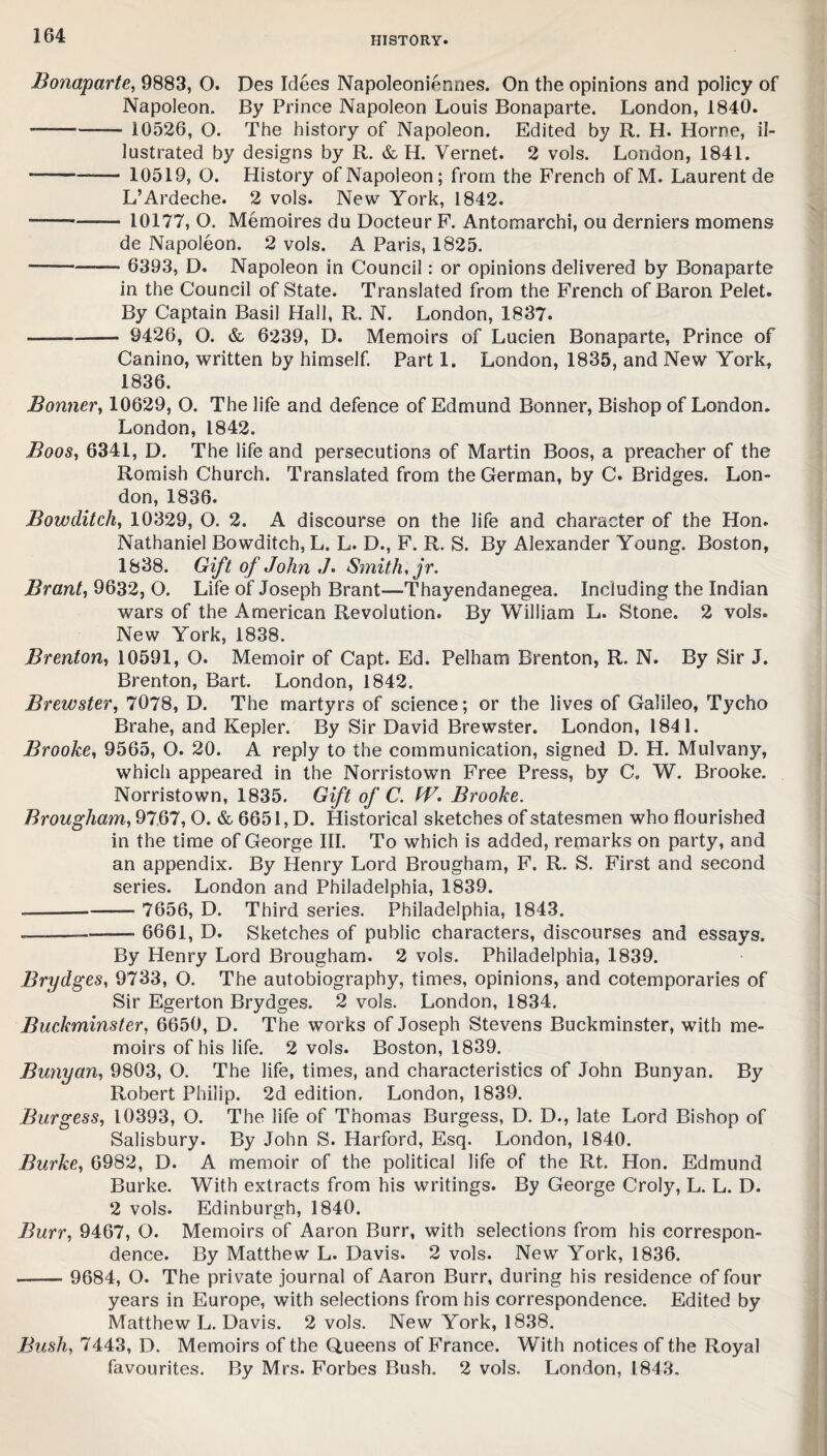 Bonaparte, 9883, O. Des Idees Napoleoniennes. On the opinions and policy of Napoleon. By Prince Napoleon Louis Bonaparte. London, 1840. ■- 10526, O. The history of Napoleon. Edited by R. H. Horne, il¬ lustrated by designs by R. & H. Vernet. 2 vols. London, 1841. --- 10519, O. History of Napoleon; from the French ofM. Laurent de L’Ardeche. 2 vols. New York, 1842. -—. ..... . 10177, O. Memoires du Docteur F. Antomarchi, ou derniers momens de Napoleon. 2 vols. A Paris, 1825. --— 6393, D. Napoleon in Council: or opinions delivered by Bonaparte in the Council of State. Translated from the French of Baron Pelet. By Captain Basil Hall, R. N. London, 1837. ———— 9426, O. & 6239, D. Memoirs of Lucien Bonaparte, Prince of Canino, written by himself. Part 1. London, 1835, and New York, 1836. Bonner, 10629, O. The life and defence of Edmund Bonner, Bishop of London. London, 1842. Boos, 6341, D. The life and persecutions of Martin Boos, a preacher of the Romish Church. Translated from the German, by C. Bridges. Lon¬ don, 1836. Bowditch, 10329, O. 2. A discourse on the life and character of the Hon. Nathaniel Bowditch, L. L. D., F. R. S. By Alexander Young. Boston, 1838. Gift of John ,/. Smith, jr. Brant, 9632, O. Life of Joseph Brant—Thayendanegea. Including the Indian wars of the American Revolution. By William L. Stone. 2 vols. New York, 1838. Brenton, 10591, O. Memoir of Capt. Ed. Pelham Brenton, R. N. By Sir J. Brenton, Bart. London, 1842. Brewster, 7078, D. The martyrs of science; or the lives of Galileo, Tycho Brahe, and Kepler. By Sir David Brewster. London, 1841. Brooke, 9565, O. 20. A reply to the communication, signed D. H. Mulvany, which appeared in the Norristown Free Press, by C. W. Brooke. Norristown, 1835. Gift of C. W. Brooke. Brougham, 9767, O. & 6651, D. Historical sketches of statesmen who flourished in the time of George III. To which is added, remarks on party, and an appendix. By Henry Lord Brougham, F. R. S. First and second series. London and Philadelphia, 1839. ——- 7656, D. Third series. Philadelphia, 1843. —- 6661, D. Sketches of public characters, discourses and essays. By Henry Lord Brougham. 2 vols. Philadelphia, 1839. Brydges, 9733, O. The autobiography, times, opinions, and cotemporaries of Sir Egerton Brydges. 2 vols. London, 1834. Buckminster, 6650, D. The works of Joseph Stevens Buckminster, with me¬ moirs of his life. 2 vols. Boston, 1839. Bunyan, 9803, O. The life, times, and characteristics of John Bunyan. By Robert Philip. 2d edition. London, 1839. Burgess, 10393, O. The life of Thomas Burgess, D. D., late Lord Bishop of Salisbury. By John S. Harford, Esq. London, 1840. Burke, 6982, D. A memoir of the political life of the Rt. Hon. Edmund Burke. With extracts from his writings. By George Croly, L. L. D. 2 vols. Edinburgh, 1840. Burr, 9467, O. Memoirs of Aaron Burr, with selections from his correspon¬ dence. By Matthew L. Davis. 2 vols. New York, 1836. - 9684, O. The private journal of Aaron Burr, during his residence of four years in Europe, with selections from his correspondence. Edited by Matthew L. Davis. 2 vols. New York, 1838. Busli, 7443, D. Memoirs of the Queens of France. With notices of the Royal favourites. By Mrs. Forbes Bush. 2 vols. London, 1843.