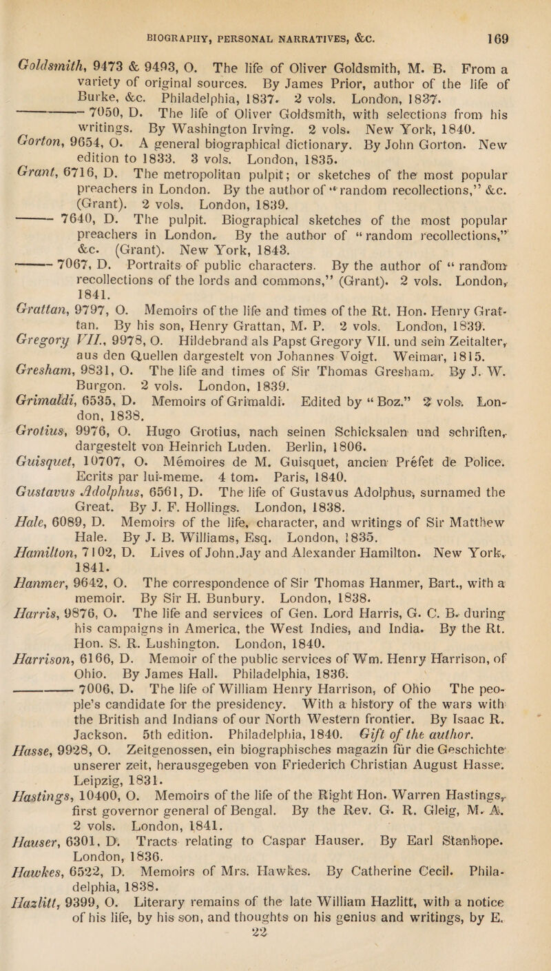 Goldsmith, 9473 & 9493, O. The life of Oliver Goldsmith, M. B. From a variety of original sources. By James Prior, author of the life of Burke, &c. Philadelphia, 1837. 2 vols. London, 1837. - 7050, D. The life of Oliver Goldsmith, with selections from his writings. By Washington Irving. 2 vols. New York, 1840. Gorton, 9654, O. A general biographical dictionary. By John Gorton. New edition to 1833. 3 vols. London, 1835. Grant, 6716, D. The metropolitan pulpit; or sketches of the most popular preachers in London. By the author of “ random recollections,” &c. (Grant). 2 vols. London, 1839. - 7640, D. The pulpit. Biographical sketches of the most popular preachers in London. By the author of “ random recollections,” &c. (Grant). New York, 1843. -- 7067, D. Portraits of public characters. By the author of “ random recollections of the lords and commons,” (Grant). 2 vols. London, 1841. Grattan, 9797, O. Memoirs of the life and times of the Rt. Hon. Henry Grat¬ tan. By his son, Henry Grattan, M. P. 2 vols. London, 1839. Gregory VII., 9978, O. Hildebrand als Papst Gregory VII. und sein Zeitalter, aus den Qmellen dargestelt von Johannes Voigt. Weimar, 1815. Gresham, 9831, O. The life and times of Sir Thomas Gresham. By J. W. Burgon. 2 vols. London, 1839. Grimaldi, 6535, D. Memoirs of Grimaldi. Edited by “ Boz.” 2 vols. Lon¬ don, 1838. Grotius, 9976, O. Hugo Grotius, nach seinen Schicksalen und schriften,- dargestelt von Heinrich Luden. Berlin, 1806. Guisquet, 10707, O. Memoires de M. Guisquet, ancien Prefet de Police. Ecrits par lui-meme. 4 tom. Paris, 1840. Gustavus Adolphus, 6561, D. The life of Gustavus Adolphus, surnamed the Great. By J. F. Hollings. London, 1838. Hale, 6089, D. Memoirs of the life, character, and writings of Sir Matthew Hale. By J. B. Williams, Esq. London, 1835. Hamilton, 7102, D. Lives of John.Jay and Alexander Hamilton. New York, 1841. Hanmer, 9642, O. The correspondence of Sir Thomas Hanmer, Bart., with a memoir. By Sir H. Bunbury. London, 1838. Harris, 9876, O. The life and services of Gen. Lord Harris, G. C. B. during his campaigns in America, the West Indies, and India. By the Rt. Hon. S. R. Lushington. London, 1840. Harrison, 6166, D. Memoir of the public services of Wm. Henry Harrison, of Ohio. By James Hall. Philadelphia, 1836. —- 7006, D. The life of William Henry Harrison, of Ohio The peo¬ ple’s candidate for the presidency. With a history of the wars with the British and Indians of our North Western frontier. By Isaac R. Jackson. 5th edition. Philadelphia, 1840. Gift of the author. Hasse, 9928, O. Zeitgenossen, ein biographisches magazin fur die Geschichte* unserer zeit, herausgegeben von Friederich Christian August Hasse. Leipzig, 1831. Hastings, 10400, O. Memoirs of the life of the Right Hon. Warren Hastings,. first governor general of Bengal. By the Rev. G. R. Gleig, M. A. 2 vols. London, 1841. Hauser, 6301, D. Tracts relating to Caspar Hauser. By Earl Stanhope. London, 1836. Hawkes, 6522, D. Memoirs of Mrs. Hawkes. By Catherine Cecil. Phila¬ delphia, 1838. Hazlitt, 9399, O. Literary remains of the late William Hazlitt, with a notice of his life, by his son, and thoughts on his genius and writings, by E, 22