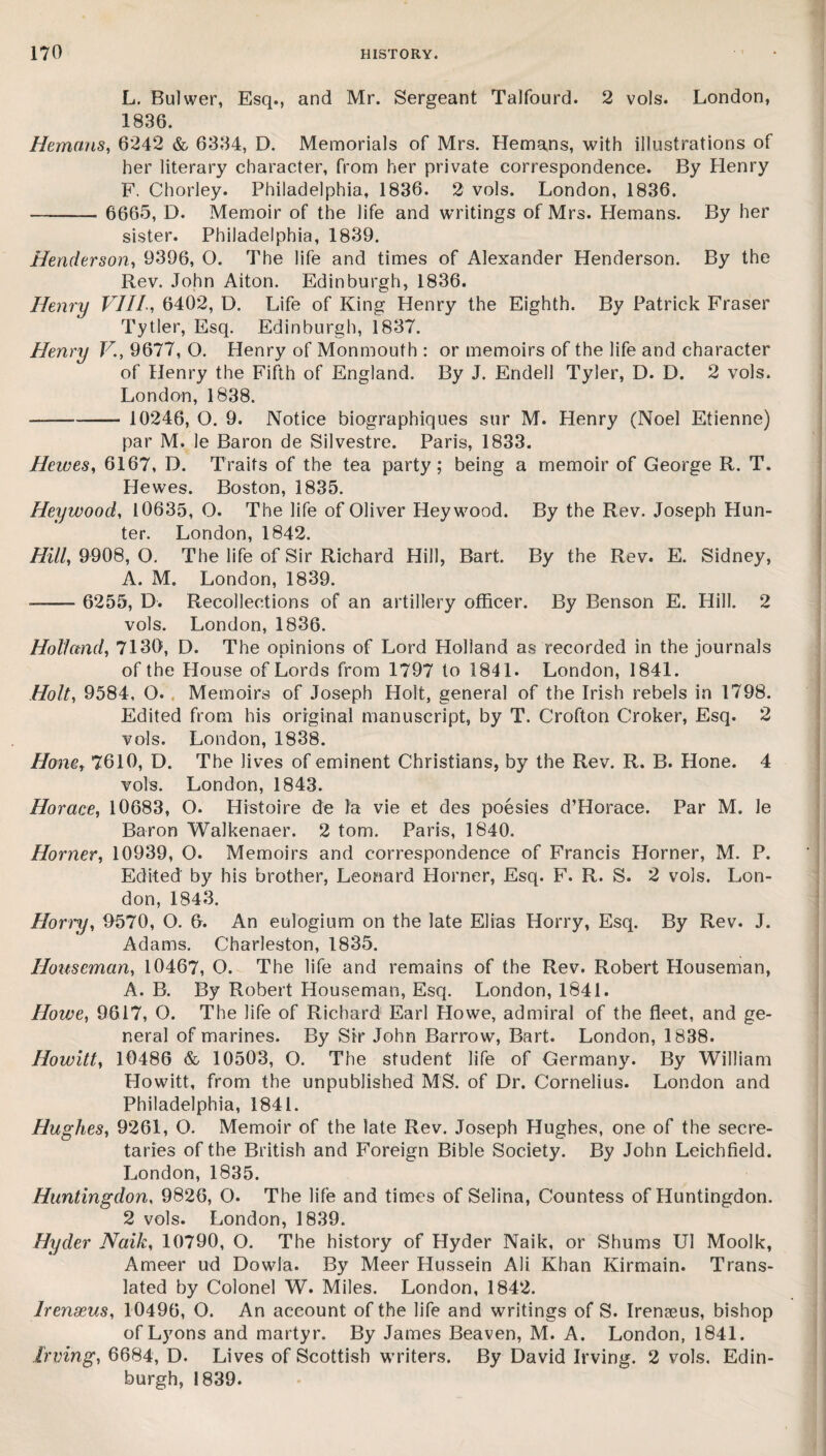 L. Bulwer, Esq., and Mr. Sergeant Talfourd. 2 vols. London, 1836. Hemans, 6242 & 6334, D. Memorials of Mrs. Hemans, with illustrations of her literary character, from her private correspondence. By Henry F. Chorley. Philadelphia, 1836. 2 vols. London, 1836. - 6665, D. Memoir of the life and writings of Mrs. Hemans. By her sister. Philadelphia, 1839. Henderson, 9396, O. The life and times of Alexander Henderson. By the Rev. John Aiton. Edinburgh, 1836. Henry VIII, 6402, D. Life of King Henry the Eighth. By Patrick Fraser Tytler, Esq. Edinburgh, 1837. Henry V., 9677, O. Henry of Monmouth : or memoirs of the life and character of Henry the Fifth of England. By J. Endell Tyler, D. D. 2 vols. London, 1838. --- 10246, O. 9. Notice biographiques sur M. Henry (Noel Etienne) par M. le Baron de Silvestre. Paris, 1833. Heives, 6167, D. Traits of the tea party; being a memoir of George R. T. Hewes. Boston, 1835. Hey wood, 10635, O. The life of Oliver Hey wood. By the Rev. Joseph Hun¬ ter. London, 1842. Hill, 9908, O. The life of Sir Richard Hill, Bart. By the Rev. E. Sidney, A. M. London, 1839. -- 6255, D. Recollections of an artillery officer. By Benson E. Hill. 2 vols. London, 1836. Holland, 7130, D. The opinions of Lord Holland as recorded in the journals of the House of Lords from 1797 to 1841. London, 1841. Holt, 9584, Q. Memoirs of Joseph Holt, general of the Irish rebels in 1798. Edited from his original manuscript, by T. Crofton Croker, Esq. 2 vols. London, 1838. Hone, 7610, D. The lives of eminent Christians, by the Rev. R. B. Hone. 4 vols. London, 1843. Horace, 10683, O. Histoire de la vie et des poesies d’Horace. Par M. le Baron Walkenaer. 2 tom. Paris, 1840. Horner, 10939, O. Memoirs and correspondence of Francis Horner, M. P. Edited by his brother, Leonard Horner, Esq. F. R. S. 2 vols. Lon¬ don, 1843. Hori'y, 0570, O. 0. An eulogium on the late Elias Horry, Esq. By Rev. J. Adams. Charleston, 1835. Houseman, 10467, O. The life and remains of the Rev. Robert Houseman, A. B. By Robert Houseman, Esq. London, 1841. Howe, 9617, O. The life of Richard Earl Howe, admiral of the fleet, and ge¬ neral of marines. By Sir John Barrow, Bart. London, 1838. Howitt, 10486 & 10503, O. The student life of Germany. By William Howitt, from the unpublished MS. of Dr. Cornelius. London and Philadelphia, 1841. Hughes, 9261, O. Memoir of the late Rev. Joseph Hughes, one of the secre¬ taries of the British and Foreign Bible Society. By John Leichfield. London, 1835. Huntingdon, 9826, O. The life and times of Selina, Countess of Huntingdon. 2 vols. London, 1839. Hyder Naik, 10790, O. The history of Hyder Naik, or Shums U1 Moolk, Ameer ud Dowla. By Meer Hussein Ali Khan Kirmain. Trans¬ lated by Colonel W. Miles. London, 1842. lrenseus, 10496, O. An account of the life and writings of S. Irenaeus, bishop of Lyons and martyr. By James Beaven, M. A. London, 1841. Irving, 6684, D. Lives of Scottish writers. By David Irving. 2 vols, Edin¬ burgh, 1839.