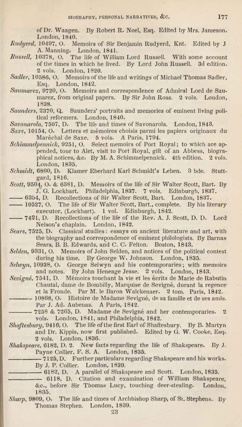 of Dr. Waagen. By Robert R. Noel, Esq. Edited by Mrs. Jameson. London, 1840. Rudyerd, 10497, O. Memoirs of Sir Benjamin Rudyerd, Knt. Edited by J A. Manning. London, 1841. Russell, 10378, O. The life of William Lord Russell. With some account of the times in which he lived. By Lord John Russell. 3d edition. 2 vols. London, 1820. Sadler, 10586, O. Memoirs of the life and writings of Michael Thomas Sadler, Esq. London, 1842. Saumarez, 9720, O. Memoirs and correspondence of Admiral Lord de Sau- marez, from original papers. By Sir John Ross. 2 vols. London, 1838. Saunders, 2370, Q,. Saunders’ portraits and memories of eminent living poli¬ tical reformers. London, 1840. Savonarola, 7507, D. The life and times of Savonarola. London, 1843. Saxe, 10154, O. Letters et memoires choisis parmi les papiers originaux du Marechal de Saxe. 5 vols. A Paris, 1794. Schimmelpennick, 9251, O. Select memoirs of Port Royal; to which are ap¬ pended, tour to Alet, visit to Port Royal, gift of an Abbess, biogra¬ phical notices, &c. By M. A. Schimmelpennick. 4th edition. 2 vols. London, 1835. Schmidt, 6800, D. Klamer Eberhard Karl Schmidt’s Leben. 3 bde. Stutt- gard, 1816. Scott, 950J:, O. & 6381, D. Memoirs of the life of Sir Walter Scott, Bart. By J. G. Lockhart. Philadelphia, 1837. 7 vols. Edinburgh, 1837. - 6354, D. Recollections of Sir Walter Scott, Bart. London, 1837. - 10527, O. The life of Sir Walter Scott, Bart., complete. By his literary executor, (Lockhart). 1 vol. Edinburgh, 1842. -- 7421, D. Recollections of the life of the Rev. A. J. Scott, D. D. Lord Nelson’s chaplain. London, 1842. Sears, 7525, D. Classical studies: essays on ancient literature and art, with the biography and correspondence of eminent philologists. By Barnas Sears, B. B. Edwards, and C. C. Felton. Boston, 1843. Selden, 9331, O. Memoirs of John Selden, and notices of the political contest during his time. By George W. Johnson. London, 1835. Selwyn, 10938, O. George Selwyn and his contemporaries; with memoirs and notes. By John Heneage Jesse. 2 vols. London, 1843. Sevigne, 7541, D. Memoirs touchant la vie et les ecrits de Marie de Rabutin Chautal, dame de Bombilly, Marquise de Sevigne, durant la regence et la Fronde. Par M. le Baron Walckenaer. 2 tom. Paris, 1842. — -—- 10868, O. Histoire de Madame Sevigne, de sa famille et de ses amis. Par J. Ad. Aubenas. A Paris, 1842. -—- 7258 & 7265, D. Madame de Sevigne and her contemporaries. 2 vols. London, 1841, and Philadelphia, 1842. Shaftesbury, 9416, O. The life of the first Earl of Shaftesbury. By B. Marty n and Dr. Kippis, now first published. Edited by G. W. Cooke, Esq. 2 vols. London, 1836. Shakspeare, 6182, D. 2. New facts regarding the life of Shakspeare. By J. Payne Collier, F. S. A. London, 1835. -7125, D. Further particulars regarding Shakspeare and his works. By J. P. Collier. London, 1839. — -—— 6182, D. A parallel of Shakspeare and Scott. London, 1835. --6118, D. Citation and examination of William Shakspeare, &c., before Sir Thomas Lucy, touching deer-stealing. London, 1835. Sharp, 9809, O. The life and times of Archbishop Sharp, of St. Stephens. By Thomas Stephen. London, 1839. 23