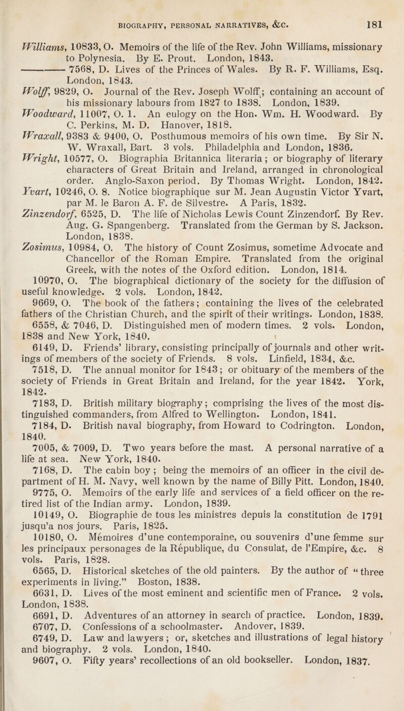 Williams, 10833, O. Memoirs of the life of the Rev. John Williams, missionary to Polynesia. By E. Prout. London, 1843. —-- 7568, D. Lives of the Princes of Wales. By R. F. Williams, Esq. London, 1843. Wolff, 9829, O. Journal of the Rev. Joseph Wolff ; containing an account of his missionary labours from 1827 to 1838. London, 1839. Woodward, 11007, O. 1. An eulogy on the Hon. Wm. H. Woodward. By C. Perkins, M. D. Hanover, 1818. Wraxall, 9383 & 9400, O. Posthumous memoirs of his own time. By Sir N. W. Wraxall, Bart. 3 vols. Philadelphia and London, 1836. Wright, 10577, O. Biographia Britannica literaria ; or biography of literary characters of Great Britain and Ireland, arranged in chronological order. Anglo-Saxon period. By Thomas Wright. London, 1842. Yvart, 10246, O. 8. Notice biographique sur M. Jean Augustin Victor Yvart, par M. 3e Baron A. F. de Silvestre. A Paris, 1832. Zinzendorf, 6525, D. The life of Nicholas Lewis Count Zinzendorf. By Rev. Aug. G. Spangenberg. Translated from the German by S. Jackson. London, 1838. Zosimus, 10984, O. The history of Count Zosimus, sometime Advocate and Chancellor of the Roman Empire. Translated from the original Greek, with the notes of the Oxford edition. London, 1814. 10970, O. The biographical dictionary of the society for the diffusion of useful knowledge. 2 vols. London, 1842. 9669, O. The book of the fathers; containing the lives of the celebrated fathers of the Christian Church, and the spirit of their writings. London, 1838. 6558, & 7046, D. Distinguished men of modern times. 2 vols. London, 1838 and New York, 1840. 6149, D. Friends’ library, consisting principally of journals and other writ¬ ings of members of the society of Friends. 8 vols. Linfield, 1834, &c. 7518, D. The annual monitor for 1843; or obituary of the members of the society of Friends in Great Britain and Ireland, for the year 1842. York, 1842. 7183, D. British military biography; comprising the lives of the most dis¬ tinguished commanders, from Alfred to Wellington. London, 1841. 7184, D. British naval biography, from Howard to Codrington. London, 1840. 7005, & 7009, D. Two years before the mast. A personal narrative of a life at sea. New York, 1840. 7168, D. The cabin boy ; being the memoirs of an officer in the civil de¬ partment of H. M. Navy, well known by the name of Billy Pitt. London, 1840. 9775, O. Memoirs of the early life and services of a field officer on the re¬ tired list of the Indian army. London, 1839. 10149, O. Biographie de tous les ministres depuis la constitution de 1791 jusqu’a nos jours. Paris, 1825. 10180,0. Memoires d’une contemporaine, ou souvenirs d’une femme sur les principaux personages de la Republique, du Consulat, de PEmpire, &c. 8 vols. Paris, 1828. 6565, D. Historical sketches of the old painters. By the author of “ three experiments in living.” Boston, 1838. 6631, D. Lives of the most eminent and scientific men of France. 2 vols. London, 1838. 6691, D. Adventures of an attorney in search of practice. London, 1839. 6707, D. Confessions of a schoolmaster. Andover, 1839. 6749, D. Law and lawyers ; or, sketches and illustrations of legal history and biography. 2 vols. London, 1840. 9607, O. Fifty years’ recollections of an old bookseller. London, 1837.