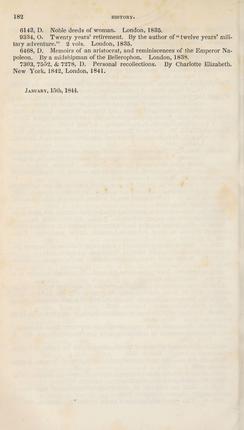 6143, D. Noble deeds of woman. London, 1835. 9334, O. Twenty years’ retirement. By the author of “twelve years’ mili¬ tary adventure.” 2 vols. London, 1835. 6468, D. Memoirs of an aristocrat, and reminiscences of the Emperor Na¬ poleon. By a midshipman of the Bellerophon. London, 1838. 7303, 7552, & 7278, D. Personal recollections. By Charlotte Elizabeth. New York, 1842, London, 1841. January, 15th, 1844.