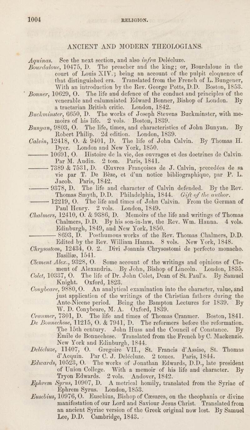 ANCIENT AND MODERN THEOLOGIANS. Aquinas. See tlie next section, and also infra Delecluze. Bourdaloue, 10475, D. The preacher and the king; or, Bourdaloue in the court of Louis XIV.; being an account of the pulpit eloquence of that distinguished era. Translated from the French of L. Bungener, With an introduction by the Rev. George Potts, D.D. Boston, 1858. Bonner, 10629, 0. The life and defence of the conduct and principles of the venerable and calumniated Edward Bonner, Bishop of London. By a tractarian British critic. London, 1842. Buckminster, 6650, D. The works of Joseph Stevens Buckminster, with me¬ moirs of his life. 2 vols. Boston, 1839. Bunyan, 9803, O. The life, times, and characteristics of John Bunyan. By Robert Philip. 2d edition. London, 1839. Calvin, 12418, O. & 9401, D. The life of John Calvin. By Thomas H. Dyer. London and New York, 1850. - 10691, O. Histoire de la vie, des ouvrages et des doctrines de Calvin. Par M. Audio. 2 tom. Paris, 1841. - 7389 & 7531, D. CEuvres Fran§oises de J. Calvin, precedees de sa vie par T. De Beze, et d’un notice bibliographique, par P. L. Jacob. Paris, 1842. -- 9378, D. The life and character of Calvin defended. By the Rev. Thomas Smyth, D.D. Philadelphia, 1844. Gift of the author. -- 12219, O. The life and times of John Calvin. From the German of Paul Henry. 2 vols. London, 1849. Chalmers, 12410, O. & 9386, D. Memoirs of the life and writings of Thomas Chalmers, D.D. By his son-in-law, the Rev. Wm. Hanna. 4 vols. Edinburgh, 1849, and New York, 1850. - 8693, D. Posthumous works of the Rev. Thomas Chalmers, D.D. Edited by the Rev. William Hanna. 8 vols. New York, 1848. Chrysostom, 12434, O. 2. Divi Joannis Chrysostomi de perfecto monacho. Basiliae, 1541. Clement Alex., 9328, 0. Some account of the writings and opinions of Cle¬ ment of Alexandria. By John, Bishop of Lincoln. London, 1835. Colet, 10337, 0. The life of Dr. John Colet, Dean of St. Paul’s. By Samuel Knight. Oxford, 1823. Conyheare, 9880, 0. An analytical examination into the character, value, and just application of the writings of the Christian fathers during the Ant.e-Nicene period. Being the Bampton Lectures for 1839. By W. D. Conybeare, M. A. Oxford, 1839. Cranmer, 7301, D. The life and times of Thomas Cranmer. Boston, 1841. Be Bonnechose, 11215, O. & 7941, D. The reformers before the reformation. The 15th century. John Huss and the Council of Constance. By Emile de Bonnechose. Translated from the French by C. Mackenzie. New York and Edinburgh, 1844. Delecluze, 11407, O. Gregoire VII., St. Francis d’Assise, St. Thomas d’Acquin. Par C. J. Delecluze. 2 tomes. Paris, 1844. Edwards, 10523, 0. The works of Jonathan Edwards, D.D., late president of Union College. With a memoir of his life and character. By Tryon Edwards. 2 vols. Andover, 1842. Ephrem Syrus, 10907, D. A metrical homily, translated from the Syriac of Ephrem Syrus. London, 1853. Eusebius, 10976, 0. Eusebius, Bishop of Caesarea, on the theophania or divine manifestation of our Lord and Saviour Jesus Christ. Translated from an ancient Syriac version of the Greek original now lost. By Samuel Lee, D.D. Cambridge, 1843.