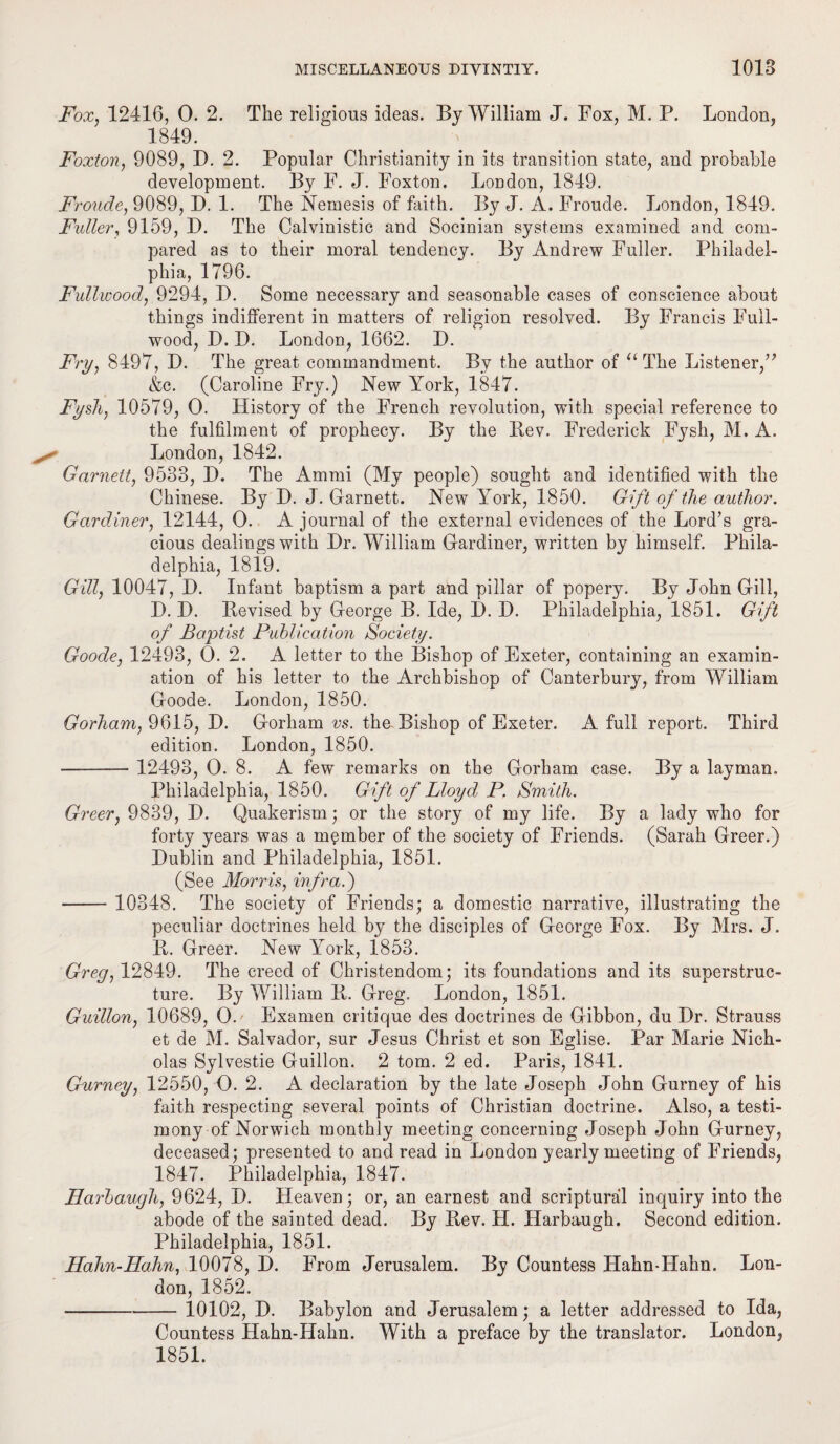 Fox, 12416, 0. 2. The religious ideas. By William J. Fox, M. P. London, 1849. Foxton, 9089, D. 2. Popular Christianity in its transition state, and probable development. By F. J. Foxton. London, 1849. Fronde, 9089, D. 1. The Nemesis of faith. By J. A. Froude. London, 1849. Fuller, 9159, D. The Calvinistic and Socinian systems examined and com¬ pared as to their moral tendency. By Andrew Fuller. Philadel¬ phia, 1796. Fullwood, 9294, D. Some necessary and seasonable cases of conscience about things indifferent in matters of religion resolved. By Francis Full- wood, D. D. London, 1662. D. Fry, 8497, D. The great commandment. By the author of “ The Listener,” &c. (Caroline Fry.) New York, 1847. Fysh, 10579, O. History of the French revolution, with special reference to the fulfilment of prophecy. By the Bev. Frederick Fysh, M. A. London, 1842. Garnett, 9533, D. The Ammi (My people) sought and identified with the Chinese. By D. J. Garnett. New York, 1850. Gift of the author. Gardiner, 12144, 0. A journal of the external evidences of the Lord’s gra¬ cious dealings with Dr. William Gardiner, written by himself. Phila¬ delphia, 1819. Gill, 10047, D. Infant baptism a part and pillar of popery. By John Gill, D. D. Bevised by George B. Ide, D. D. Philadelphia, 1851. Gift of Baptist Publication Society. Goode, 12493, 0. 2. A letter to the Bishop of Exeter, containing an examin¬ ation of his letter to the Archbishop of Canterbury, from William Goode. London, 1850. Gorham, 9615, D. Gorham vs. the-Bishop of Exeter. A full report. Third edition. London, 1850. - 12493, 0. 8. A few remarks on the Gorham case. By a layman, Philadelphia, 1850. Gift of Lloyd P. Smith. Greer, 9839, D. Quakerism; or the story of my life. By a lady who for forty years was a member of the society of Friends. (Sarah Greer.) Dublin and Philadelphia, 1851. (See Morris, infra.) - 10348. The society of Friends; a domestic narrative, illustrating the peculiar doctrines held by the disciples of George Fox. By Mrs. J. B. Greer. New York, 1853. Greg, 12849. The creed of Christendom; its foundations and its superstruc¬ ture. By William B. Greg. London, 1851. Guillon, 10689, O. Examen critique des doctrines de Gibbon, du Dr. Strauss et de M. Salvador, sur Jesus Christ et son Eglise. Par Marie Nich¬ olas Sylvestie Guillon. 2 tom. 2 ed. Paris, 1841. Gurney, 12550, 0. 2. A declaration by the late Joseph John Gurney of his faith respecting several points of Christian doctrine. Also, a testi¬ mony of Norwich monthly meeting concerning Joseph John Gurney, deceased; presented to and read in London yearly meeting of Friends, 1847. Philadelphia, 1847. Harbaugh, 9624, D. Heaven; or, an earnest and scriptural inquiry into the abode of the sainted dead. By Bev. H. Harbaugh. Second edition. Philadelphia, 1851. Hahn-Hahn, 10078, D. From Jerusalem. By Countess Hahn-Hahn. Lon¬ don, 1852. -10102, D. Babylon and Jerusalem; a letter addressed to Ida, Countess Hahn-Hahn. With a preface by the translator. London, 1851.