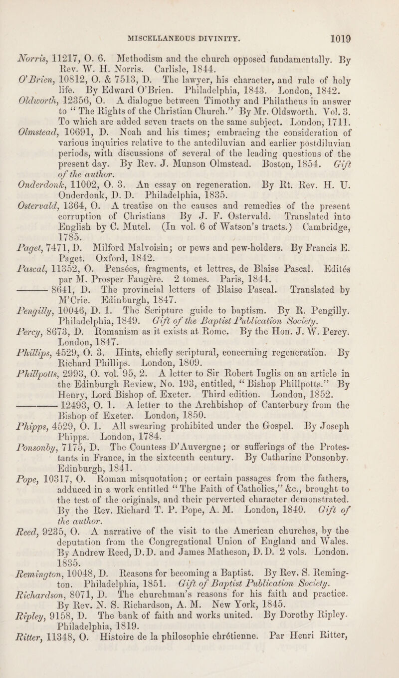 Norris, 11217, 0. 6. Methodism and the church opposed fundamentally. By Bev. W. H. Norris. Carlisle, 1844. O'Brien, 10812, 0. & 7513, D. The lawyer, his character, and rule of holy life. By Edward O’Brien. Philadelphia, 1843. London, 1842. Olclworth, 12356, 0. A dialogue between Timothy and Philatheus in answer to “ The Bights of the Christian Church.” By Mr. Oldsworth. Yol. 3. To which are added seven tracts on the same subject. London, 1711. Olmstead, 10691, D. Noah and his times; embracing the consideration of various inquiries relative to the antediluvian and earlier postdiluvian periods, with discussions of several of the leading questions of the present day. By Bev. J. Munson Olmstead. Boston, 1854. Gift of the author. Onderdonk, 11002, 0. 3. An essay on regeneration. By Bt. Bev. II. U. Onderdonk, P. D. Philadelphia, 1835. Ostervald, 1364, 0. A treatise on the causes and remedies of the present corruption of Christians By J. F. Ostervald. Translated into English by C. Mutel. (In vol. 6 of Watson’s tracts.) Cambridge, 1785. Paget, 7471, P. Milford Malvoisin; or pews and pew-holders. By Francis E. Paget. Oxford, 1842. Pascal, 11352, 0. Pensees, fragments, et lettres, de Blaise Pascal. Edites par M. Prosper Faugere. 2 tomes. Paris, 1844. --- 8641, P. The provincial letters of Blaise Pascal. Translated by M’Crie. Edinburgh, 1847. Pengilly, 10046, P. 1. The Scripture guide to baptism. By B. Pengilly. Philadelphia, 1849. Gift of the Baptist Publication Society. Percy, 8673, P. Bomanism as it exists at Borne. By the Hon. J. W. Percy. London, 1847. Phillips, 4529, 0. 3. Hints, chiefly scriptural, concerning regeneration. By Bichard Phillips. London, 1809. Phillpotts, 2993, 0. vol. 95, 2. A letter to Sir Bobert Inglis on an article in the Edinburgh Beview, No. 193, entitled, “ Bishop Phillpotts.” By Henry, Lord Bishop of. Exeter. Third edition. London, 1852. -12493, 0. 1. A letter to the Archbishop of Canterbury from the Bishop of Exeter. London, 1850. Phipps, 4529, 0. 1. All swearing prohibited under the Grospel. By Joseph Phipps. London, 1784. Ponsonby, 7175, P. The Countess P’Auvergne; or sufferings of the Protes¬ tants in France, in the sixteenth century. By Catharine Ponsonby. Edinburgh, 1841. Pope, 10317, 0. Boman misquotation; or certain passages from the fathers, adduced in a work entitled “ The Faith of Catholics,” &c., brought to the test of the originals, and their perverted character demonstrated. By the Bev. Bichard T. P. Pope, A. M. London, 1840. Gift of the author. Reed, 9235, 0. A narrative of the visit to the American churches, by the deputation from the Congregational Union of England and Wales. By Andrew Beed, P.P. and James Matheson, P. P. 2 vols. London. 1835. Remington, 10048, P. Beasons for becoming a Baptist. By Bev. S. Beming- ton. Philadelphia, 1851. Gift of Baptist Publication Society. Richardson, 8071, P. The churchman’s reasons for his faith and practice. By Bev. N. S. Bichardson, A. M. New York, 1845. Ripley, 9158, P. The bank of faith and works united. By Porothy Bipley. Philadelphia, 1819. Ritter, 11348, 0. Iiistoire de la philosophic chretienne. Par Henri Bitter,