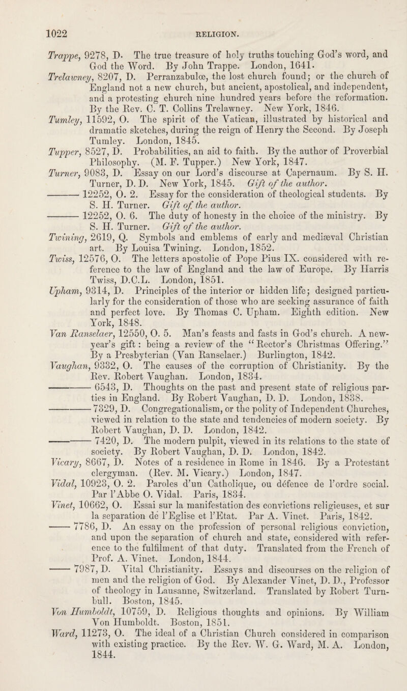 Trappe, 9278, D. The true treasure of holy truths touching God’s word, and God the Word. By John Trappe. London, 1641- Trelawney, 8207, D. Perranzabuloe, the lost church found; or the church of England not a new church, but ancient, apostolical, and independent, and a protesting church nine hundred years before the reformation. By the Bev. C. T. Collins Trelawney. New York, 1846. Tumley, 11592, 0. The spirit of the Vatican, illustrated by historical and dramatic sketches, during the reign of Henry the Second. By Joseph Tumley. London, 1845. Tupper, 8527, D. Probabilities, an aid to faith. By the author of Proverbial Philosophy. (M. E. Tupper.) New York, 1847. Turner, 9083, I). Essay on our Lord’s discourse at Capernaum. By S. H. Turner, D. I). New York, 1845. Gift of the author. ■ - 12252, 0. 2. Essay for the consideration of theological students. By S. II. Turner. Gift of the author. - 12252, 0. 6. The duty of honesty in the choice of the ministry. By S. II. Turner. Gift of the author. Twining, 2619, Q. Symbols and emblems of early and mediaeval Christian art. By Louisa Twining. London, 1852. Twiss, 12576, 0. The letters apostolic of Pope Pius IX. considered with re¬ ference to the law of England and the law of Europe. By Harris Twiss, D.C.L. London, 1851. Upham, 9314, D. Principles of the interior or hidden life; designed particu¬ larly for the consideration of those who are seeking assurance of faith and perfect love. By Thomas C. Upham. Eighth edition. New York, 1848. Van Ranselaer, 12550, 0. 5. Man’s feasts and fasts in God’s church. A new- year’s gift: being a review of the “ Rector’s Christmas Offering.” By a Presbyterian (Van Ranselaer.) Burlington, 1842. Vaughan, 9332, 0. The causes of the corruption of Christianity. By the Rev. Robert Vaughan. London, 1834. - 6543, D. Thoughts on the past and present state of religious par¬ ties in England. By Robert Vaughan, I). D. London, 1838. ■ -7329,1). Congregationalism, or the polity of Independent Churches, viewed in relation to the state and tendencies of modern society. By Robert Vaughan, D. D. London, 1842. - 7420, D. The modern pulpit, viewed in its relations to the state of society. By Robert Vaughan, D. D. London, 1842. Vicary, 8667, D. Notes of a residence in Rome in 1846. By a Protestant clergyman. (Rev. M. Vicary.) London, 1847. Vidal, 10923, 0. 2. Paroles d’un Catholique, ou defence de l’ordre social. Par 1’Abbe 0. Vidal. Paris, 1834. Vinet, 10662, 0. Essai sur la manifestation des convictions religieuses, et sur la separation de l’Eglise et l’Etat. Par A. Vinet. Paris, 1842. - 7786, D. An essay on the profession of personal religious conviction, and upon the separation of church and state, considered with refer¬ ence to the fulfilment of that duty. Translated from the French of Prof. A. Vinet. London, 1844. - 7987, D. Vital Christianity. Essays and discourses on the religion of men and the religion of God. By Alexander Vinet, D. X)., Professor of theology in Lausanne, Switzerland. Translated by Robert Turn- bull. Boston, 1845. Von Humboldt, 10759, D. Religious thoughts and opinions. By William Von Humboldt. Boston, 1851. Ward, 11273, 0. The ideal of a Christian Church considered in comparison with existing practice. By the Rev. W. G. Ward, M. A. London, 1844.