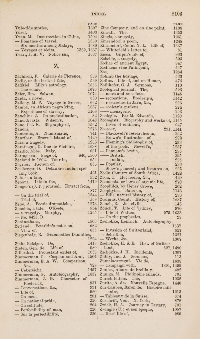 PAGE Yule-tide stories, 1307 Yusef, 1403 Yvan, M. Insurrection in China, 1504 — Romance of travel, 1369 —- Six months among Malays, 1680 — Voyages et recits, 1369, 1637 Yvart, J. A. V. Notice sur, 1637 z. Zachiroli, F. Galerie de Florence, 368 Zadig, or the hook of fate, 539 Zadkiel. Lilly’s astrology, 1666 — The comic, 1673 Zafer, Ibn. Solwan, 1074 Zaida, a novel, 530 Zallony, M. P. Voyage in Greece, 692 Zamba, an African negro king, 1637 — Experience of slavery, 1108 Zanchius, J. On predestination, 82 Zand-Avast&. Wilson’s, 1049 Zane, Col. E. Biography of, 1562 Zanoni, 1276 Zantanus, A. Numismatis, 741 Zanzibar. Brown’s island of, 1420 Zara, a tragedy, 1263 Zaratiegui, D. Due de Victoire, 1638 Zarillo, Abbe. Italy, 661 Zarragossa. Siege of, 840, 1500 Zealand in 1802. Tour in, 654 Zegries. Faction of, 836 Zeisberger, D. Delaware Indian spel¬ ling book, 421 Zeluco, a tale, 532 Zenana. Life in the, 1419 Zenger’s (J. P.) journal. Extract from, 877 — On the trial of, 1544 — Trial of, . 169 Zeno, A. Poesie dramatiche, 1273 Zenobia, a tale. O’Keefe, 534 ■— a tragedy. Murphy, 1265 — No. 6423, D. Zerdusthans, 1503 Zetland. Peterkin’s notes on, 682 — View of, 655 Ziegenbalg, B. Grammatica Damulica, 1224 Zieke Reiziger. De, 1419 Zieten, Gen. de. Life of, 980 Zillerthal. Protestant exiles of, 1038 Zimmerman, C. Caspian and Aral, 1504 Zimmerman, E. A. W. Comparison, &c., 728 -— Uebersicht, 1457 Zimmerman, G. Autobiography, 1637 Zimmerman, J. G. Character of Frederick, 931 — Conversations, &c., 931 — Life of, 980 — On men, 201 — On national pride, 220 ■— On solitude, 204 — Perfectibility of man, 220 — Sur la perfectibility, 220 PAGE Zinc Company, and on zinc paint, 1138 Zincali. The, 1453 Zingis, a tragedy, 1261 Zinzendorf, a poem, 1248 Zinzendorf, Count N. L. Life of, 1637 — Whitefield’s letter to, 81 Zisca. Gilpin’s life of, 933 Zobeide, a tragedy, 503 Zodiac of ancient Egypt, 847 Zodiacus vitse Palingenii, 447 Zoe, 1284 Zohrab the hostage, 533 Zoilus. Life of, and on Homer, 474 Zollikofer, G. J. Sermons, 113 Zoological journal. The, 593 — notes and anecdotes, 1145 — recreations. Broderip’s, 1142 — researches in Java, &c., 293 — society’s gardens, 274 -menagerie, 296 Zoologie. Par M. Edwards, 1129 Zoologists. Biography and works of, 1145 — Lives of eminent, 947 Zoology, 291, 1141 — Blackwell’s researches in, 292 — Brown’s illustrations of, 292 — Fleming’s philosophy of, 293 — of the poets. Newell’s, 1237 — Pennant’s Arctic, 295 -British, 295 -Indian, 295 — Popular, 296 — Shaw’s general; and lectures on, 295 Zoolu Country of South Africa, 1422 Zoon, C. Het leezen, &c., 420 Zoonomia, or laws of organic life, 270 Zoophilos, by Henry Crowe, 202 Zoophytes. Dana on, 1143 — Ellis’ natural history of, 293 Zosimus, Count. History of, 1637 Zouch, R. Jus civile, 143 Zouch, T. Life of Sydney, 970 — Life of Walton, 975, 1633 On the prophecies, 29 Zschokke, Heinrich. Autobiography, 1637 — Invasion of Switzerland, 827 — Schriften, 1321 — Werke, &c., 1307 Zschokke, IT. & E. Hist, of Switzer¬ land, 827, 1490 Zschokke, J. H. Incidents, 1307 Zubly, Jno. J. Sermons, 113 Zumalacarregui. Vie de, 1638 — Campaign with, 1391, 1499 Zunica, Alonzo de Ercilla y, 492 Zuniga, M. Philippine islands, 701 Zurich letters. The, 1038 Zurita, A. de. Nouvelle Espagne, 1440 Zur-Lauben, Baron de. Histoire mili- taire, 1213 — Tableaux de la Suisse, 674 Zuschrift, Von. N. York, 878 Zwick, H. A. Journey in Tartary, 701 Zwingle (U.) et son epoque, 1007 — Hess’ life of, 980