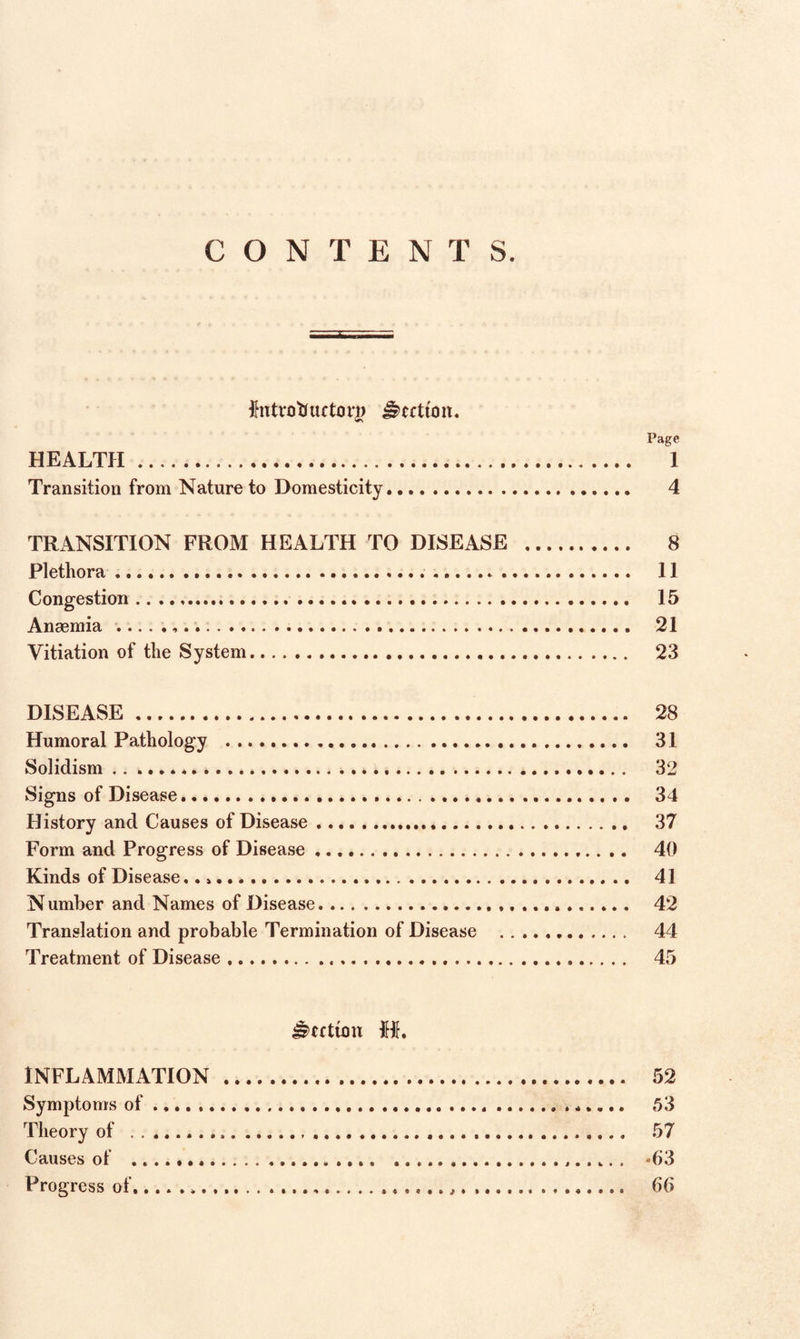 CONTENTS. fottrotiuctorg Jkrttoit. Page HEALTH . 1 Transition from Nature to Domesticity. 4 TRANSITION FROM HEALTH TO DISEASE .. 8 Plethora. 11 Congestion. 15 Anaemia .. 21 Vitiation of the System. 23 DISEASE. 28 Humoral Pathology . 31 Solidism.*... 32 Signs of Disease. 34 History and Causes of Disease. 37 Form and Progress of Disease. 40 Kinds of Disease,... 41 Number and Names of Disease. 42 Translation and probable Termination of Disease . 44 Treatment of Disease. 45 Rectum M. INFLAMMATION . 52 Symptoms of.......„.. 53 Theory of . 57 Causes of .. 4i3 Progress of....,. 66