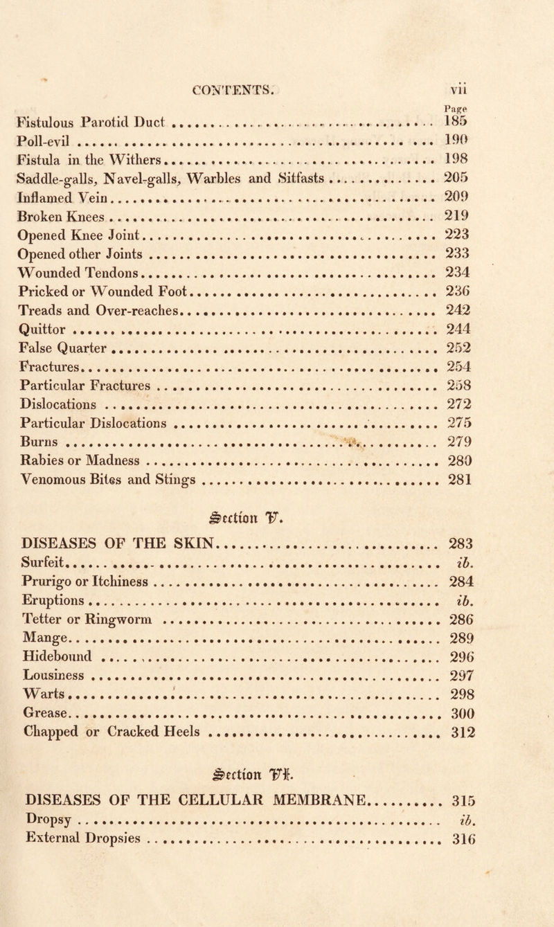 Page Fistulous Parotid Duct ..... 185 Poll-evil. 190 Fistula in the Withers.. 198 Saddle-galls, Navel-galls, Warbles and Sitfasts.205 Inflamed Vein. 209 Broken Knees. 219 Opened Knee Joint.• •...223 Opened other Joints. 233 Wounded Tendons. 234 Pricked or Wounded Foot.. .. 230 Treads and Over-reaches. 242 Quittor... 244 False Quarter.252 Fractures. 254 Particular Fractures... 258 Dislocations. 272 Particular Dislocations. 275 Burns. 279 Rabies or Madness. . 280 Venomous Bites and Stings. 281 Section 47. DISEASES OF THE SKIN. 283 Surfeit. ib. Prurigo or Itchiness. 284 Eruptions. ib. Tetter or Ringworm .280 Mange. 289 Hidebound... 290 Lousiness. 297 W'arts. 298 Grease. 300 Chapped or Cracked Heels .. 312 Section Vh DISEASES OF THE CELLULAR MEMBRANE.315 Dropsy. ib. External Dropsies. 310