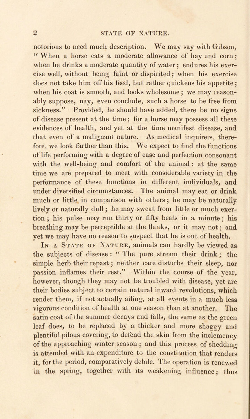 notorious to need much description. We may say with Gibson, “ When a horse eats a moderate allowance of hay and corn; when he drinks a moderate quantity of water; endures his exer¬ cise well, without being faint or dispirited; when his exercise does not take him off his feed, but rather quickens his appetite; when his coat is smooth, and looks wholesome; we may reason¬ ably suppose, nay, even conclude, such a horse to be free from sickness.” Provided, he should have added, there be no signs of disease present at the time; for a horse may possess all these evidences of health, and yet at the time manifest disease, and that even of a malignant nature. As medical inquirers, there¬ fore, we look farther than this. We expect to find the functions of life performing with a degree of ease and perfection consonant with the well-being and comfort of the animal: at the same time we are prepared to meet with considerable variety in the performance of these functions in different individuals, and under diversified circumstances. The animal may eat or drink much or little in comparison with others; he may be naturally lively or naturally dull; he may sweat from little or much exer¬ tion ; his pulse may run thirty or fifty beats in a minute; his breathing may be perceptible at the flanks, or it may not; and yet we may have no reason to suspect that he is out of health. In a State of Nature, animals can hardly be viewed as the subjects of disease: “ The pure stream their drink; the simple herb their repast; neither care disturbs their sleep, nor passion inflames their rest.” Within the course of the year, however, though they may not be troubled with disease, yet are their bodies subject to certain natural inward revolutions, which render them, if not actually ailing, at all events in a much less vigorous condition of health at one season than at another. The satin coat of the summer decays and falls, the same as the green leaf does, to be replaced by a thicker and more shaggy and plentiful pilous covering, to defend the skin from the inclemency of the approaching winter season ; and this process of shedding is attended with an expenditure to the constitution that renders it, for the period, comparatively debile. The operation is renewed in the spring, together with its weakening influence; thus