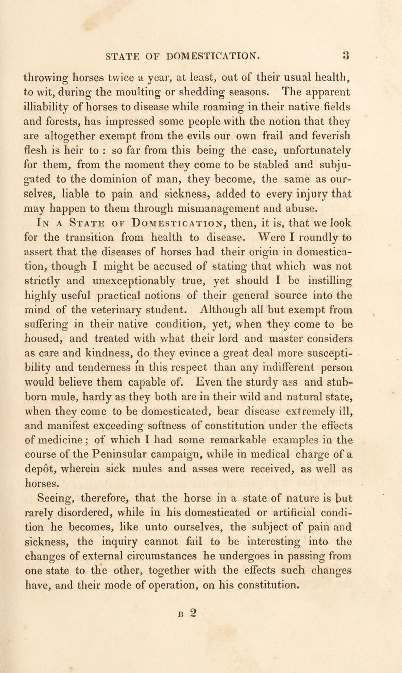 STATE OF DOMESTICATION. throwing horses twice a year, at least, out of their usual health, to wit, during the moulting or shedding seasons. The apparent illiability of horses to disease while roaming in their native fields and forests, has impressed some people with the notion that they are altogether exempt from the evils our own frail and feverish flesh is heir to : so far from this being the case, unfortunately for them, from the moment they come to be stabled and subju¬ gated to the dominion of man, they become, the same as our¬ selves, liable to pain and sickness, added to every injury that may happen to them through mismanagement and abuse. In a State of Domestication, then, it is, that we look for the transition from health to disease. Were I roundly to assert that the diseases of horses had their origin in domestica¬ tion, though I might be accused of stating that which was not strictly and unexceptionably true, yet should I be instilling highly useful practical notions of their general source into the mind of the veterinary student. Although all but exempt from suffering in their native condition, yet, when they come to be housed, and treated with what their lord and master considers as care and kindness, do they evince a great deal more suscepti¬ bility and tenderness in this respect than any indifferent person would believe them capable of. Even the sturdy ass and stub¬ born mule, hardy as they both are in their wild and natural state, when they come to be domesticated, bear disease extremely ill, and manifest exceeding softness of constitution under the effects of medicine; of which I had some remarkable examples in the course of the Peninsular campaign, while in medical charge of a depot, wherein sick mules and asses were received, as well as horses. Seeing, therefore, that the horse in a state of nature is but rarely disordered, while in his domesticated or artificial condi¬ tion he becomes, like unto ourselves, the subject of pain and sickness, the inquiry cannot fail to be interesting into the changes of external circumstances he undergoes in passing from one state to the other, together with the effects such changes have, and their mode of operation, on his constitution.