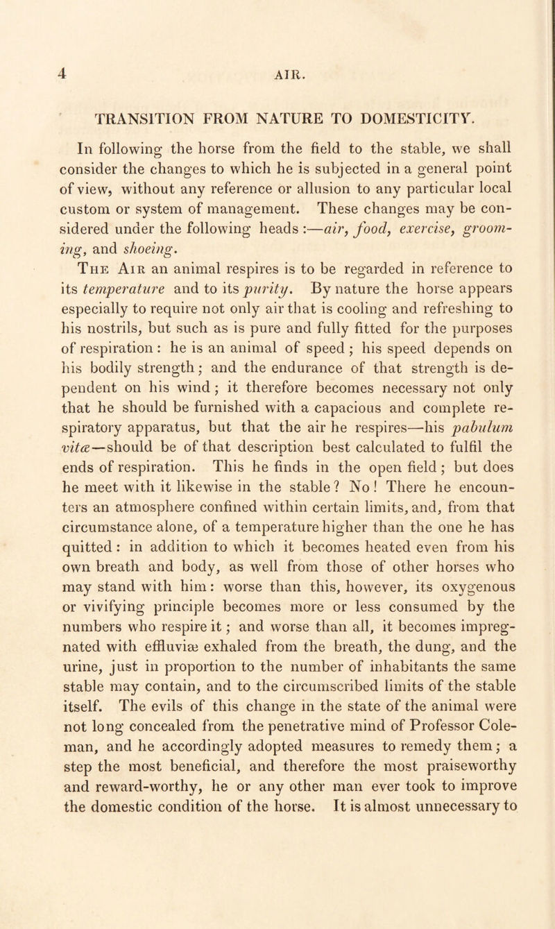 TRANSITION FROM NATURE TO DOMESTICITY. In following the horse from the field to the stable, we shall consider the changes to which he is subjected in a general point of view, without any reference or allusion to any particular local custom or system of management. These changes may be con¬ sidered under the following heads :—air, foody exercise, groom¬ ing, and shoeing. The Air an animal respires is to be regarded in reference to its temperature and to its purity. By nature the horse appears especially to require not only air that is cooling and refreshing to his nostrils, but such as is pure and fully fitted for the purposes of respiration : he is an animal of speed ; his speed depends on his bodily strength; and the endurance of that strength is de¬ pendent on his wind ; it therefore becomes necessary not only that he should be furnished with a capacious and complete re¬ spiratory apparatus, but that the air he respires—-his pabulum vita—should be of that description best calculated to fulfil the ends of respiration. This he finds in the open field ; but does he meet with it likewise in the stable? No! There he encoun¬ ters an atmosphere confined within certain limits, and, from that circumstance alone, of a temperature higher than the one he has quitted: in addition to which it becomes heated even from his own breath and body, as well from those of other horses who may stand with him: worse than this, however, its oxygenous or vivifying principle becomes more or less consumed by the numbers who respire it; and worse than all, it becomes impreg¬ nated with effluvim exhaled from the breath, the dung, and the urine, just in proportion to the number of inhabitants the same stable may contain, and to the circumscribed limits of the stable itself. The evils of this change in the state of the animal were not long concealed from the penetrative mind of Professor Cole¬ man, and he accordingly adopted measures to remedy them ,* a step the most beneficial, and therefore the most praiseworthy and reward-worthy, he or any other man ever took to improve the domestic condition of the horse. It is almost unnecessary to