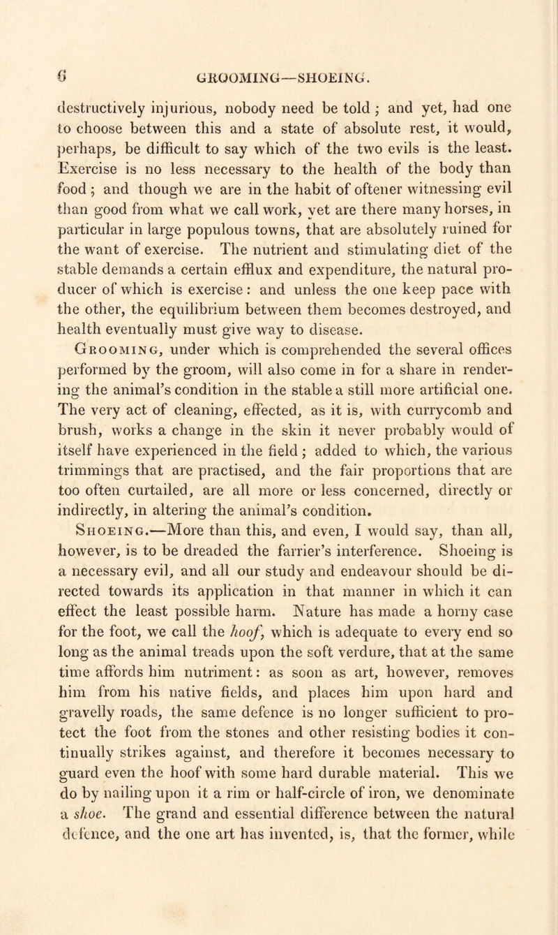GKQOMING—SHOEIN G. destructively injurious, nobody need be told ; and yet, bad one to choose between this and a state of absolute rest, it would, perhaps, be difficult to say which of the two evils is the least. Exercise is no less necessary to the health of the body than food ; and though we are in the habit of oftener witnessing evil than good from what we call work, vet are there many horses, in particular in large populous towns, that are absolutely ruined for the want of exercise. The nutrient and stimulating diet of the stable demands a certain efflux and expenditure, the natural pro- ducer of which is exercise: and unless the one keep pace with the other, the equilibrium between them becomes destroyed, and health eventually must give way to disease. Grooming, under which is comprehended the several offices performed by the groom, will also come in for a share in render¬ ing the animats condition in the stable a still more artificial one. The very act of cleaning, effected, as it is, with currycomb and brush, works a change in the skin it never probably would of itself have experienced in the field ; added to which, the various trimmings that are practised, and the fair proportions that are too often curtailed, are all more or less concerned, directly or indirectly, in altering the animaTs condition. Shoeing.—More than this, and even, I would say, than all, however, is to be dreaded the farrier’s interference. Shoeing is a necessary evil, and all our study and endeavour should be di¬ rected towards its application in that manner in which it can effect the least possible harm. Nature has made a horny case for the foot, we call the hoof, which is adequate to every end so long as the animal treads upon the soft verdure, that at the same time affords him nutriment: as soon as art, however, removes him from his native fields, and places him upon hard and gravelly roads, the same defence is no longer sufficient to pro¬ tect the foot from the stones and other resisting bodies it con¬ tinually strikes against, and therefore it becomes necessary to guard even the hoof with some hard durable material. This we do by nailing upon it a rim or half-circle of iron, we denominate a shoe. The grand and essential difference between the natural defence, and the one art has invented, is, that the former, while