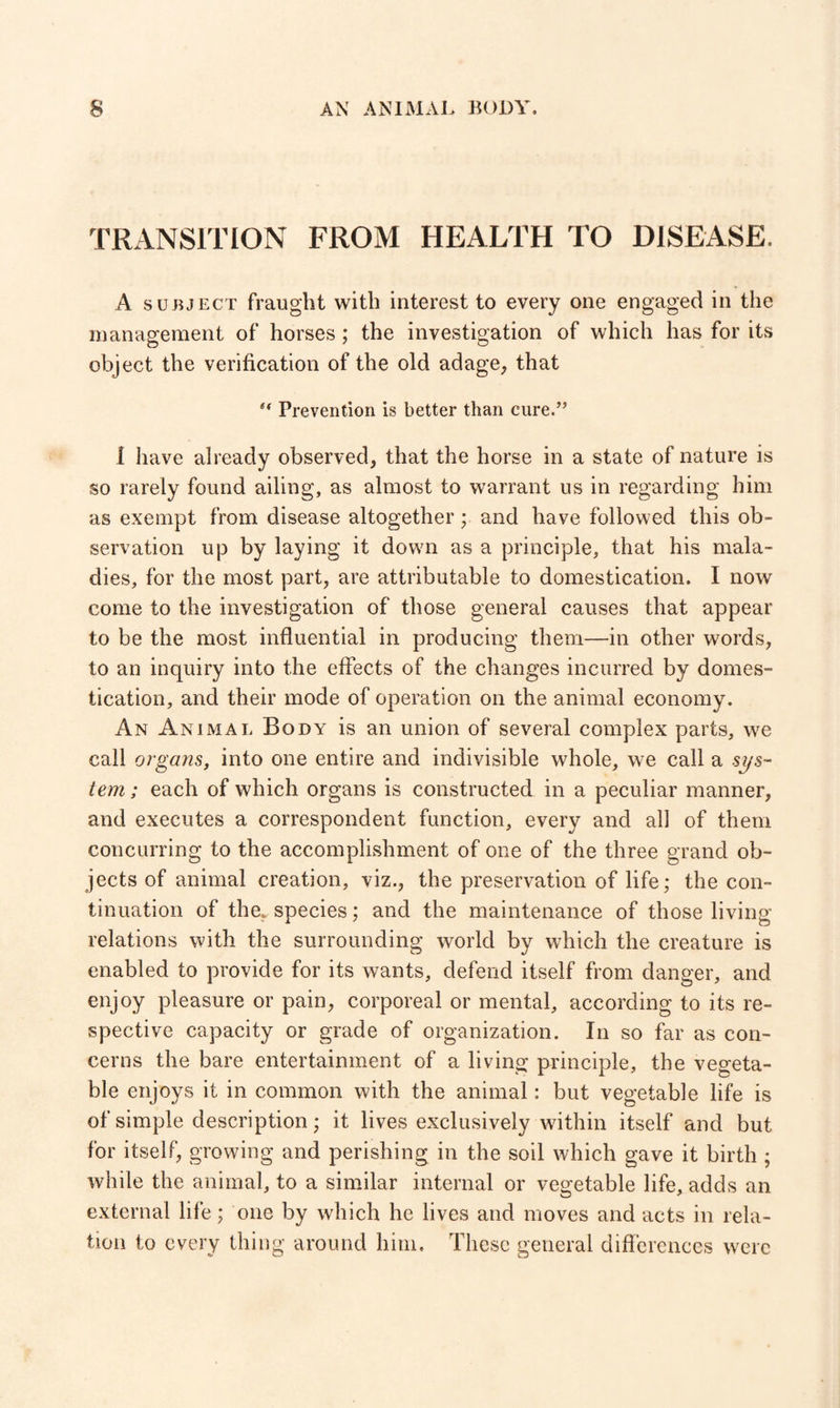 TRANSITION FROM HEALTH TO DISEASE. A subject fraught with interest to every one engaged in the management of horses; the investigation of which has for its object the verification of the old adage, that *' Prevention is better than cure.” 1 have already observed, that the horse in a state of nature is so rarely found ailing, as almost to warrant us in regarding him as exempt from disease altogether ; and have followed this ob¬ servation up by laying it down as a principle, that his mala¬ dies, for the most part, are attributable to domestication. I now come to the investigation of those general causes that appear to be the most influential in producing them—in other words, to an inquiry into the effects of the changes incurred by domes¬ tication, and their mode of operation on the animal economy. An Animal Body is an union of several complex parts, we call organs, into one entire and indivisible whole, we call a sys¬ tem ; each of which organs is constructed in a peculiar manner, and executes a correspondent function, every and all of them concurring to the accomplishment of one of the three grand ob¬ jects of animal creation, viz., the preservation of life; the con¬ tinuation of the., species; and the maintenance of those living relations with the surrounding world by which the creature is enabled to provide for its wants, defend itself from danger, and enjoy pleasure or pain, corporeal or mental, according to its re¬ spective capacity or grade of organization. In so far as con¬ cerns the bare entertainment of a living principle, the vegeta¬ ble enjoys it in common with the animal: but vegetable life is of simple description; it lives exclusively within itself and but for itself, growing and perishing in the soil which gave it birth ; while the animal, to a similar internal or vegetable life, adds an external life; one by which he lives and moves and acts in rela¬ tion to every thing around him. These general differences were