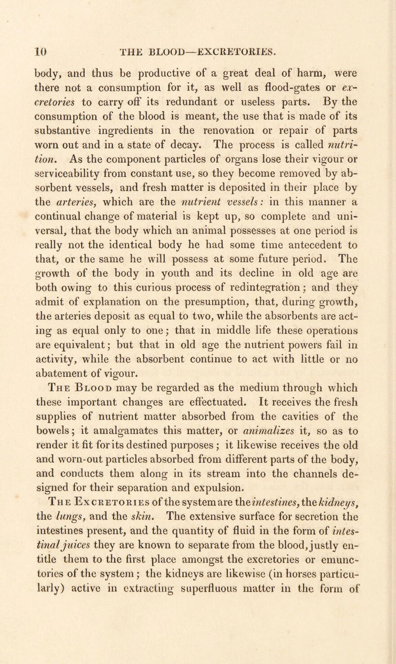 body, and thus be productive of a great deal of harm, were there not a consumption for it, as well as flood-gates or ex- cretories to carry off its redundant or useless parts. By the consumption of the blood is meant, the use that is made of its substantive ingredients in the renovation or repair of parts worn out and in a state of decay. The process is called nutri¬ tion. As the component particles of organs lose their vigour or serviceability from constant use, so they become removed by ab¬ sorbent vessels, and fresh matter is deposited in their place by the arteries, which are the nutrient vessels: in this manner a continual change of material is kept up, so complete and uni¬ versal, that the body which an animal possesses at one period is really not the identical body he had some time antecedent to that, or the same he will possess at some future period. The growth of the body in youth and its decline in old age are both owing to this curious process of redintegration; and they admit of explanation on the presumption, that, during growth, the arteries deposit as equal to two, while the absorbents are act¬ ing as equal only to one; that in middle life these operations are equivalent; but that in old age the nutrient powers fail in activity, while the absorbent continue to act with little or no abatement of vigour. The Blood may be regarded as the medium through which these important changes are effectuated. It receives the fresh supplies of nutrient matter absorbed from the cavities of the bowels; it amalgamates this matter, or animalizes it, so as to render it fit for its destined purposes ; it likewise receives the old and worn-out particles absorbed from different parts of the body, and conducts them along in its stream into the channels de¬ signed for their separation and expulsion. The Excretories of the system are the intestines, the kidneys, the lungs, and the skin. The extensive surface for secretion the intestines present, and the quantity of fluid in the form of intes¬ tinal juices they are known to separate from the blood,justly en¬ title them to the first place amongst the excretories or emunc- tories of the system ; the kidneys are likewise (in horses particu¬ larly) active in extracting superfluous matter in the form of