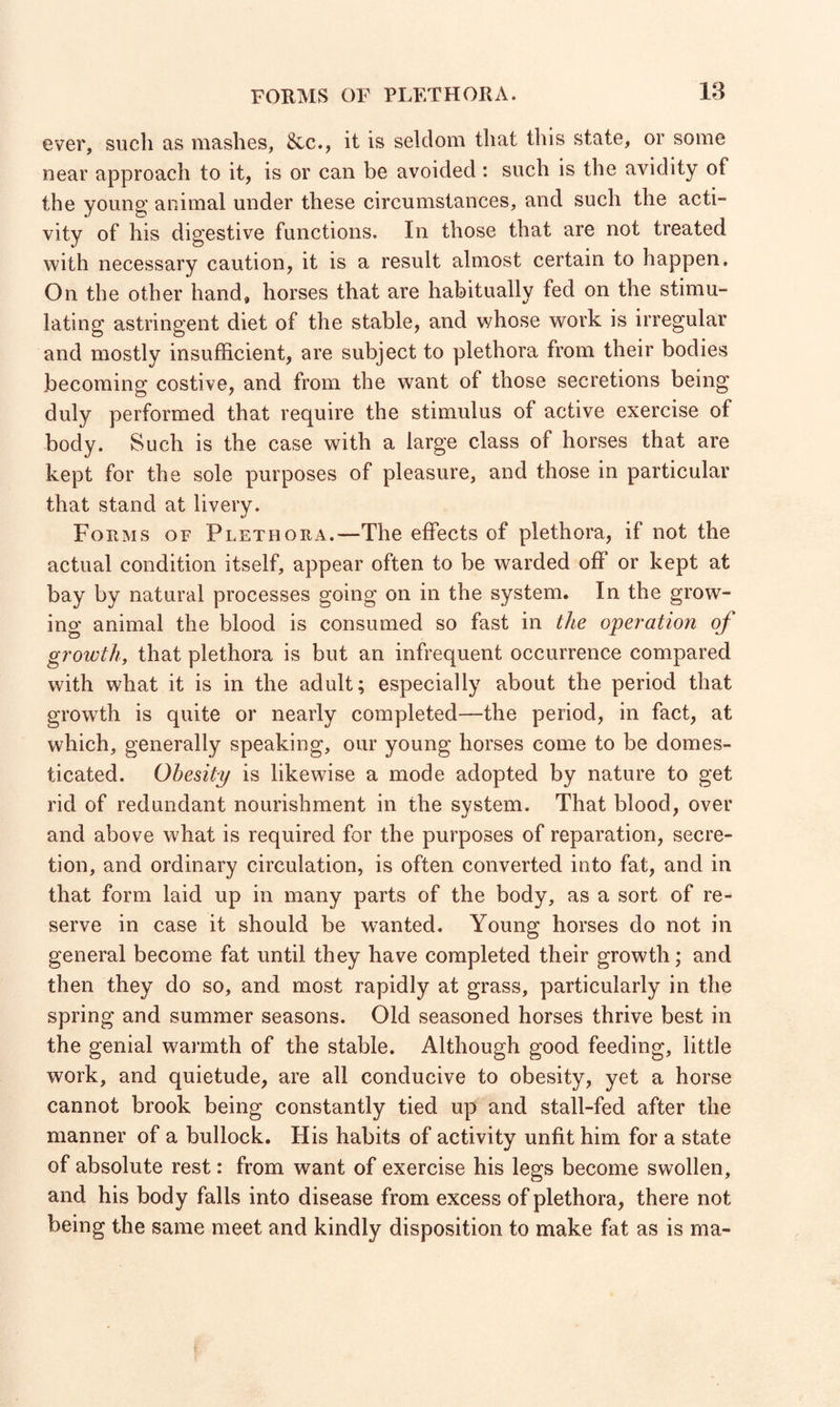 ever, such as mashes, &c., it is seldom that this state, or some near approach to it, is or can be avoided : such is the avidity of the young animal under these circumstances, and such the acti¬ vity of his digestive functions. In those that are not treated with necessary caution, it is a result almost certain to happen. On the other hand, horses that are habitually fed on the stimu¬ lating astringent diet of the stable, and whose work is irregular and mostly insufficient, are subject to plethora from their bodies becoming costive, and from the want of those secretions being duly performed that require the stimulus of active exercise of body. Such is the case with a large class of horses that are kept for the sole purposes of pleasure, and those in particular that stand at livery. Forms of Plethora.—The effects of plethora, if not the actual condition itself, appear often to be warded off or kept at bay by natural processes going on in the system. In the grow¬ ing animal the blood is consumed so fast in the operation of growth, that plethora is but an infrequent occurrence compared with what it is in the adult; especially about the period that growth is quite or nearly completed—the period, in fact, at which, generally speaking, our young horses come to be domes¬ ticated. Obesity is likewise a mode adopted by nature to get rid of redundant nourishment in the system. That blood, over and above what is required for the purposes of reparation, secre¬ tion, and ordinary circulation, is often converted into fat, and in that form laid up in many parts of the body, as a sort of re¬ serve in case it should be wanted. Young horses do not in general become fat until they have completed their growth; and then they do so, and most rapidly at grass, particularly in the spring and summer seasons. Old seasoned horses thrive best in the genial warmth of the stable. Although good feeding, little work, and quietude, are all conducive to obesity, yet a horse cannot brook being constantly tied up and stall-fed after the manner of a bullock. His habits of activity unfit him for a state of absolute rest: from want of exercise his legs become swollen, and his body falls into disease from excess of plethora, there not being the same meet and kindly disposition to make fat as is ma-