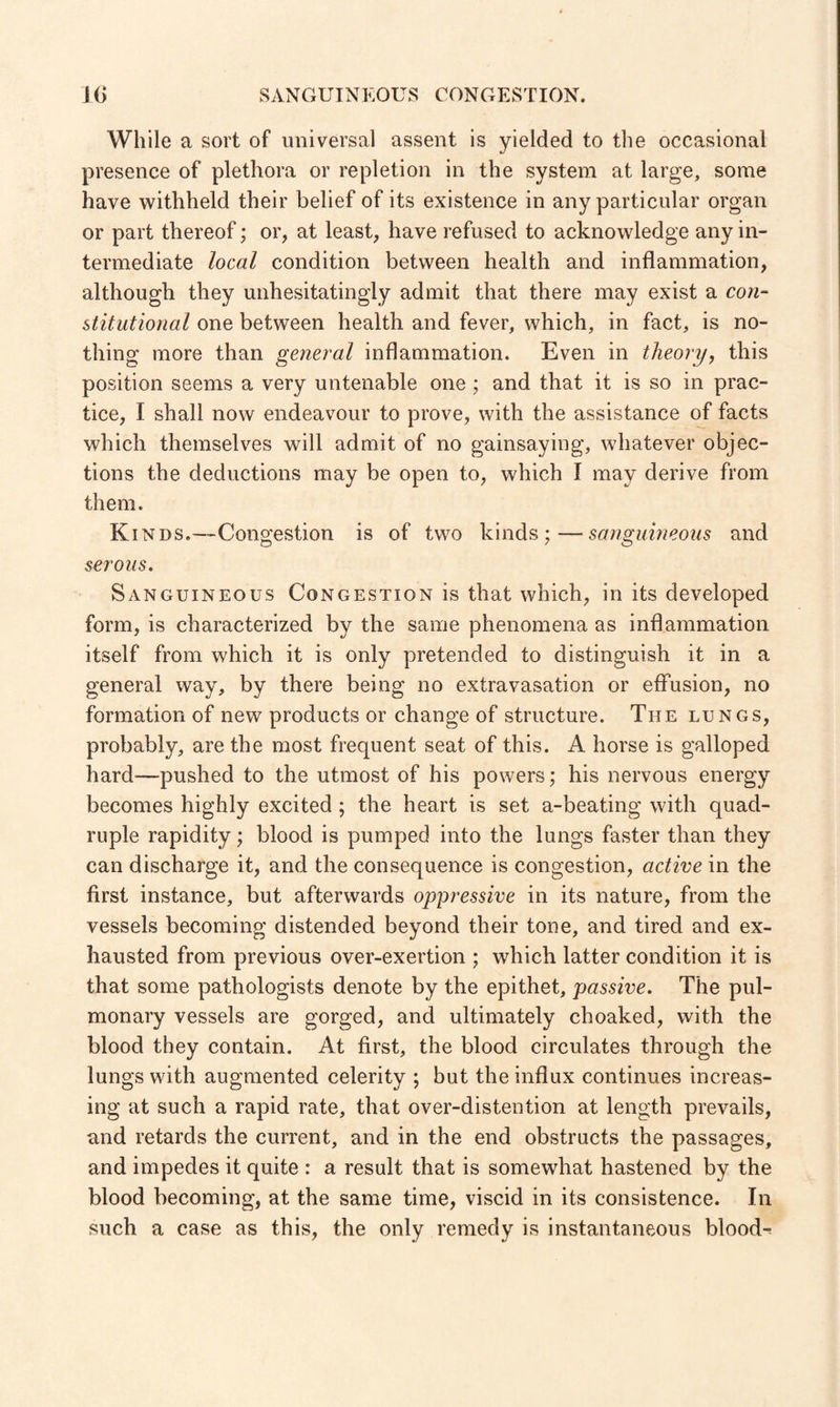 While a sort of universal assent is yielded to the occasional presence of plethora or repletion in the system at large, some have withheld their belief of its existence in any particular organ or part thereof; or, at least, have refused to acknowledge any in¬ termediate local condition between health and inflammation, although they unhesitatingly admit that there may exist a con¬ stitutional one between health and fever, which, in fact, is no¬ thing more than general inflammation. Even in theory, this position seems a very untenable one ; and that it is so in prac¬ tice, I shall now endeavour to prove, with the assistance of facts which themselves will admit of no gainsaying, whatever objec¬ tions the deductions may be open to, which I may derive from them. Kinds.—Congestion is of two kinds ;— sanguineous and serous. Sanguineous Congestion is that which, in its developed form, is characterized by the same phenomena as inflammation itself from which it is only pretended to distinguish it in a general way, by there being no extravasation or effusion, no formation of new products or change of structure. The lungs, probably, are the most frequent seat of this. A horse is galloped hard—pushed to the utmost of his powers; his nervous energy becomes highly excited ; the heart is set a-beating with quad¬ ruple rapidity; blood is pumped into the lungs faster than they can discharge it, and the consequence is congestion, active in the first instance, but afterwards oppressive in its nature, from the vessels becoming distended beyond their tone, and tired and ex¬ hausted from previous over-exertion ; which latter condition it is that some pathologists denote by the epithet, passive. The pul¬ monary vessels are gorged, and ultimately choaked, with the blood they contain. At first, the blood circulates through the lungs with augmented celerity ; but the influx continues increas¬ ing at such a rapid rate, that over-distention at length prevails, and retards the current, and in the end obstructs the passages, and impedes it quite : a result that is somewhat hastened by the blood becoming, at the same time, viscid in its consistence. In such a case as this, the only remedy is instantaneous blood-