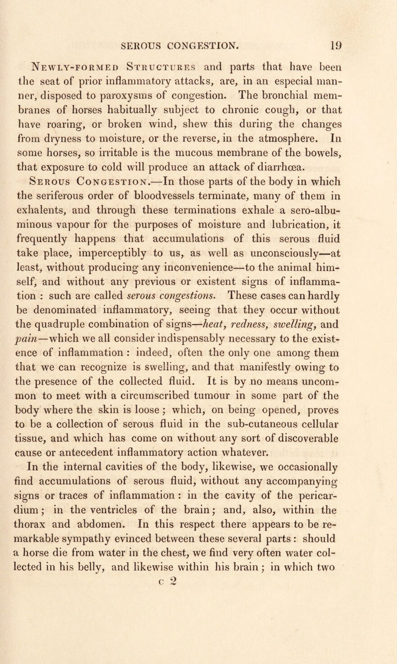 Newly-formed Structures and parts that have been the seat of prior inflammatory attacks, are, in an especial man¬ ner, disposed to paroxysms of congestion. The bronchial mem¬ branes of horses habitually subject to chronic cough, or that have roaring, or broken wind, shew this during the changes from dryness to moisture, or the reverse, in the atmosphere. In some horses, so irritable is the mucous membrane of the bowels, that exposure to cold will produce an attack of diarrhoea. Serous Congestion.—In those parts of the body in which the seriferous order of bloodvessels terminate, many of them in exhalents, and through these terminations exhale a sero-albu- minous vapour for the purposes of moisture and lubrication, it frequently happens that accumulations of this serous fluid take place, imperceptibly to us, as well as unconsciously—at least, without producing any inconvenience—to the animal him¬ self, and without any previous or existent signs of inflamma¬ tion : such are called serous congestions. These cases can hardly be denominated inflammatory, seeing that they occur without the quadruple combination of signs—heat, redness, swelling, and pain—which we all consider indispensably necessary to the exist¬ ence of inflammation : indeed, often the only one among them that we can recognize is swelling, and that manifestly owing to the presence of the collected fluid. It is by no means uncom¬ mon to meet with a circumscribed tumour in some part of the body where the skin is loose ; which, on being opened, proves to be a collection of serous fluid in the sub-cutaneous cellular tissue, and which has come on without any sort of discoverable cause or antecedent inflammatory action whatever. In the internal cavities of the body, likewise, we occasionally And accumulations of serous fluid, without any accompanying signs or traces of inflammation : in the cavity of the pericar¬ dium ; in the ventricles of the brain; and, also, within the thorax and abdomen. In this respect there appears to be re¬ markable sympathy evinced between these several parts : should a horse die from water in the chest, we find very often water col¬ lected in his belly, and likewise within his brain; in which two