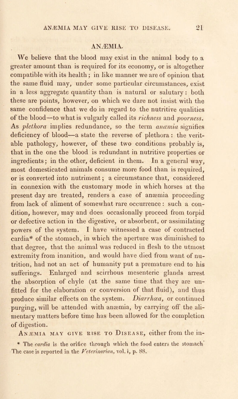 /w J. ANAEMIA. We believe that the blood may exist in the animal body to a greater amount than is required for its economy, or is altogether compatible with its health; in like manner we are of opinion that the same fluid may, under some particular circumstances, exist in a less aggregate quantity than is natural or salutary: both these are points, however, on which we dare not insist with the same confidence that we do in regard to the nutritive qualities of the blood—to what is vulgarly called its richness and 'poorness. As plethora implies redundance, so the term anaemia signifies deficiency of blood—a state the reverse of plethora: the verit¬ able pathology, however, of these two conditions probably is, that in the one the blood is redundant in nutritive properties or ingredients; in the other, deficient in them. In a general way, most domesticated animals consume more food than is required, or is converted into nutriment; a circumstance that, considered in connexion with the customary mode in which horses at the present day are treated, renders a case of anaemia proceeding from lack of aliment of somewhat rare occurrence : such a con¬ dition, however, may and does occasionally proceed from torpid or defective action in the digestive, or absorbent, or assimilating powers of the system. I have witnessed a case of contracted cardia* of the stomach, in which the aperture was diminished to that degree, that the animal was reduced in flesh to the utmost extremity from inanition, and would have died from want of nu¬ trition, had not an act of humanity put a premature end to his sufferings. Enlarged and scirrhous mesenteric glands arrest the absorption of chyle (at the same time that they are un¬ fitted for the elaboration or conversion of that fluid), and thus produce similar effects on the system. Diarrhoea, or continued purging, will be attended with anaemia, by carrying off the ali¬ mentary matters before time has been allowed for the completion of digestion. Anaemia may give rise to Disease, either from the in- * The cardia is the orifice through which the food enters the stomach The case is reported in the Veterinarian, vol. i, p. 88.