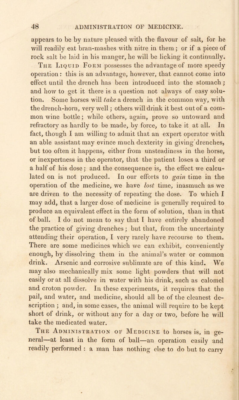 appears to be by nature pleased with the flavour of salt, for he will readily eat bran-mashes with nitre in them; or if a piece of rock salt be laid in his manger, he will be licking it continually. The Liquid Form possesses the advantage of more speedy operation: this is an advantage, however, that cannot come into effect until the drench has been introduced into the stomach ; and how to get it there is a question not always of easy solu¬ tion. Some horses will take a drench in the common way, with the drench-horn, very well; others will drink it best out of a com¬ mon wine bottle; while others, again, prove so untoward and refractory as hardly to be made, by force, to take it at all. In fact, though I am willing to admit that an expert operator with an able assistant may evince much dexterity in giving drenches, but too often it happens, either from unsteadiness in the horse, or inexpertness in the operator, that the patient loses a third or a half of his dose; and the consequence is, the effect we calcu¬ lated on is not produced. In our efforts to gain time in the operation of the medicine, we have lost time, inasmuch as we are driven to the necessity of repeating the dose. To which I may add, that a larger dose of medicine is generally required to produce an equivalent effect in the form of solution, than in that of ball. I do not mean to say that I have entirely abandoned the practice of giving drenches; but that, from the uncertainty attending their operation, I very rarely have recourse to them. There are some medicines which we can exhibit, conveniently enough, by dissolving them in the animal’s water or common drink. Arsenic and corrosive sublimate are of this kind. We may also mechanically mix some light powders that will not easily or at all dissolve in water with his drink, such as calomel and croton powder. In these experiments, it requires that the pail, and water, and medicine, should all be of the cleanest de¬ scription ; and, in some cases, the animal will require to be kept short of drink, or without any for a day or two, before he will take the medicated water. The Administration of Medicine to horses is, in ge¬ neral-—-at least in the form of ball—an operation easily and readily performed : a man has nothing else to do but to carry
