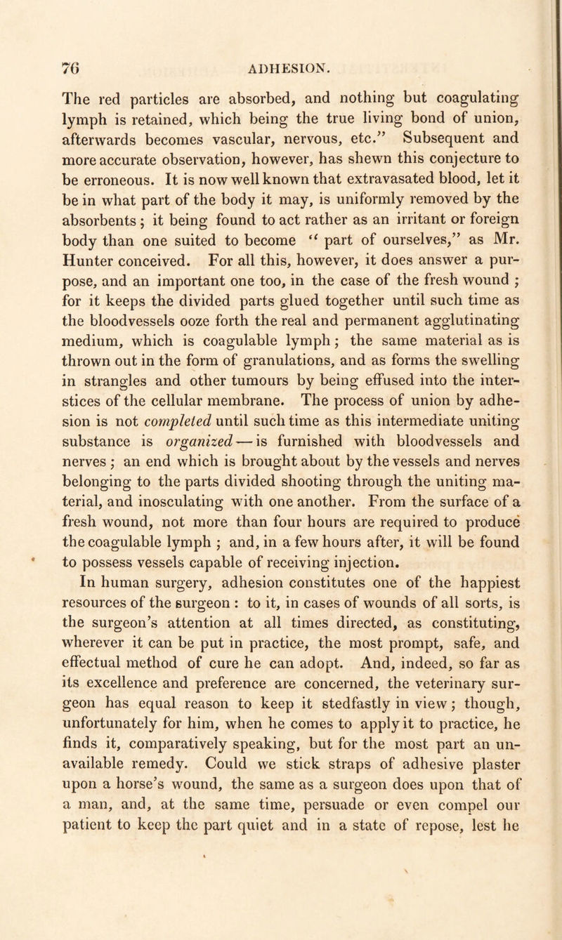 70 ADHESION. The red particles are absorbed, and nothing but coagulating lymph is retained, which being the true living bond of union, afterwards becomes vascular, nervous, etc.” Subsequent and more accurate observation, however, has shewn this conjecture to be erroneous. It is now well known that extravasated blood, let it be in what part of the body it may, is uniformly removed by the absorbents ; it being found to act rather as an irritant or foreign body than one suited to become u part of ourselves,” as Mr. Hunter conceived. For all this, however, it does answer a pur¬ pose, and an important one too, in the case of the fresh wound ; for it keeps the divided parts glued together until such time as the bloodvessels ooze forth the real and permanent agglutinating medium, which is coagulable lymph; the same material as is thrown out in the form of granulations, and as forms the swelling in strangles and other tumours by being effused into the inter¬ stices of the cellular membrane. The process of union by adhe¬ sion is not completed until such time as this intermediate uniting substance is organized — is furnished with bloodvessels and nerves ; an end which is brought about by the vessels and nerves belonging to the parts divided shooting through the uniting ma¬ terial, and inosculating with one another. From the surface of a fresh wound, not more than four hours are required to produce the coagulable lymph ; and, in a few hours after, it will be found to possess vessels capable of receiving injection. In human surgery, adhesion constitutes one of the happiest resources of the surgeon : to it, in cases of wounds of all sorts, is the surgeon’s attention at all times directed, as constituting, wherever it can be put in practice, the most prompt, safe, and effectual method of cure he can adopt. And, indeed, so far as its excellence and preference are concerned, the veterinary sur¬ geon has equal reason to keep it stedfastly in view; though, unfortunately for him, when he comes to apply it to practice, he finds it, comparatively speaking, but for the most part an un¬ available remedy. Could we stick straps of adhesive plaster upon a horse’s wound, the same as a surgeon does upon that of a man, and, at the same time, persuade or even compel our patient to keep the part quiet and in a state of repose, lest he