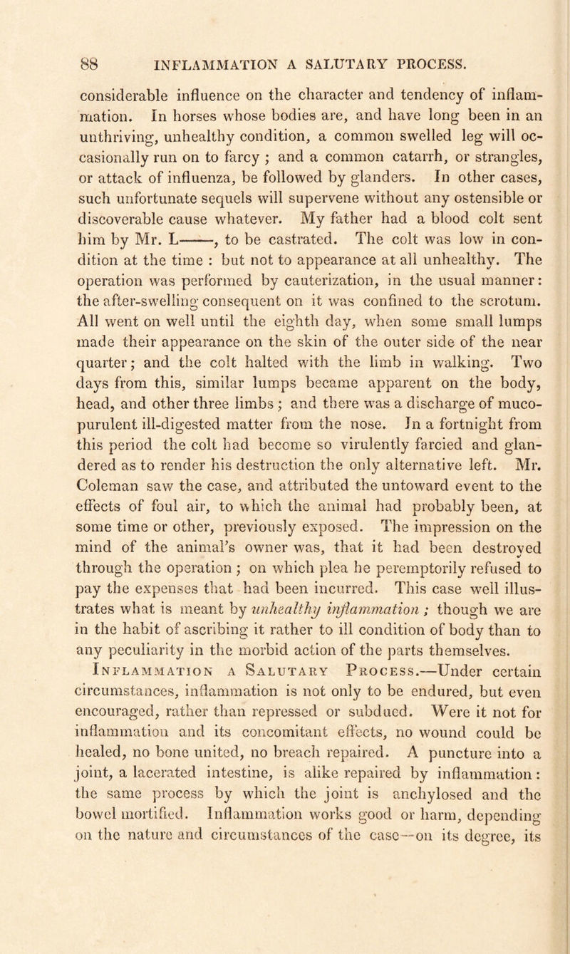 considerable influence on the character and tendency of inflam¬ mation. in horses whose bodies are, and have long been in an unthriving, unhealthy condition, a common swelled leg will oc¬ casionally run on to farcy ; and a common catarrh, or strangles, or attack of influenza, be followed by glanders, in other cases, such unfortunate sequels will supervene without any ostensible or discoverable cause whatever. My father had a blood colt sent him by Mr. L-, to be castrated. The colt was low in con¬ dition at the time : but not to appearance at all unhealthy. The operation was performed by cauterization, in the usual manner: the after-swelling consequent on it was confined to the scrotum. All went on well until the eighth day, when some small lumps made their appearance on the skin of the outer side of the near quarter; and the colt halted with the limb in walking. Two days from this, similar lumps became apparent on the body, head, and other three limbs ; and there was a discharge of muco¬ purulent ill-digested matter from the nose. In a fortnight from this period the colt had become so virulently farcied and glan- dered as to render his destruction the only alternative left. Mr. Coleman saw the case, and attributed the untoward event to the effects of foul air, to which the animal had probably been, at some time or other, previously exposed. The impression on the mind of the animal’s owner was, that it had been destroyed «/ through the operation ; on which plea he peremptorily refused to pay the expenses that had been incurred. This case well illus¬ trates what is meant by unhealthy inflammation ; though we are in the habit of ascribing it rather to ill condition of body than to any peculiarity in the morbid action of the parts themselves. Inflammation a Salutary Process.—Under certain circumstances, inflammation is not only to be endured, but even encouraged, rather than repressed or subdued. Were it not for inflammation and its concomitant effects, no wound could be healed, no bone united, no breach repaired. A puncture into a joint, a lacerated intestine, is alike repaired by inflammation: the same process by which the joint is anchylosed and the bowel mortified. Inflammation works good or harm, depending on the nature and circumstances of the case—on its degree, its