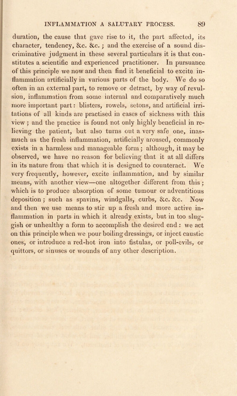 duration, the cause that gave rise to it, the part affected, its character, tendency, &c. &c. ; and the exercise of a sound dis¬ criminative judgment in these several particulars it is that con¬ stitutes a scientific and experienced practitioner. In pursuance of this principle we now and then find it beneficial to excite in¬ flammation artificially in various parts of the body. We do so often in an external part, to remove or detract, by way of revul¬ sion, inflammation from some internal and comparatively much more important part: blisters, rowels, setons, and artificial irri¬ tations of all kinds are practised in cases of sickness with this view ; and the practice is found not only highly beneficial in re¬ lieving the patient, but also turns out a very safe one, inas¬ much as the fresh inflammation, artificially aroused, commonly exists in a harmless and manageable form ; although, it may be observed, we have no reason for believing that it at all differs in its nature from that which it is designed to counteract. We very frequently, however, excite inflammation, and by similar means, with another view—one altogether different from this ; which is to produce absorption of some tumour or adventitious deposition ,* such as spavins, windgalls, curbs, &c. &c. Now and then we use means to stir up a fresh and more active in¬ flammation in parts in which it already exists, but in too slug¬ gish or unhealthy a form to accomplish the desired end : we act on this principle when we pour boiling dressings, or inject caustic ones, or introduce a red-hot iron into fistulas, or poll-evils, or quittors, or sinuses or wounds of any other description.
