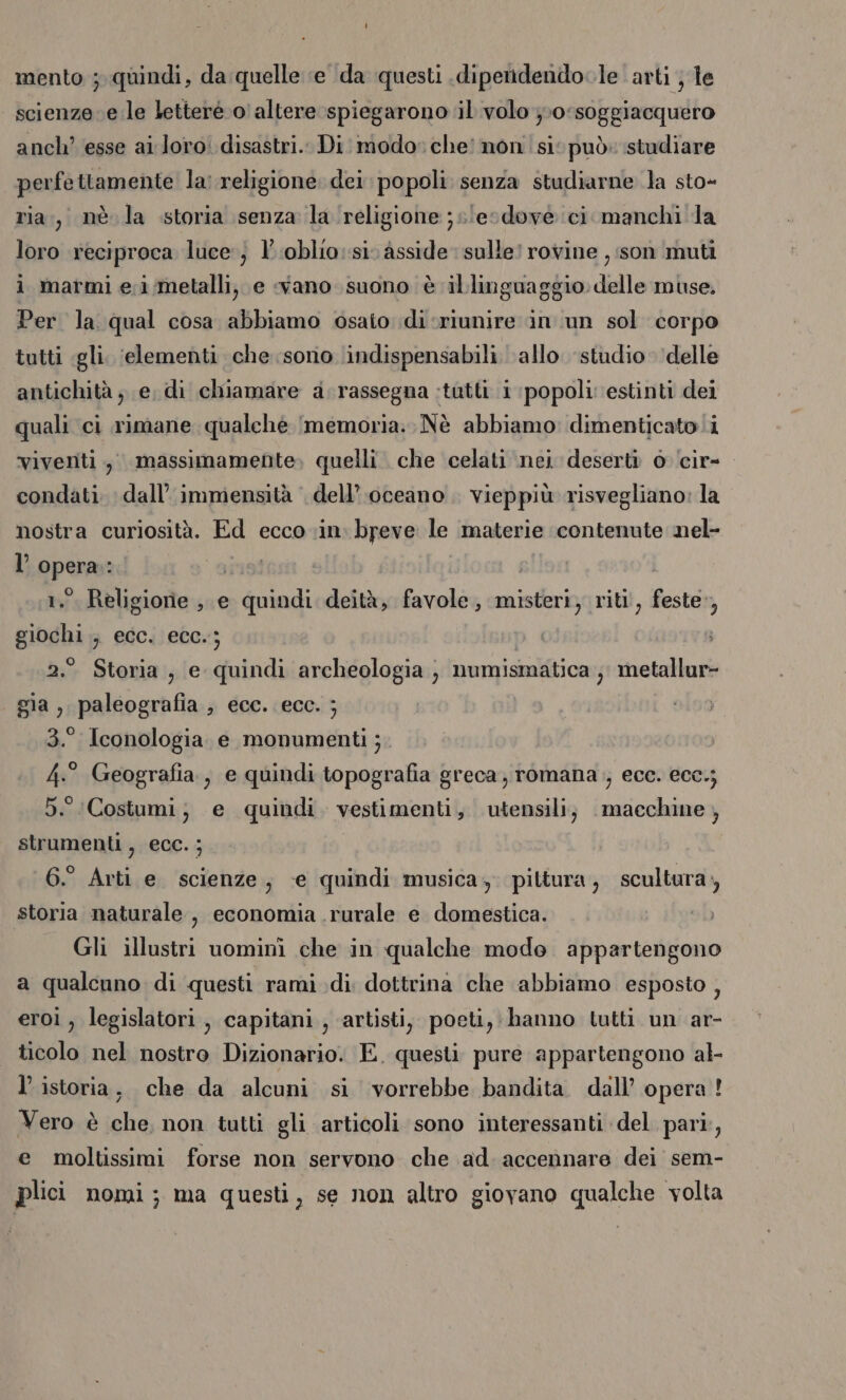 mento ; quindi, da quelle ‘e da questi .dipendendole arti ; le scienze. e le lettere 0 altere spiegarono il volo };0‘soggiacquero anch’ esse ai loro! disastri. Di modo» che’ non si: può: studiare perfettamente la: religione dei popoli senza studiarne la sto- ria, nè la storia senza la religione ;s'ecdove ci manchi la loro reciproca luce; l’.oblio:si. asside sulle! rovine , son muti ì marmi e;i/metalli, e «vano suono è illinguaggio delle muse. Per la qual cosa abbiamo osato di riunire in un sol corpo tutti «gli. ‘elementi che sono indispensabili. allo. studio delle antichità ; e, di chiamare a rassegna :tutti i popoli: estinti dei quali ci rimane qualché ‘memoria: Nè abbiamo: dimenticato i viventi, massimamente, quelli che celati nei deserti 0 ‘cir- condati. dall’ immensità ‘ dell’.oceano . vieppiù risvegliano: la nostra curiosità. Ed ecco in. breve le materie contenute nel- l’opera: Lins 1. Religione , e quindi deità, favole, misteri, riti, feste», giochi ; ecc. ecc.; 2.° Storia, e quindi archeologia , numismatica ; metallur- gia, paleografia , ecc. ecc. ; 3.° Iconologia e monumenti; 4° Geografia, e quindi topografia greca romana ; ece. ecc.; 5. ‘Costumi; e quindi. vestimenti, utensili; macchine , strumenti, ecc.; 6.° Arti e scienze, e quindi musica, pittura, scultura, storia naturale , economia rurale e domestica. Gli illustri uomini che in qualche modo appartengono a qualcuno di questi rami di dottrina che abbiamo esposto , eroi, legislatori, capitani, ‘artisti, poeti, hanno tutti un ar- ticolo nel nostro Dizionario. E. questi pure appartengono al- l’ istoria, che da alcuni si vorrebbe bandita. dall’ opera! Vero è che, non tutti gli articoli sono interessanti del pari, e moltissimi forse non servono che ad. accennare dei sem- plici nomi; ma questi, se non altro giovano qualche volta