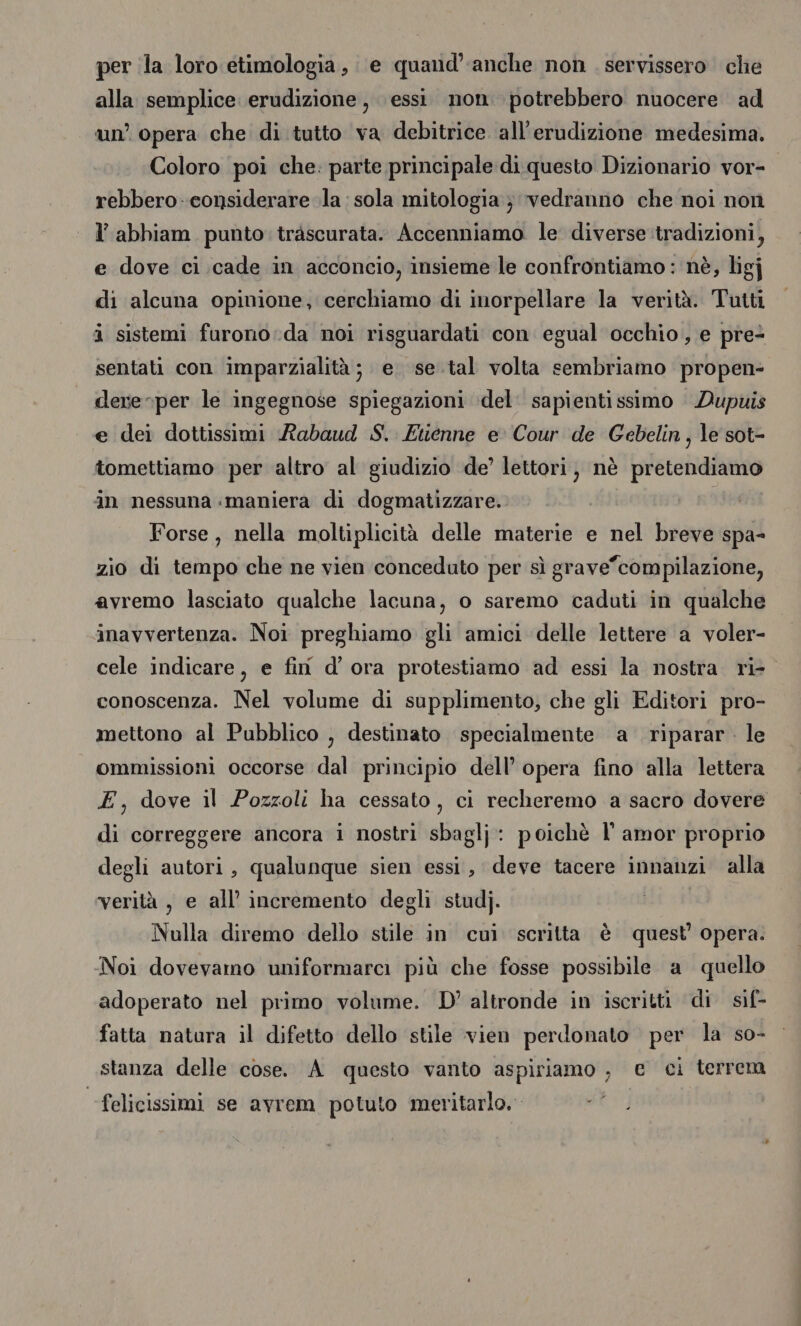 per la loro etimologia, e quand’ anche non servissero che alla semplice erudizione, essi non potrebbero nuocere ad un’ opera che di tutto va debitrice all’erudizione medesima. Coloro poi che: parte principale di questo Dizionario vor- rebbero- considerare la sola mitologia; vedranno che noi non abbiam punto trascurata. Accenniamo le diverse tradizioni, e dove ci cade in acconcio, insieme le confrontiamo: nè, ligj di alcuna opinione, cerchiamo di inorpellare la verità. Tutti i sistemi furono:da noi risguardati con egual occhio, e pre sentati con imparzialità ;. e. se.tal volta sembriamo propen- dere-per le ingegnose Nina del sapienti ssimo Dupuis e dei dottissimi Rabaud S. Etienne e Cour de Gebelin, le sot- tomettiamo per altro al giudizio de’ lettori, nè pretendiamo in nessuna maniera di dogmatizzare. Forse, nella moltiplicità delle materie e nel breve spa- zio di tempo che ne vien conceduto per sì grave”compilazione, avremo lasciato qualche lacuna, o saremo caduti in qualche inavvertenza. Noi preghiamo gli amici delle lettere a voler- cele indicare, e fin d’ ora protestiamo ad essi la nostra ri- conoscenza. Nel volume di supplimento, che gli Editori pro- mettono al Pubblico , destinato specialmente a riparar . le ommissioni occorse dal principio dell’ opera fino alla lettera E, dove il Pozzoli ha cessato, ci recheremo a sacro dovere di correggere ancora i nostri sbaglj: poichè l' amor proprio degli autori, qualunque sien essi, deve tacere innanzi alla verità , e all’ incremento degli studj. | Nulla diremo dello stile in cui scritta è quest’ opera. Noi dovevamo uniformarci più che fosse possibile a quello adoperato nel primo volume. D'altronde in iscritti di sif- fatta natura il difetto dello stile vien perdonato per la so- stanza delle cose. A questo vanto aspiriamo , e ci terrem felicissimi se avrem potuto meritarlo.