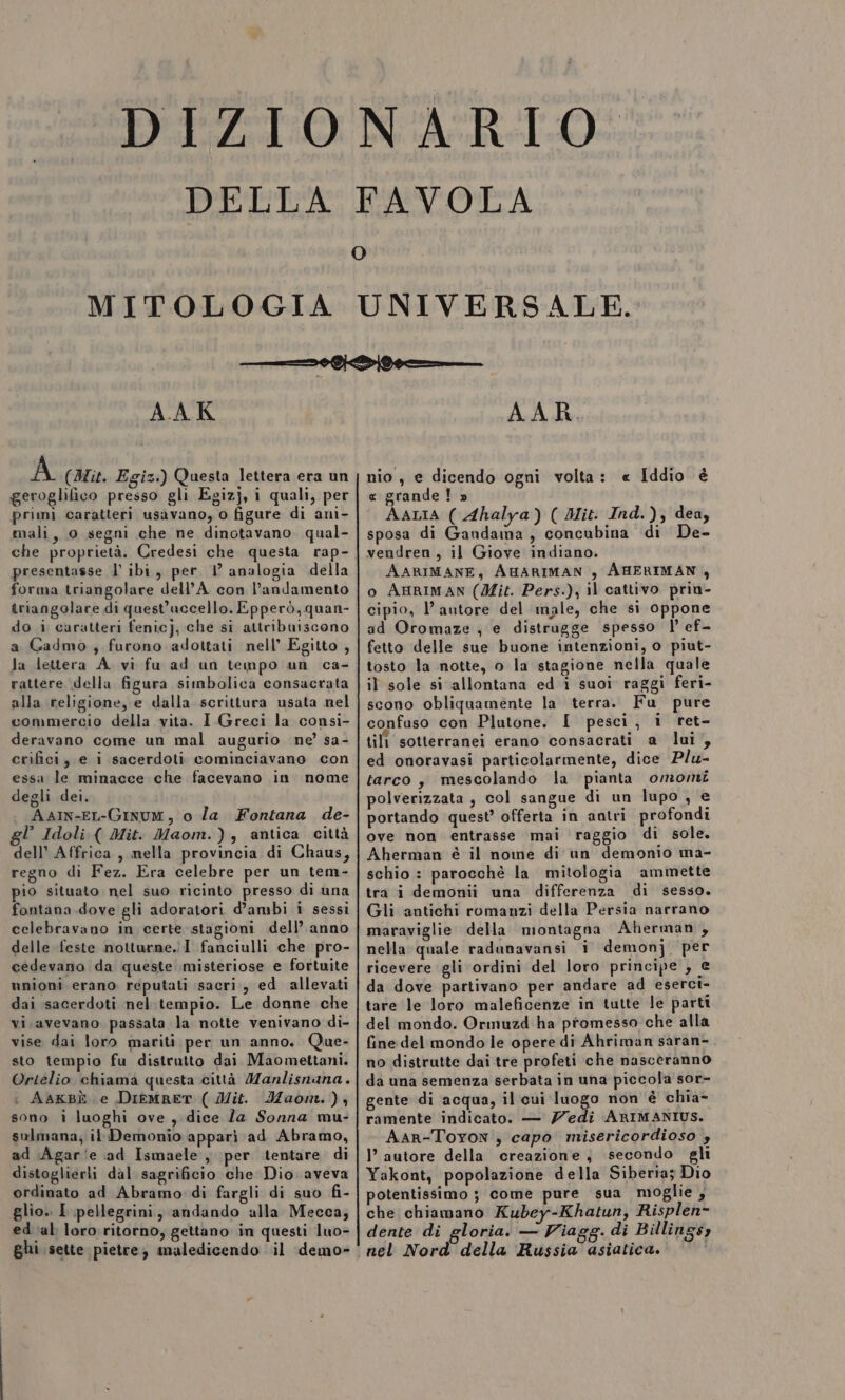 DELLA FAVOLA O AAK A (Bit. Egiz.) Questa lettera era un geroglifico presso gli Egizj, i quali, per primì caratteri usavano, o figure di anì- mali, 0 segni che ne dinotavano qual- presentasse l ibi, per 1 analogia della forma triangolare dell’A con l'andamento triangolare di quest’accello. Epperò, quan- do i caratteri fenic], che si attribuiscono a Cadmo, furono adottati nell’ Egitto , Ja lettera A. vi fu ad un tempo un ca- rattere della figura simbolica consacrata alla religione, e dalla scrittura usata nel commercio della vita. I Greci la consi- deravano come un mal augurio ne’ sa- crifici, e i sacerdoti cominciavano con essa le minacce che facevano in nome degli dei. « AaIn-EL-Ginum, o la Fontana de- l Idoli ( Mit. Maom.), antica città dell’ Affrica, mella provincia di Chaus, regno di Fez. Era celebre per un tem- pio situato nel suo ricinto presso di una fontana dove gli adoratori d’ambi i sessi celebravano in certe stagioni dell’ anno delle feste notturne.iI fanciulli che pro- cedevano da queste misteriose e fortuite unioni erano reputati sacri, ed allevati dai sacerdoti nel.tempio. Le donne che vi. avevano passata la notte venivano di- vise dai loro mariti per un anno. Que- sto tempio fu distrutto dai. Maomettani. Ortelio chiama questa città Manlisnana. : AAKBÈ e DieMRET ( Mit. Maom.), sono i luoghi ove, dice Za Sonna mu- sulmana; il Demonio appari ad Abramo, ad Agar'e ad Ismaele , per tentare di distoglierli dal sagrificio che Dio aveva ordinato ad Abramo di fargli di suo fi- glio.. I pellegrini, andando alla Mecca; ed ial: loro: ritorno, gettano in questi luo= Ghi sette pietre, maledicendo .il demo- AAR. LJ nio , e dicendo ogni volta: « Iddio è « grande! » AALIA ( Ahalya) ( Mit. Ind.), dea, sposa di Gandama , concubina di De- vendren, il Giove indiano. AARIMANE, AHARIMAN , AHERIMAN , o AHRIMAN (Mit. Pers.), il cattivo prin- cipio, l’autore del male, che si oppone ad Oromaze , e distragge spesso | ef- fetto delle sue buone intenzioni, o piut- tosto la notte, o la stagione nella quale il sole si allontana ed i suoi raggi feri- scono obliquamente la terra. Fu pure confaso con Plutone. I pesci, i ret- tili sotterranei erano consacrati a lui, ed onoravasi particolarmente, dice Plu- tarco, mescolando la pianta omomi polverizzata , col sangue di un lupo , € portando quest’ offerta in antri profondi ove non entrasse mai raggio di sole. Aherman è il nome di un demonio ma- schio : parocchè la mitologia ammette tra i demonii una differenza di sesso. Gli antichi romanzi della Persia narrano maraviglie della montagna Aherman , nella quale radanavansi i demonj_ per ricevere gli ordini del loro principe , € da dove partivano per andare ad eserct- tare le loro maleficenze in tutte le parti del mondo. Ormuzd ha promesso che alla fine del mondo le opere di Ahriman saran-. no distrutte dai tre profeti che nasceranno da una semenza serbata in una piccola sor- gente di acqua, il cui luogo non è chia- ramente indicato. — Z/edi ARIMANIUS. AAR-Toyon , capo misericordioso 4 I’ autore della creazione, secondo gli Yakont, popolazione della Siberia; Dio potentissimo ; come pure sua moglie, che chiamano Kubey-Khatun, Risplen- dente di gloria. — Viagg. di Billingsy