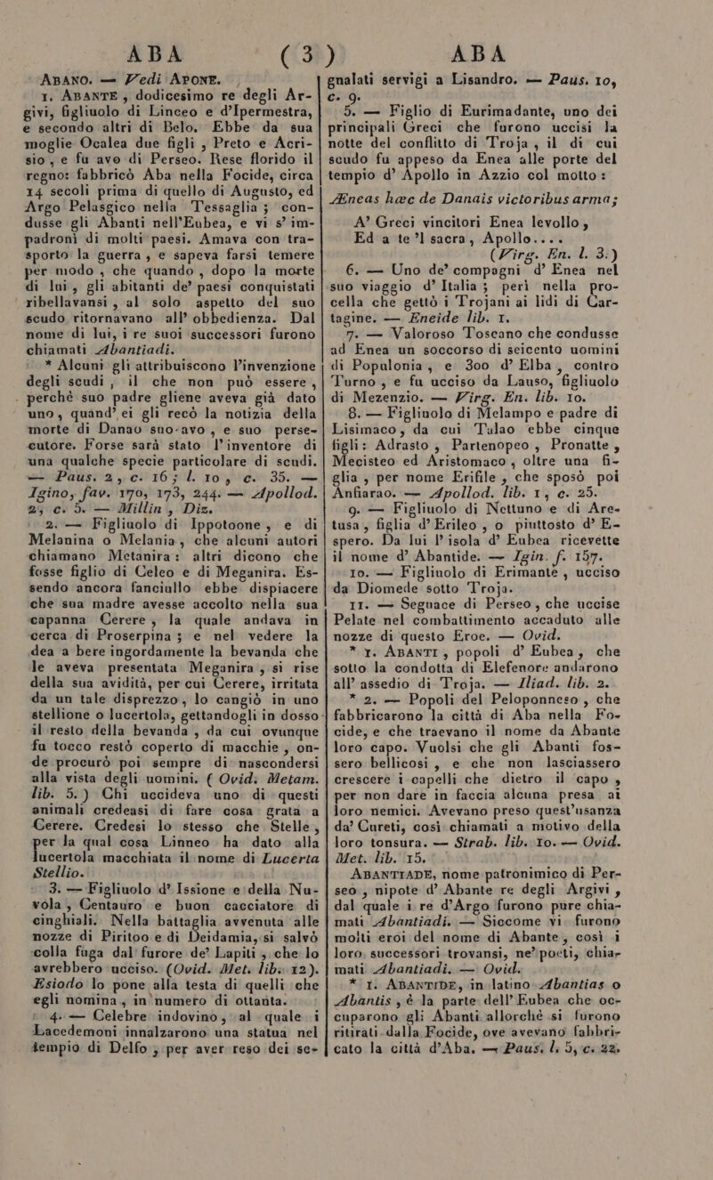 ABANO. — Zedi APONE. , 1, ABANTE ; dodicesimo re degli Ar- givi, figliuolo di Linceo e d’Ipermestra, e secondo altri dì Belo, Ebbe da sua moglie Ocalea due figli , Preto e Acri- sio, e fu avo di Perseo. Rese florido il regno: fabbricò Aba nella Focide, circa 14 secoli prima di quello di Augusto, ed Argo Pelasgico nella Tessaglia 3 con- dusse gli Abanti nell’Eubea, e vi s° im- padroni di molti ‘paesi. Amava con tra- sporto la guerra, e sapeva farsi temere per modo , che quando , dopo la morte di lui, gli abitanti de’ paesi conquistati | ribellavansi, al solo aspetto del suo scudo ritornavano all’ obbedienza. Dal nome di lui, i re suoi successori furono chiamati Abantiadi. * Alcuni glì attribuiscono l’invenzione degli scudi, il che non può essere, . perchè suo padre gliene aveva già dato uno, quand’ ei gli recò la notizia della morte di Danao sno-avo , e suo. perse cutore. Forse sarà stato l’inventore di una qualche specie particolare di scudi. — Paus. 2, c-. 16; lL 10, c. 35. — Igino, fav. 170, 173, 244: — Apollod. 2; c.d — Millin, Diz. 2. — Figliuolo di Ippotoone, e di Melanina o Melania, che alcuni autori chiamano Metanira: altri dicono che fosse figlio di Celeo e di Meganira. Es- sendo ancora fanciullo ebbe. dispiacere che sua madre avesse accolto nella sua capanna Cerere, la quale andava in ‘cerca di Proserpina 5 e nel vedere la dea a bere ingordamente la bevanda che le aveva presentata Meganira , sì rise della sua avidità, per cui Cerere, irritata da un tale disprezzo, lo cangiò in uno stellione o lucertola, gettandogli in dosso ‘ al resto della bevanda , da cui ovunque fu tocco restò coperto di macchie, on- de procurò poi sempre di’ nascondersi alla vista degli uomini. ( Ovidi Metam. lib. 5.) Chi uccideva uno. di questi animali credeasi di fare ‘cosa. grata a Cerere. Credesi lo stesso che Stelle, per la qual cosa Linneo ha dato alla lucertola macchiata il:nome di Zucerta Stellio. : 3. — Figliuolo d° Issione (e della Nu- vola, Centauro e buon cacciatore di cinghiali. Nella battaglia avvenuta alle nozze di Piritoo e di Deidamia,:si salvò ‘colla fuga dal’ furore de? Lapiti ; che lo avrebbero ucciso. (Ovid. Met. lib: 12). Esiodo lo pone alla testa di quelli che egli nomina., in'numero di ottaùta. 1 4. Celebre indovino, al quale i Lacedemoni innalzarono una statua nel tempio di Delfo } per aver reso dei se» gualati servigi a Lisandro. — Paus. 10, Co . 5 — Figlio di Eurimadante, uno dei principali Greci che furono uccisi la notte del conflitto di Troja , il di cui scudo fu appeso da Enea alle porte del tempio d’ Apollo in Azzio col motto: Aneas haec de Danais victoribusarma; A’ Greci vincitori Enea levollo, Ed a te’l sacra, Apollo.... (Zirg. En. l. 3:) 6. — Uno de’ compagni d’ Enea nel suo viaggio d’Italia; peri nella pro- cella che gettò i Trojani ai lidi di Car- tagine. — Eneide lib. 1. 7. — Valoroso Toscano che condusse ad Enea un soccorso di seicento uomini di Popalonia, e 300 d’ Elba, contro Turno, e fu ucciso da Lauso, figliuolo di Mezenzio. — Zirg. En. lib. 10. 8. — Figliuolo di Melampo e padre di Lisimaco, da cui Talao ebbe cinque tigli: Adrasto, Partenopeo , Pronatte, Mecisteo ed Aristomaco, oltre una fi- glia, per nome Erifile , che sposò poi Anfiarao. — Apollod. lib. 1, e. 25. g. — Figliuolo di Nettuno e di Are. tusa, figlia d’Erileo, o piuttosto d’ E- spero. Da lui l’ isola d’ Eubea ricevette il nome d’ Abantide. — J/gin. f. 157. Io. — Figlinolo di Erimante , ucciso da Diomede sotto Troja. 11. — Seguace di Perseo, che uccise Pelate nel combattimento accaduto alle nozze di questo Eroe. — Ovid. * 1. ABANTI , popoli d’ Eubea, che sotto la condotta di Elefenore andarono all’ assedio di Troja. — Iliad. lib. 2. * 2. — Popoli del Peloponneso, che fabbricarono la città di Aba nella Fo- cide, e che traevano il nome da Abante loro capo. Vuolsi che gli Abanti fos- sero bellicosi, e che non lasciassero crescere i capelli che dietro il ‘capo , per non dare in faccia alcuna presa aî loro nemici. Avevano preso questl’usanza da’ Cureti, così chiamati a motivo della loro tonsura. — Strab. lib. 10. — Ovid. Met. lib. 15.0. i ABANTIADE, nome patronimico di Per- seo, nipote d’ Abante re degli Argivi, dal quale i. re d’Argo furono pure chia- mati Abantiadi. — Siccome vi. furono molti eroi del nome di Abante, così i loro. successori trovansi, ne’ poeti, chia» mati Abantiadi. — Ovid. * 1. ABANTIDE, in-latino Abantias 0 Abantis , è la parte dell’ Eubea che oc- cuparono gli Abanti allorchè si furono ritirati. dalla Focide, ove avevano fabbri- cato la città d’Aba, — Paus. li dc. 22,