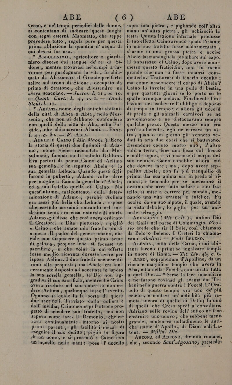 ABE verno, e ne tempi periodici delle donne, si contentano di indicare; questi luoghi con segni esterni. Maometto, che seppe prevedere tutto , regola pure per questa prima. abluzione la quantità d’ acqua di cui devesi far uso. . * ABDOLONIMO , agricoltore ‘o. giardi- niero disceso del sangue de’ re. di Si- done , mentre trovavasi ne’ campi a la- vorare per guadagnarsi Ja vita, fu chia- mato da Alessandro il Grande per farlo salire sul trono di Sidone ; occupato da prima di Stratone., che Alessandro ne aveva scacciato. — Justin. l. 11, c. 10. — Quint. Curt. l. 4, c. 1. — Diod. Sicul.l. 17. * ABEATI, nome. degli «antichi abitanti della città di Abea o Abia, nella Mes- senia, che non si debbono confondere con quelli della città di Aba, nella Fo- cide, che chiamavansi Abanti. — Paus. L 4, c. 30. — 7. ABIA. ABELE E CaIno ( Mit. Maom.). Ecco la storia di.questi due figlinoli di Ada- mo, come viene raccontata dai Mu- sulmani, fondati su li antichi Rabbini. Eva partori da prima Caino ed Aclima sua gemella, e in seguito Abele e la sua, gemella: Lebuda. Quando questi figli furono in pubertà, Adamo. volle. dare per moglie a Caino la gemella d’ Abele, ed.a suo fratello quella di Caino. Ma quest ultimo, malcontento della detet- minazione di Adamo, perchè Aclima era assai più bella che Lebuda } espose che. essendo cresciuti entrambi nel ine- desimo seno, era cosa naturale di unirli. Adamoagli disse che così aveva‘ordinato il Creatore. ‘« Dite piuttosto , ripigliò «Caino ; che amate mio fratello più di «.me,,» .Il padre del genere umano, che vide. con dispiacere questo primo seme di gelosia, propose. .che si facesse un sacrificio, -e che. colni. la cui offerta fosse meglio ricevuta dovesse avere per isposa Aclima. I due fratelli acconsenti- rono alla proposta; ma Abele era sin- ceramente disposto ad accettare in isposa la sua sorella gemella, se Dio non ag- gradiva il suo sacrifizio, mentrechè Caino aveva risoluto nel suo cuore di non ce- dere Aclima ; qualunque fosse 1° evento. Ognuno sa ‘quale fu la sorte di questi due sacrifizii. ‘Traviato ‘dalla collera e dall’ invidia; Caino concepì 1° atroce pro- getto di uccidere suo. fratello, ma-non sapeva come fare. Il Demonio, che er- rava continuamente. intorno ai’ nostri primi. parenti, gli facilitò i mezzi di eseguire il suo delitto 3 ‘pigliò la figura lun uomo, e si presentò a Caino con un ugcello nelie mani; ‘pose ‘1’ uccello ABE sopra uma pietra , e pigliando coll’ altra mano un altra pietra , gli schiacciò la testa. Questa lezione infernale produsse il sno effetto. Caino avendo spiato l’istante in cui suo fratello fosse addormentato , s’ armo di una grossa pietra e uccise Abele lasciandogliela piombare sul capo. L'inbarazzo di Caino, dopo avere com- messo questo fraticidio, non fu meno grande che non o fosse innanzi com- metterlo. Trattavasi di tenerio occulto : ma come nascondere il corpo di Abele ? Caino lo involse in una pelle di bestia, e per quaranta giorni se lo portò su le spalle ovunque andava. Finalmente l’in- fezione del cadavere l’ obbligò a deporlo di tempo in tempo; e allora gli uccelli di preda e gli animali carnivori se ne avvicinavano e ne dislaccavano sempre qualche pezzo. Questo mezzo non era però sufficiente, egli ne cercava un al- tro, quando un giorno gli vennero ve- duti in aria due corvi che si battevano. Essendone caduto morto uno, | altro volà a terra, fece una fossa col becco e colle ugne, e vi nascose il corpo del suo nemico. Caino conobbe allora ciò che doveva fare ; ma, dopo avere sep- pellito Abele, non fu più tranquillo di prima. La sua anima era in preda aì ri- morsi ;‘e temendo per se medesimo il destino che avea fatto subire a suo fra- tello, si mise a correre pel mondo, me- nando una vita errante e infelice. Fu ucciso da un suo nipote, il quale, avendo la vista debole, lo pigliò per un ani- male selvaggio. ABELLIONE (Mit. Celt.), antico Dio dei Galli nel paese di Commingio. /os- sio crede che sia il Sole, così chiamato da Belo o ‘Beleno, I Cretesi lo chiama- vano Abelios: — Vedi BeLENO. ABENDA, città della Caria, i cui abi- tanti furono i primi ad innalzare templi in onore di Roma. — Tit. Liv. 45, c. 6. ABEO, soprannome d’Apolline, da un ricco e magnifico tempio che aveva in Aba, città della Focide, consacrata tutta a quel Dio. — * Serse la fece incendiare e ne furono rovinati gli avanzi dai Te- bani nella guerra contro i Focesi. L’ Ora- colo di questo tempio era uno de’ più celebri, e contava un’ antichità. più re- mota ancora di quello di Delfo; fu uno di quelli che Creso: spedì a consultare. Adriano sulle rovine dell’ antico ne fece. costruire uno nuovo, che sebbene meno grande, conteneva nulladimeno le anti- che statue d’ Apollo, di Diana e di La- tona. — Millin. Diz. ABEONA ed ADEONA, divinità romane, che, secondo Sant'Agostino, presiede-