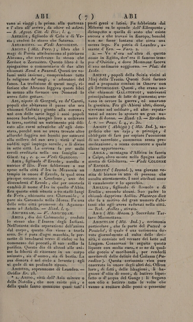 ABI. vano ai viaggi ; la prima. alla -partenza e Vl’ altra all’ arrivo, da abire ed. adire. — S. Agost. Citt. di Dio, l. 4. ABERIDE , figliuolo di Celo e di. Ve- sta ; credesi lo stesso che Saturno. ABERRIGENT. — Z/edi ABORIGENT. Apesra ( Mit. Pers.), libro .che i magi di Persia attribuiscono al patriarca Abramo, che credevano lo stesso. che Zerdust 0. Zoroastro. Questo libro è la spiegazione o commentario di due altri chiamati Zend e Pazend. Questi tre vo- lami unili insieme, comprendono tutta la religione de? magi, o adoratori del fuoco. La tradizione di questi magi, ri&gt; ferisce che Abramo leggeva questi libri in mezzo alla fornace ove Nemrod lo aveva. fatto. gettare. ABI, nipote di Gorgori, re de’ Cureti, popoli che abitavano il paese che ora chiamasi Galizia ; giunto alla corona , unì con delle savie leggi i suoi popoli ancora barbari, insegnò loro a coltivare la terra, sostitui un nutrimento più dili- cato alle carni selvatiche ch’ egli dete- stava, perchè non ne aveva trovate altre allorchè fuggiva nei boschi per sottrarsi alla collera del suo avo; vietò a’ suoi sudditi ogni impiego servile, e li divise in sette città. La corona fu per. molti secoli ereditaria nella sua famiglia — Giust. 14 , c. 4 — edi Gorcort. Asra, figliuola d’ Ercole, sorella e nutrice d° Illo. Fece fabbricare a ‘sue spese nella città d’ Ira in Messenia un tempio in onore d’ Ercole, la qual cosa piacque cotanto a Cresfonte, uno dei discendenti d’ Ercole, che per onorarla cambiò ;il nome d’Ira in quello d’Abia: Era questa città situata a 70 stadii langi da Feris, chiamata ora Cheramidle, e pare sia Caramada nella Morea. Fu una delle selte città promesse da Agamen- none ad Achille. — JI/iad. l. g. ABICHEGAM. — 7. ABISCEGAM. 'ABIDA , dio dei Calmucchi, creduto lo stesso che l’ Isuren degli Indiani, È lo) Nell’istante della separazione dell’anima dal corpo, questo dio viene a trarla seco. Se è pura d’ogni macchia, le per- mette di innalzarsi verso il cielo; se ha commesso dei peccati, il suo. soffio la purifica. Questo dio dà altresi alle ani- ine la libertà di ritornare in un corpo animato, sia d’uomo, sia di bestia. La sua dimora è nel cielo a levante; egli vi gode di un profondo riposo. £ ARIDENO, soprannome di Leandro. — Ovidio Er. 18. i * I. ABIDO, città dell’ Asia minore o della Natolia, che mon esiste più; e della quale fanno menzione quasi. tutt i ABI poeti greci e latini. Fu fabbricata -dai Milesini su le sponde dell’ Ellesponto , dirimpetto a quella di sesto che esiste ancora e che trovasi in Europa, benchè non ne fosse lontana che circa una mezza lega. Fu patria di Leandro , a- mante d’ Ero. — Fars. 2. 2. — Ve n'era un’altra di, questo nome in Egitto, dov era il famoso tem- pio d’ Osiride, e dove Memnone faceva il suo ordinario soggiorno. — Plut. de Iside. ABIENI , popoli della Scizia vicini ai Rlisj della Tracia. Questi Sciti furono mal a proposito confusi in Omero: con gli IPromoLGHI. Questi , che erano -an- che chiamati GALATOFAGI, nutrivansi principalmente di latte di giumenta; ave- vano in.orrore la guerra, ed amavano la giustizia. Fra gli-Abieni altri; dicesi, vivevano nel celibato , ed. altri reputa&gt; vansi ad onore lo sposare un gran nu- mero di donne. — Zliad. 13. — Strabona ll 7. — Puus. l. 4, c..30. ABreit ( Abhigit) ( Mit. Ind.), sa- grificio che un raja; o principe, è obbligato di fare per espiare l’uccisione di un sacerdote, commessa senza pre- meditazione, o senza conoscere a quale classe apparteneva. ABILA, montagna d’Affrica.in faccia a Calpe, altro monte nella Spagna. sullo stretto di Gibilterra. — edi COLONNE D’ ERCOLE. i ABILITA’ ( Zeornol. ), una giovane ve- stita di bianco in atto di persona che ascolta attentamente, I suoi attributi sono il camaleonte e lo specchio... : ABrtLro ; figliuolo di Romolo e di Ersilia, secondo alcuni. Suo ‘padre lo chiamò dapprima Aollio. Plutarco -dicè che fu a motivo del gran numero d’abi- tanti che egli. aveva radunati nella città. — Rad. Aolles., stivato. ABis ( Mit.-Maom. ). Sacerdote Tar- taro Maomettano. ABISCEGAM ( Mit. Ind.) sy cerimonia particolare, che fa parte del Putscé 0 Poutché ; il quale è una cerimonia do- vuta giornalmente al culto delle &gt; divi- nità, e consiste nel versare del latte sul Lingam. Conservasi in seguito questo liquore con molta cura,.e se ne dà qual- che goccia a’ moribondi, per renderli meritevoli delle delizie del Cuilassa (Pa- radiso ). Questa cerimonia vien pure osservata in onore degli altri dei, Offron loro , di fatti, delle libagioni., li -ba- gnano d'olio: di. coco, di butirro lique- fatto ‘o id’ acqua del Gange ; li fregano. con olio e butirro . tutte le volte che vanno ‘a recitare delle preci. 0 presentar