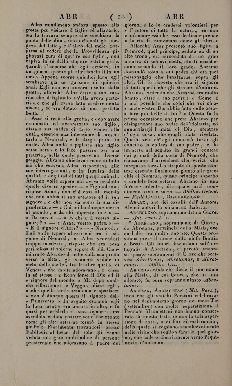 Adna nondimeno andava spesso .-alla ‘ grotta per. visitare il figlio ed allattarlo; ma lo trovava sempre che succhiava la punta delle dita, uno de’ quali gli por- geva del latte, e l’altro del mele. Sor- presa al vedere che la Provvidenza pi- gliavasi cura di gutrire suo figlio , non capiva in sè dallo stupore e-dalla gioja, quando s’ accorse che egli cresceva in ùn giorno quanto gli altri fanciulli in un mese. Appena scorse quindici lune egli sembrava già un garzone di quindici anni. Egli non era ancora uscito dalla igrotta, allorchè Adna disse a suo ma- rito che il figliuolo ch’ella aveva parto- rito, e che gli aveva fatto credere morto viveva, ed era dotato di una perfetta beltà. Azar si recò alla grotta, e dopo avere esaminato ed accarezzato suo. figlio , disse a sua madre di farlo venire alla ‘città, essendo sua intenzione di presen- tarlo a Nemrod , e di dargli posto in corte. Adna andò a pigliare sto figlio verso sera , e lo fece passare per una prateria, nella quale pascevano diverse greggie. Abramo chiedeva i nomi di tatto ciò che vedeva; Adna rispondeva alle sue interrogazioni, e lo istruiva delle qualità e degli usi di tutti quegli aniinali. Abramo volle sapere chi aveva prodotto ‘quelle diverse specie: — « Figliuol mio, ‘rispose Adna , non c'é cosa al mondo ‘che non abbia il suo creatore ed il suo signore , e che non sia sotto la sua di- ‘pendenza. » — e Chi mi ha dunque messo al mondo, e da chi dipendo io? » — e Da me. » — « E chi è il vostro si- gnore? » — «e Azar; vostro padre.» — « E il signore d'Azar? » — « Nemrod. » Egli volle sapere altresì chi era il si- gnore di Nemrod; ma Adna vyedendosi troppo incalzata , rispose che era cosa pericolosa il volerne sapere di più. Cam- minando Abramo di notte dalla sua grotta verso la città, gli vennero vedute in cielo delle stelle , tra le altre quella di Venere , che molti adoravano , e disse în sé stesso: « Ecco forse il Dio ed il » signore del mondo. » Ma dopo qual- che riflessione: « Veggo , disse egli, » che quella stella tramonta e sparisce; » non è danque questa il signore del- » l'universo. » In seguito esaminò egli la luna mentre era ‘ancora in alto, e fu quasi per crederla il suo. signore; ma avendola veduta passare sotto l’orizzonte come gli altri astri ne formò lo stesso giudizio. Finalmente trovandosi presso Babilonia al levar. del sole gli venne veduta una gran moltitudine di persone prosternate che adoravano il padre del giorno. «e Io lo crederei volontieri per » l’autore di tutta la natura, se. non » m’accorgessi che esso declina e prende » la via di tramontana come gli altri. » Allorché Azar presentò suo figlio a Nemrod, quel principe, seduto su di un alto trono, era circondato da un gran numero di schiavi: eletti, situati ciasche- duno secondo il loro grado. Abramo domandò tosto a suo padre chi era quel personaggio che innalzavasi sopra gli altri. Gli fu risposto che era il signore di tatti quelli che gli stavano d’intorno. Abramo, vedendo che Nemrod era molto brutto , disse a suo padre: « Come è » mai possibile che colui che voi chia- » mate vostro Dio abbia fatto delle crea- » ture più belle di lui ? » Questa fu la prima occasione che prese Abramo per disingannare suo padre dell’idolatria, ed annunziargli l’ unità di Dio, creatore d’ ogni cosa , che eragli stata rivelata. Questo zelo ch’ egli dimostrò tosto gli concilio la collera di suo padre, e lo immerse nel seguito in grandi contese coi primati della corte di Nemrod, che ricusavano d’ arrendersi alle. verità che insegnava loro. Lo strepito di queste con- tese essendo finalmente giunto alle orec- chie di Nemrod, questo principe superbo e ccudele fece gettare Abramo in una fornace ardente , alla quale uscì non- dimeno sano e salvo. — LBibliot. Orient. — Vedi CaLiL, RisuaREZIONE. ABRAX, uno dei cavalli dell’ Aurora. Aleuni autori lo chiamano Labrax. ABRELLENO, soprannome dato a Giove. — Ant. expi. t. I. * ABRETANO , soprannome di Giove, da Abretana, provincia della Misia, ove quel dio ‘era molto onorato. Questa pro- vincia prese il nome dalla ninfa Brettia o Bretia. Gli autori discordano sull’ or- tografia di Abretana , e' perciò ancora su questo soprannoine di Giove che scri- vesi Abrettenus, Abrettimus, e Abret- tanus. — Millin. Diz. ABREZIA, ninfa che diede il suo nome alla Misia, da cui Giove, che vi era adorato, fu pure soprannominato .Abre- tanusi. AB®uzan, ABRIZGHIAN ( Mit. Pers.) festa che gli antichi Persiani celebrava- no nel decimoterzo giorno del mese Tir ( settembre ) con molte superstizioni. I Persiani Maomettani non hanno conser- vato di questa festa se non la sola asper- sione di rosa , 0 di fior di melarancio , della quale si regalano scambievolmente nelle visite che soglion farsi in quel gior» ! no, che cade ordinariamente verso l’equi- 1 ! nozio: d’ autunno.