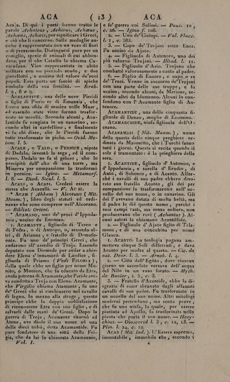 Acaia. Di qui i poeti hanno tratto le parole .4chaicus $ Achivus, Achaus, Achaas, Acheisy per significare i Greci, e ciò che li concerne. Sulle medaglie an- tiche è rappresentata con un vaso di fiori o di prezzemolo. Distinguesi pure per un coniglio, specie di animali di cui abbon- dava, per il che Catullo la chiama Cu- niculosa. Vien rappresentata in abito militare con un picciolo scudo, e due giavellotti 3a niotivo del valore de’suoi popoli. Essa port un fascio di spiche simbolo della sua fertilità. — Strab. I. 2,809. AcCALANTIDE. nna delle nove Pieridi o figlie di Pierio re di. Emanzia , che f:cero una sfida di musica colle Muse, ed essendo. state vinte furono trasfor- mate in uccelli. Secondo alcuni, Aca- Jantide fu cangiata in un canarino , se- condo altri in cardellino ; e finalmente vi fu chi disse, che le Pieridi furono tutte trasformate in piche. — Ovid. Me- tam. 1. 5. AcaLE , o Taro, o PERNICE, nipote di Dedalo; inventò la sega, ed il com- passo. Dedalo ne fu sì geloso ; che lo precipitò dall’ alto di una torre, ma Minerva per compassione lo trasformò in pernice — /gino. — Metamorf. LL 8. — Diod. Sicul. l. 5. Acart, o Acasr. Credesi essere la stessa che Acacalli. — 7. Ac si. * AcAmM ( Ahkam ) Alcorano ( Mit. Maom. ) , libro degli statuti ed ordi- nanze che sono comprese nell’ Alcorano. — BRibliot. Orient. * AcaMANO,; uno de’ proci d' Ippoda- mia, ucciso da Enomao. 1. ACAMANTE , figliuolo di Teseo e di Fedra, o di Antiope, 0, secondo al- tri, di Arianna , e fratello di Demofo- onte.. Fu uno de’ principi Greci, che andarono all’ assedio di Troja. Essendo deputato con Diomede per andar a chie- dere Elena s' innamorò di Laodice , fi- gliuola di Priamo (Zedi FiLoB1a ), dalla quale ebbe un figlio per nome Mu- nito, o Munico, che fu educato da Etra, avola paterna di Acamante,che Paride ave- va condotta a Troja con Elena. Acamante, che Virgilio chiama Atamante , fu uno de’ Greci che si rinchiusero nel cavallo di legno. In mezzo alla strage , questo principe ebbe la doppia soddisfazione di riconoscere Etra con suo figlio , e di salvarli dalle mani. de’ Greci. Dopo la guerra di Troja, Acamante ritornò ad Atene, ove diede il suo nome ad una delle dieci tribù, detta Acamantide. Fu pure fondatore di una, città della Fri- gia, che: da lui fu chiamata Acamanzio, Vol. I. e fe’ guerra ‘coi Solimi. — Paus. 10, c. 26. — Igino f. 108. 2. — Uno de’ Ciclopi. — /al. Flacc. li1,v. 583. 3. — Capo. de’ Trojani sotto Enea. Fu ucciso da Ajace. 4. — Figliuolo di Antenore, uno dei più valorosi Trojani. — Zliad. L 11. 5. — Figliuolo d’ Asio. ‘l'rojano che combattè valorosamente a canto al padre. 6. — Figlio di Eusoro ; e capo _o re de’ Traci. Venne in soccorso de’”Trojani con una parte delle sue truppe, e fu ucciso, secondo alcuni, da Merione, se- condo altri da Idomeneo. Alcuni lo con- fondono con l’ Acamante figlio di An- tenore. i 4 ACAMANTIDE ; una delle cinquanta fi- gliuole di Danao, moglie di Ecomino. ACAMARCHIDE, ninfa figliuola dell'O - ceano. AcanaMaAsI ( Dit. Maom.), nome della quarta delle cinque preghiere or- dinata da Maometto, che i Turchi fanno tutti 1 giorni. Questa si recita quando il sole è tramontato : è la prieghiera della sera. I. ACANTIDE, figliuolo d’ Autonoo, e d’ Ippodamia , e sorella d’ Erodio, di Anto, di Scheneo, e di Acanto. Allor- chè i cavalli di suo padre ebbero divo- rato suo fratello Acanto, gli dei per compassione la trasformarono. nell’ uc- cello del suo nome, o in canarino. Gli dei l'avevano dotata di ‘molta beltà, ma il padre le diè questo nome, perchè i suoi campi vasti, ma senza coltura, nom producevano che rovi ( Achantus). AI- cuni autori la chiamano Acantillide, 2. — Figliuolo d’ Ajace figlio di Tela- mone , e di una concubina per nomè Glauca, t. Acanto. La teologia pagana am- metteva cinque Soli differenti, e dava Acanto per madre al quarto. — Cic. de nat. Deor. l. 3. — Arnob. Ì. 4. À 2. — Città dell’ Egitto, dove ciascun giorno nn sacerdote versava dell’ acqua del Nilo in un vaso forato. — Myth. de Banier, t. 5, c: 3. 3. — Fratello d’Acantide, ebbe la di- sgrazia di esser sbranato dagli affamati cavalli di suo padre. Fu trasformato in un uccello del suo nome, Altri mitologi moderni pretendono , ma senza prove, che fu una ninfa, la quale, per essere piaciuta ad Apollo, fu trasformata nella pianta che porta il sro nome. — /7esy- chius. — Dioscorid l. 3, c. 12, 13. + Plin. l. 24, c. 12. Acanr ( Mit. Ind. ). L’ Essere supremo, immutabile, immobile ehe, secondo i 4