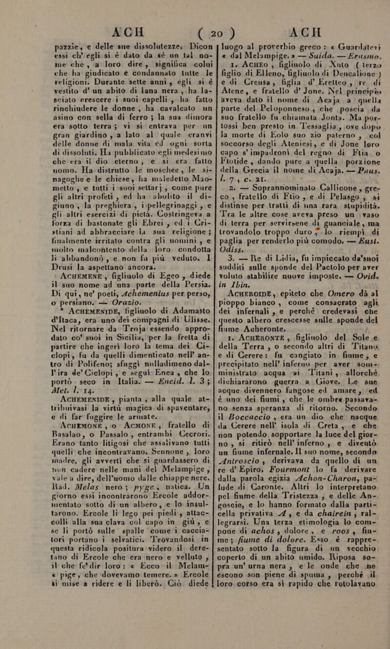 pazzie; e delle sue dissolutezze.. Dicon essi ch'egli. si è dato da sè un tal no- me che, «a loro dire, significa colui che ha giudicato e condannato tutte. le religioni. Durante sette anni, egli si è vestito d’ un abito di lana nera, ha la- sciato crescere i suoi capelli, ha fatto rinchiudere le donne, ha cavalcato un asino con sella di ferro ; la sua dimora era sotto terra; vi si entrava per un gran giardino , a lato al quale ceranvi delle donne di mala vita ed ogni sorta di dissoluti. Ha pubblicato egli medesimo che era il dio (eterno, e si era fatto uomo. Ha distrutto le moschee, le .si- nagoghe e le chiese, ha maledetto Mao- metto, e tutti ivsuoi settarj,, come pure gli altri profeti , ed ha abolito il di- giuno , la preghiera, i:pellegrinaggi, e gli altri esercizi di pietà. Costringeva a forza di bastonate gli Ebrei, ed i Cri- stiani ad abbracciare la sna religione; finalmente irritato contra gli uomini, e molto malcontento: della Joro. condotta li abbandonò ye, non fu più veduto. I Drusi la aspettano ancora. ACHEMENE ; figlinolo di Egco , diede il suo nome ad una parte della Persia. Di qui, ne’ poeti, 4chemenius per perso, O persiano. — Orazio. * ACHEMENIDE; figliuolo di Adamasto d’Itaca, era uno'dei compagni di' Ulisse. Nel ritornare (da ‘Troja essendo. appro- dato co’ suoi in Sicilia; per Ja. fretta di partire che ingeri loro la tema dei Ci- clopi, fu da quelli dimenticato, nell’ an- tro di Polifeno; sfuggì nulladimeno dal- l'ira de’ Ciclopi , e segui Enea , che lo portò . seco in Italia. — Zneid. 1. 3; Met. 1.14. ACHEMENIDE , pianta ; alla quale at- tribuivasi la virtù magica, di spaventare, e di far fuggire le armate. ACHEMONE , ‘io Acmone, fratello di Basalao, o Passalo,, entrambi Cecrori. Erano tanto litigosi che assativano. tutti quelli che incontravano. Sennone ,, loro madre, gli avverti che si guardassero di nun cadere nelle mani del Melampige, vale a dire, dell’uomo dalle chiappe nere. Had. Melas nero; pyge, natica. Un giorno essi incontràrono Ercole addor- ientato sotto di un albero, e lo insul- tarono. Ercole li lego pei piedi, attac- colli alla sua clava col capo in giù, e se li portò sulle spalle ‘come i caccia- tori portano i selvatici. Trovandosi in questa ridicola positura videro il. dere- tano di Ercole che era nero e velluto , il che fe*dir loro: « Ecco « pige, che dovevamo temere.» Ercole si mise a ridere e li liberò. Ciò. diede luogo al proverbio greco : e Guardatevi « dal Melampige.» — Suida. — Erasnio. 1. AcHEO , figliuolo di Xnuto .( terzo figlio di Elleno, figlinolo di Dencalione ) e di Creusa, figlia d’ Eretteo, re di Atene, e fratello d’ Jone. Nel prineipio aveva dato il nome di Acaja a quella parte del Peloponneso, che poscia da suo fratello fu chiamata. Jonta. Ma por- tossi ben presto in Tessaglia, ove dopo la morte di Eolo suo zio paterno , col soccorso degli Ateniesi, e di Jone loro capo s' impadronì del regno di Ftia o Ftotide, dando pure a quella. porzione della, Grecia il nome di Acaja. — Paus. hyrri Bea 21. 2. — Soprannominato Callicone, gre- co 4 fratello di Ftio , e di Pelasgo ; si distinse per tratti di una rara. stupidità. Tra le altre cose aveva preso un ;vaso di terra per servirsene di guanciale, ma trovandolo troppo duro ;°. lo riempì, di paglia per renderlo più comodo. — £ust. Odiss. 3. — Re di Lidia, fu impiccato da’suoi sudditi sulle sponde del Pactolo per aver voluto stabilire nuove imposte. — Ovid. in Ibin. ACHEROIDE, épiteto che. Omero dà al dei infernali, e perchè credevasi che questo albero crescesse sulle sponde del fiume Acheronte,. 1. ACHERONTE ; figlinolo del. Sole e e di Cerere: fu cangiato in fiume, e precipitato ‘nell’ inferno per aver som- ministrato. acqua «ai. Titani , allorché dichiararono .guerra. a Giove. Le sue acque divennero fungose ed amare, (ed é uno’ dei fiumi , che. Je ombre passava- no senza speranza di ritorno. Secondo il Boccaccio , era un. dio. che. nacque da Cerere nell’ isola di Creta, . e che non potendo sopportare la luce del gior- no , si ritirò. nell’inferno, e diveutò un fiume infernale. ll suo nome, secondo Antroscio, derivava da quello di un re d’ Epiro, Fourmont .}o. fa derivare dalla parola egizia Achon-Charon, pa- lude di Caronte. Altri lo interpretano pel fiume della ‘Tristezza , e delle An- goscie, e lo hanno formato dalla parti- cella privativa 4, e da chairein; ral- legrarsi. Una terza etimologia lo com- pone di achos , dolore, e roosy fiu- me; fiume di dolore. Esso. è rappre- sentato sotto la figura di un vecchio coperto di un abito umido. Riposa so- pra ‘un’ urna nera , e le onde che .ne éscono .son piene di spuma , perché il loro. corso era sì rapido che rotolavano